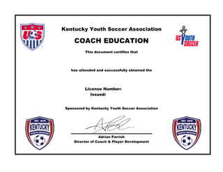 Kentucky Youth Soccer Association
COACH EDUCATION
This document certifies that
has attended and successfully obtained the
License Number:
Issued:
Sponsored by Kentucky Youth Soccer Association
Adrian Parrish
Director of Coach & Player Development
DANIEL JENSEN
US Soccer Youth Module
03/15/2014
KY157
5765 Constitution Dr. Florence, KY 41042
 