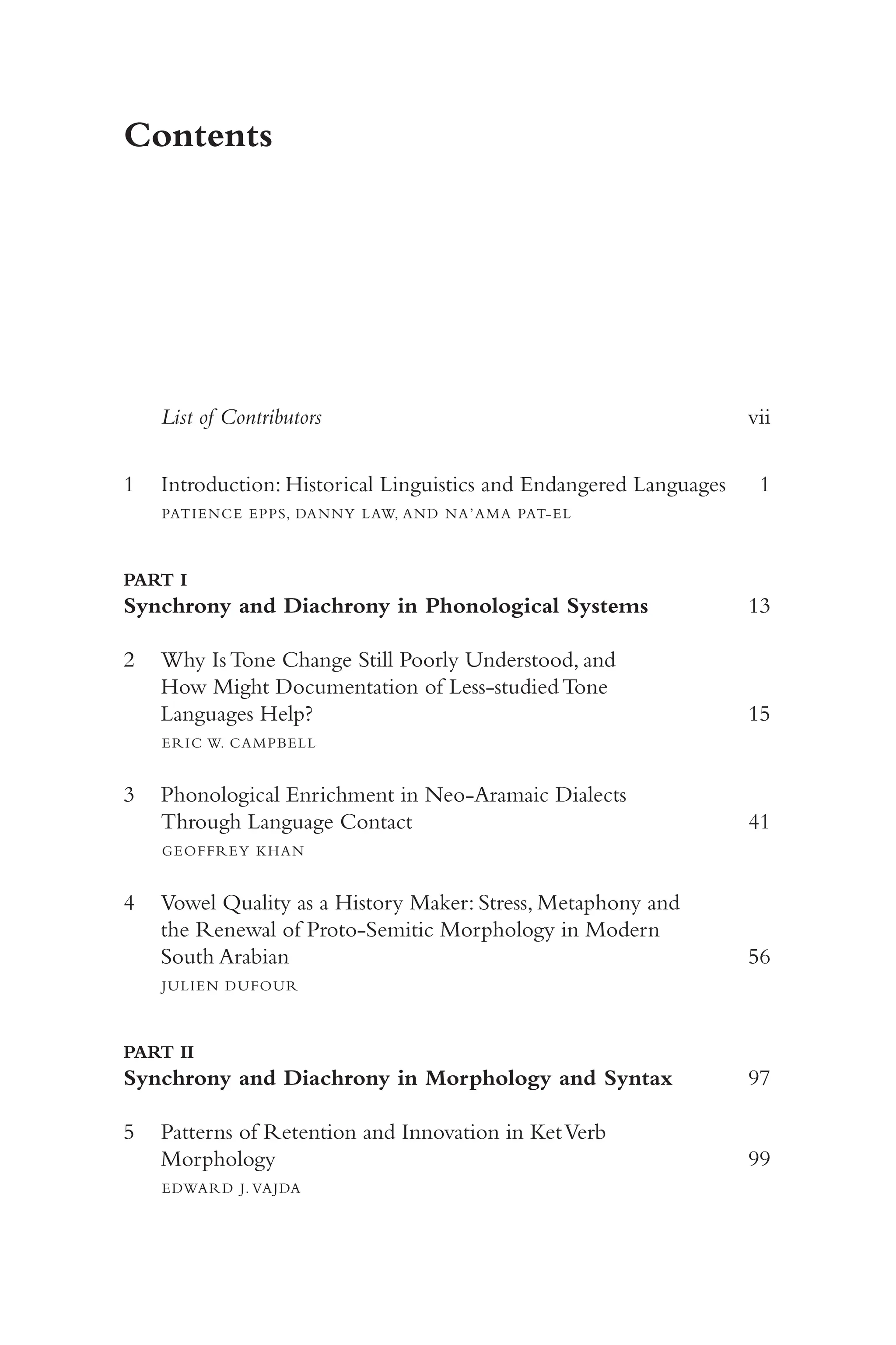 v
Contents
List of Contributors 	 vii
1 Introduction: Historical Linguistics and Endangered Languages 	
1
PATIENCE EPPS, DANNY LAW, AND NA’AMA PAT-​
EL
PART I
Synchrony and Diachrony in Phonological Systems 	 13
2 Why Is Tone Change Still Poorly Understood, and
How Might Documentation of Less-​
studied Tone
Languages Help? 	 15
ERIC W. CAMPBELL
3 Phonological Enrichment in Neo-​
Aramaic Dialects
Through Language Contact 	 41
GEOFFREY KHAN
4 Vowel Quality as a History Maker: Stress, Metaphony and
the Renewal of Proto-​
Semitic Morphology in Modern
South Arabian 	 56
JULIEN DUFOUR
PART II
Synchrony and Diachrony in Morphology and Syntax 	 97
5 Patterns of Retention and Innovation in KetVerb
Morphology 	 99
EDWARD J. VAJDA
 