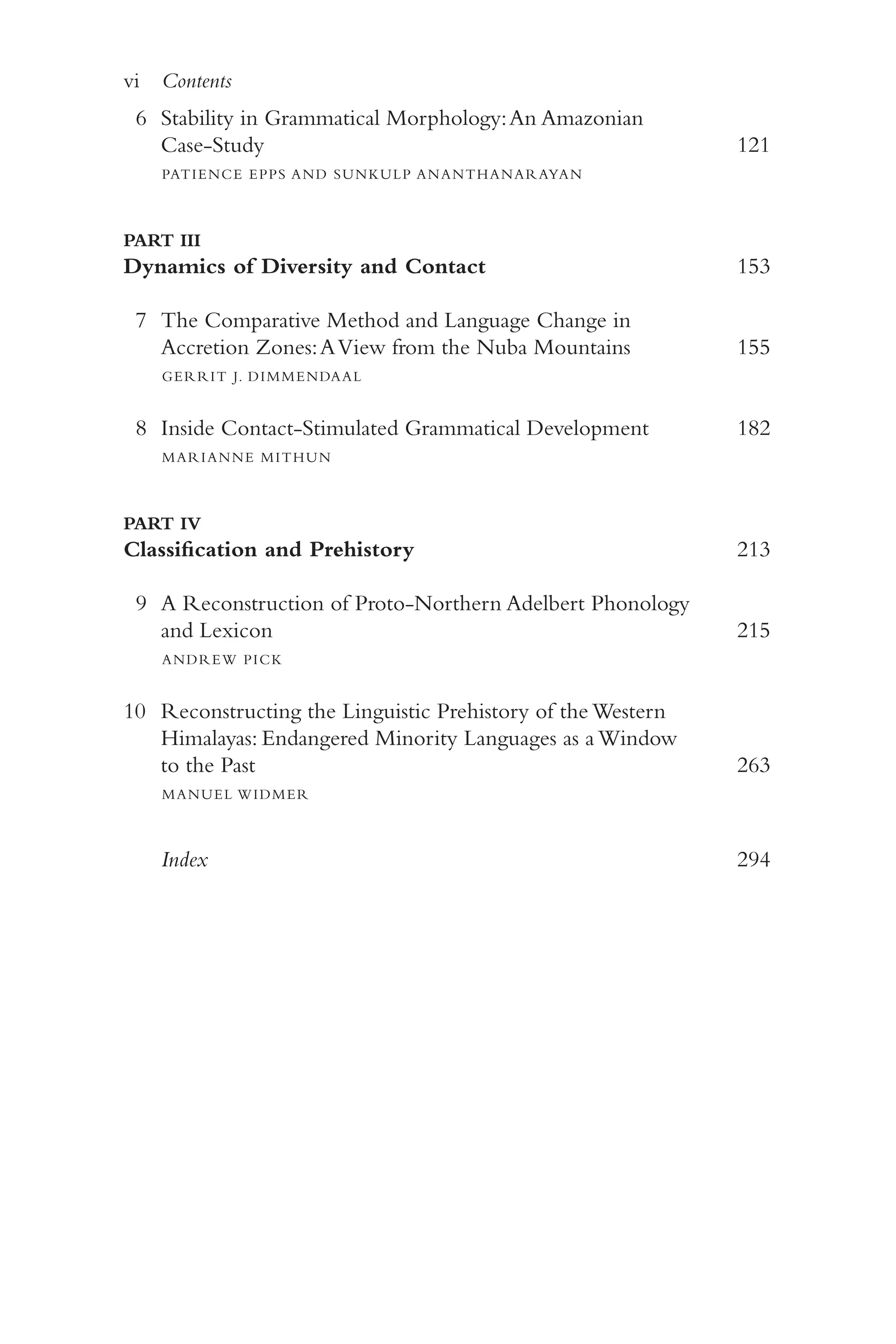 vi Contents
v
i
6 Stability in Grammatical Morphology:An Amazonian
Case-​Study 	 121
PATIENCE EPPS AND SUNKULP ANANTHANARAYAN
PART III
Dynamics of Diversity and Contact 	 153
7 The Comparative Method and Language Change in
Accretion Zones:AView from the Nuba Mountains 	 155
GERRIT J. DIMMENDAAL
8 Inside Contact-​
Stimulated Grammatical Development 	 182
MARIANNE MITHUN
PART IV
Classification and Prehistory 	 213
9 A Reconstruction of Proto-​
Northern Adelbert Phonology
and Lexicon 	 215
ANDREW PICK
10 Reconstructing the Linguistic Prehistory of the Western
Himalayas: Endangered Minority Languages as a Window
to the Past 	 263
MANUEL WIDMER
Index 	 294
 