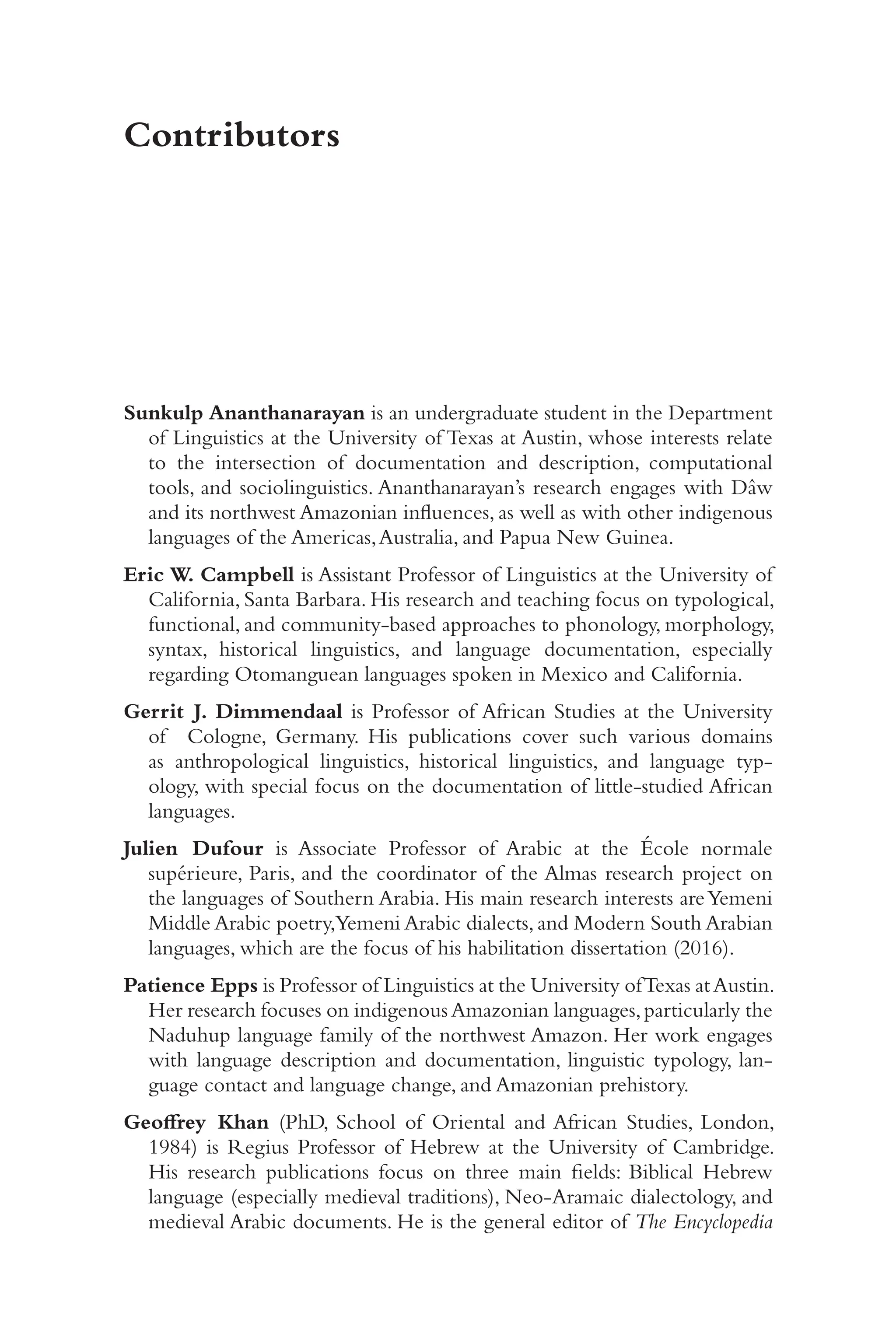 v
i
i
Contributors
Sunkulp Ananthanarayan is an undergraduate student in the Department
of Linguistics at the University of Texas at Austin, whose interests relate
to the intersection of documentation and description, computational
tools, and sociolinguistics. Ananthanarayan’s research engages with Dâw
and its northwest Amazonian influences, as well as with other indigenous
languages of the Americas,Australia, and Papua New Guinea.
Eric W. Campbell is Assistant Professor of Linguistics at the University of
California, Santa Barbara. His research and teaching focus on typological,
functional, and community-​
based approaches to phonology, morphology,
syntax, historical linguistics, and language documentation, especially
regarding Otomanguean languages spoken in Mexico and California.
Gerrit J. Dimmendaal is Professor of African Studies at the University
of Cologne, Germany. His publications cover such various domains
as anthropological linguistics, historical linguistics, and language typ-
ology, with special focus on the documentation of little-​
studied African
languages.
Julien Dufour is Associate Professor of Arabic at the École normale
supérieure, Paris, and the coordinator of the Almas research project on
the languages of Southern Arabia. His main research interests areYemeni
Middle Arabic poetry,Yemeni Arabic dialects, and Modern South Arabian
languages, which are the focus of his habilitation dissertation (2016).
Patience Epps is Professor of Linguistics at the University ofTexas atAustin.
Her research focuses on indigenousAmazonian languages,particularly the
Naduhup language family of the northwest Amazon. Her work engages
with language description and documentation, linguistic typology, lan-
guage contact and language change, and Amazonian prehistory.
Geoffrey Khan (PhD, School of Oriental and African Studies, London,
1984) is Regius Professor of Hebrew at the University of Cambridge.
His research publications focus on three main fields: Biblical Hebrew
language (especially medieval traditions), Neo-​
Aramaic dialectology, and
medieval Arabic documents. He is the general editor of The Encyclopedia
 