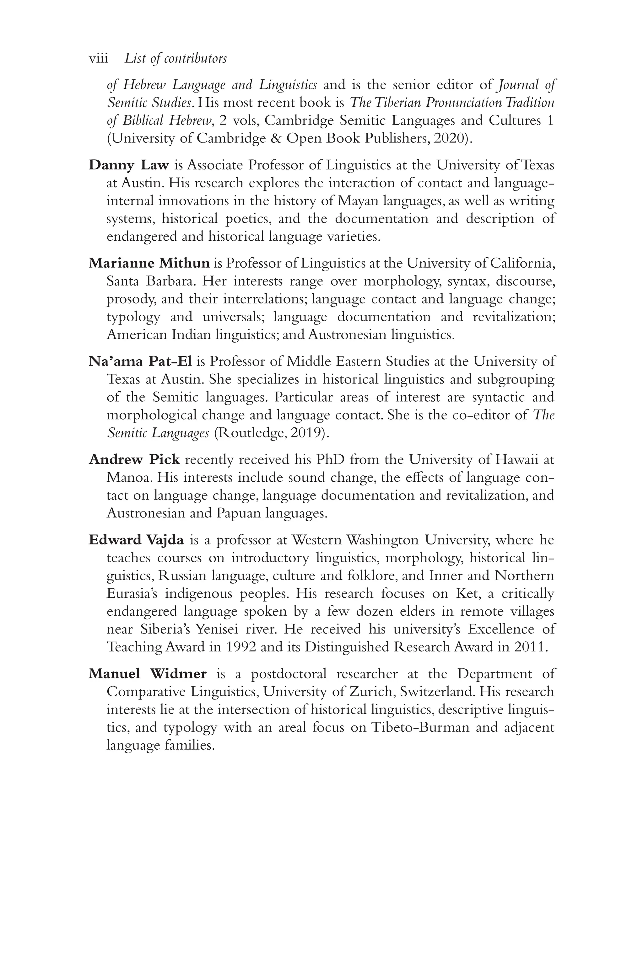 viii List of contributors
v
i
i
i
of Hebrew Language and Linguistics and is the senior editor of Journal of
Semitic Studies. His most recent book is TheTiberian PronunciationTradition
of Biblical Hebrew, 2 vols, Cambridge Semitic Languages and Cultures 1
(University of Cambridge & Open Book Publishers, 2020).
Danny Law is Associate Professor of Linguistics at the University of Texas
at Austin. His research explores the interaction of contact and language-​
internal innovations in the history of Mayan languages, as well as writing
systems, historical poetics, and the documentation and description of
endangered and historical language varieties.
Marianne Mithun is Professor of Linguistics at the University of California,
Santa Barbara. Her interests range over morphology, syntax, discourse,
prosody, and their interrelations; language contact and language change;
typology and universals; language documentation and revitalization;
American Indian linguistics; and Austronesian linguistics.
Na’ama Pat-​El is Professor of Middle Eastern Studies at the University of
Texas at Austin. She specializes in historical linguistics and subgrouping
of the Semitic languages. Particular areas of interest are syntactic and
morphological change and language contact. She is the co-​
editor of The
Semitic Languages (Routledge, 2019).
Andrew Pick recently received his PhD from the University of Hawaii at
Manoa. His interests include sound change, the effects of language con-
tact on language change, language documentation and revitalization, and
Austronesian and Papuan languages.
Edward Vajda is a professor at Western Washington University, where he
teaches courses on introductory linguistics, morphology, historical lin-
guistics, Russian language, culture and folklore, and Inner and Northern
Eurasia’s indigenous peoples. His research focuses on Ket, a critically
endangered language spoken by a few dozen elders in remote villages
near Siberia’s Yenisei river. He received his university’s Excellence of
Teaching Award in 1992 and its Distinguished Research Award in 2011.
Manuel Widmer is a postdoctoral researcher at the Department of
Comparative Linguistics, University of Zurich, Switzerland. His research
interests lie at the intersection of historical linguistics, descriptive linguis-
tics, and typology with an areal focus on Tibeto-​
Burman and adjacent
language families.
newgenprepdf
 