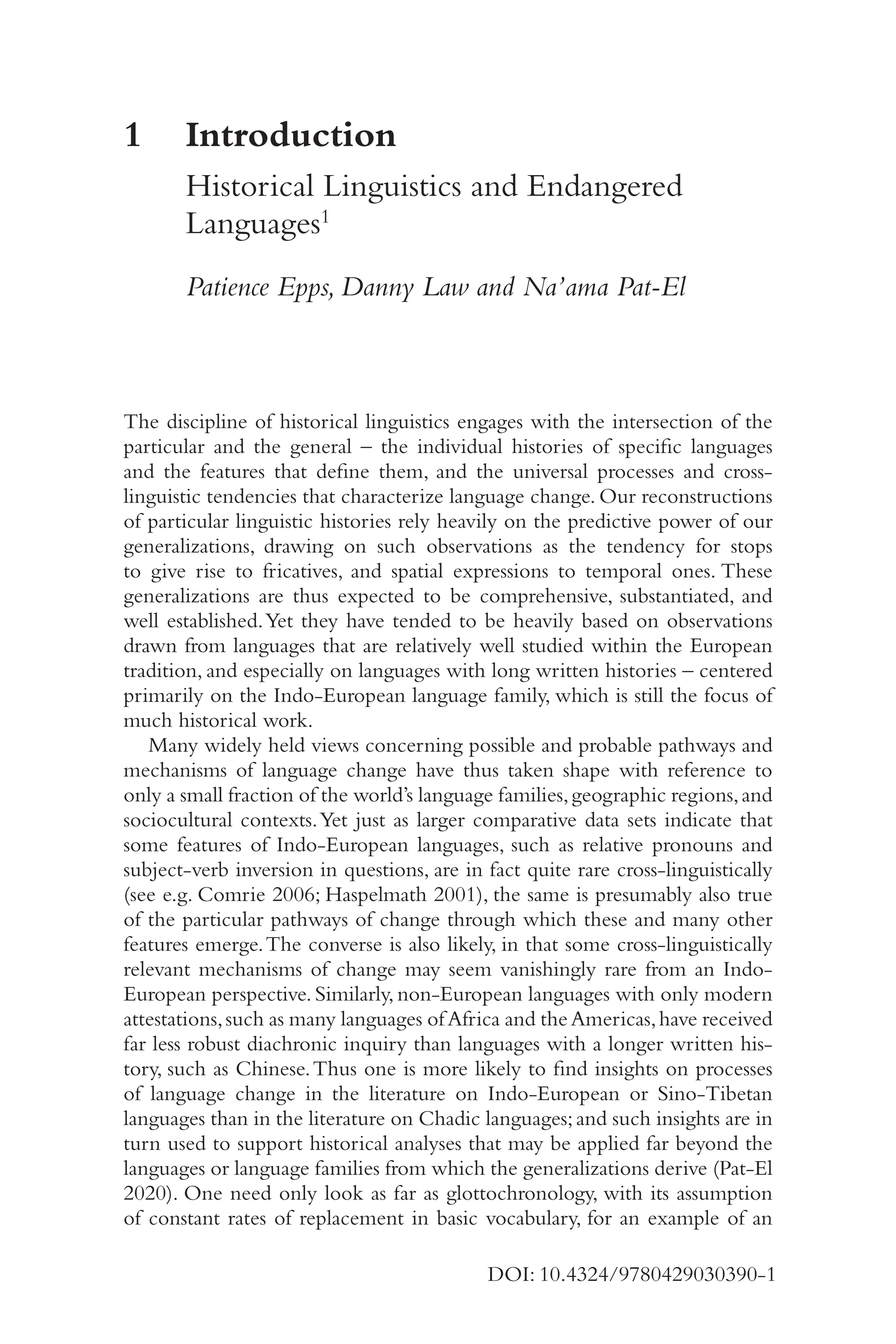 1
DOI: 10.4324/9780429030390-1
1	
Introduction
Historical Linguistics and Endangered
Languages1
Patience Epps, Danny Law and Na’ama Pat-​
El
The discipline of historical linguistics engages with the intersection of the
particular and the general –​the individual histories of specific languages
and the features that define them, and the universal processes and cross-​
linguistic tendencies that characterize language change. Our reconstructions
of particular linguistic histories rely heavily on the predictive power of our
generalizations, drawing on such observations as the tendency for stops
to give rise to fricatives, and spatial expressions to temporal ones. These
generalizations are thus expected to be comprehensive, substantiated, and
well established.Yet they have tended to be heavily based on observations
drawn from languages that are relatively well studied within the European
tradition, and especially on languages with long written histories –​centered
primarily on the Indo-​
European language family, which is still the focus of
much historical work.
Many widely held views concerning possible and probable pathways and
mechanisms of language change have thus taken shape with reference to
only a small fraction of the world’s language families,geographic regions,and
sociocultural contexts.Yet just as larger comparative data sets indicate that
some features of Indo-​
European languages, such as relative pronouns and
subject-​
verb inversion in questions, are in fact quite rare cross-​
linguistically
(see e.g. Comrie 2006; Haspelmath 2001), the same is presumably also true
of the particular pathways of change through which these and many other
features emerge.The converse is also likely, in that some cross-​
linguistically
relevant mechanisms of change may seem vanishingly rare from an Indo-​
European perspective. Similarly, non-​
European languages with only modern
attestations,such as many languages ofAfrica and theAmericas,have received
far less robust diachronic inquiry than languages with a longer written his-
tory, such as Chinese.Thus one is more likely to find insights on processes
of language change in the literature on Indo-​
European or Sino-​
Tibetan
languages than in the literature on Chadic languages;and such insights are in
turn used to support historical analyses that may be applied far beyond the
languages or language families from which the generalizations derive (Pat-​
El
2020). One need only look as far as glottochronology, with its assumption
of constant rates of replacement in basic vocabulary, for an example of an
 
