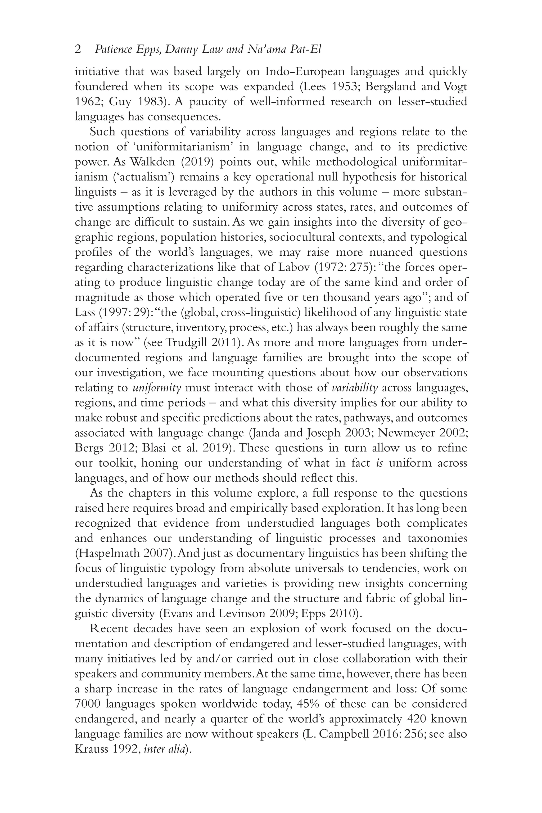 2 Patience Epps, Danny Law and Na’ama Pat-El
2
initiative that was based largely on Indo-​
European languages and quickly
foundered when its scope was expanded (Lees 1953; Bergsland and Vogt
1962; Guy 1983). A paucity of well-​
informed research on lesser-​
studied
languages has consequences.
Such questions of variability across languages and regions relate to the
notion of ‘uniformitarianism’ in language change, and to its predictive
power. As Walkden (2019) points out, while methodological uniformitar-
ianism (‘actualism’) remains a key operational null hypothesis for historical
linguists –​as it is leveraged by the authors in this volume –​more substan-
tive assumptions relating to uniformity across states, rates, and outcomes of
change are difficult to sustain.As we gain insights into the diversity of geo-
graphic regions, population histories, sociocultural contexts, and typological
profiles of the world’s languages, we may raise more nuanced questions
regarding characterizations like that of Labov (1972: 275):“the forces oper-
ating to produce linguistic change today are of the same kind and order of
magnitude as those which operated five or ten thousand years ago”; and of
Lass (1997:29):“the (global,cross-​
linguistic) likelihood of any linguistic state
of affairs (structure,inventory,process,etc.) has always been roughly the same
as it is now” (see Trudgill 2011).As more and more languages from under-​
documented regions and language families are brought into the scope of
our investigation, we face mounting questions about how our observations
relating to uniformity must interact with those of variability across languages,
regions, and time periods –​and what this diversity implies for our ability to
make robust and specific predictions about the rates,pathways,and outcomes
associated with language change (Janda and Joseph 2003; Newmeyer 2002;
Bergs 2012; Blasi et al. 2019). These questions in turn allow us to refine
our toolkit, honing our understanding of what in fact is uniform across
languages, and of how our methods should reflect this.
As the chapters in this volume explore, a full response to the questions
raised here requires broad and empirically based exploration.It has long been
recognized that evidence from understudied languages both complicates
and enhances our understanding of linguistic processes and taxonomies
(Haspelmath 2007).And just as documentary linguistics has been shifting the
focus of linguistic typology from absolute universals to tendencies, work on
understudied languages and varieties is providing new insights concerning
the dynamics of language change and the structure and fabric of global lin-
guistic diversity (Evans and Levinson 2009; Epps 2010).
Recent decades have seen an explosion of work focused on the docu-
mentation and description of endangered and lesser-​
studied languages, with
many initiatives led by and/​
or carried out in close collaboration with their
speakers and community members.At the same time,however,there has been
a sharp increase in the rates of language endangerment and loss: Of some
7000 languages spoken worldwide today, 45% of these can be considered
endangered, and nearly a quarter of the world’s approximately 420 known
language families are now without speakers (L. Campbell 2016: 256; see also
Krauss 1992, inter alia).
 