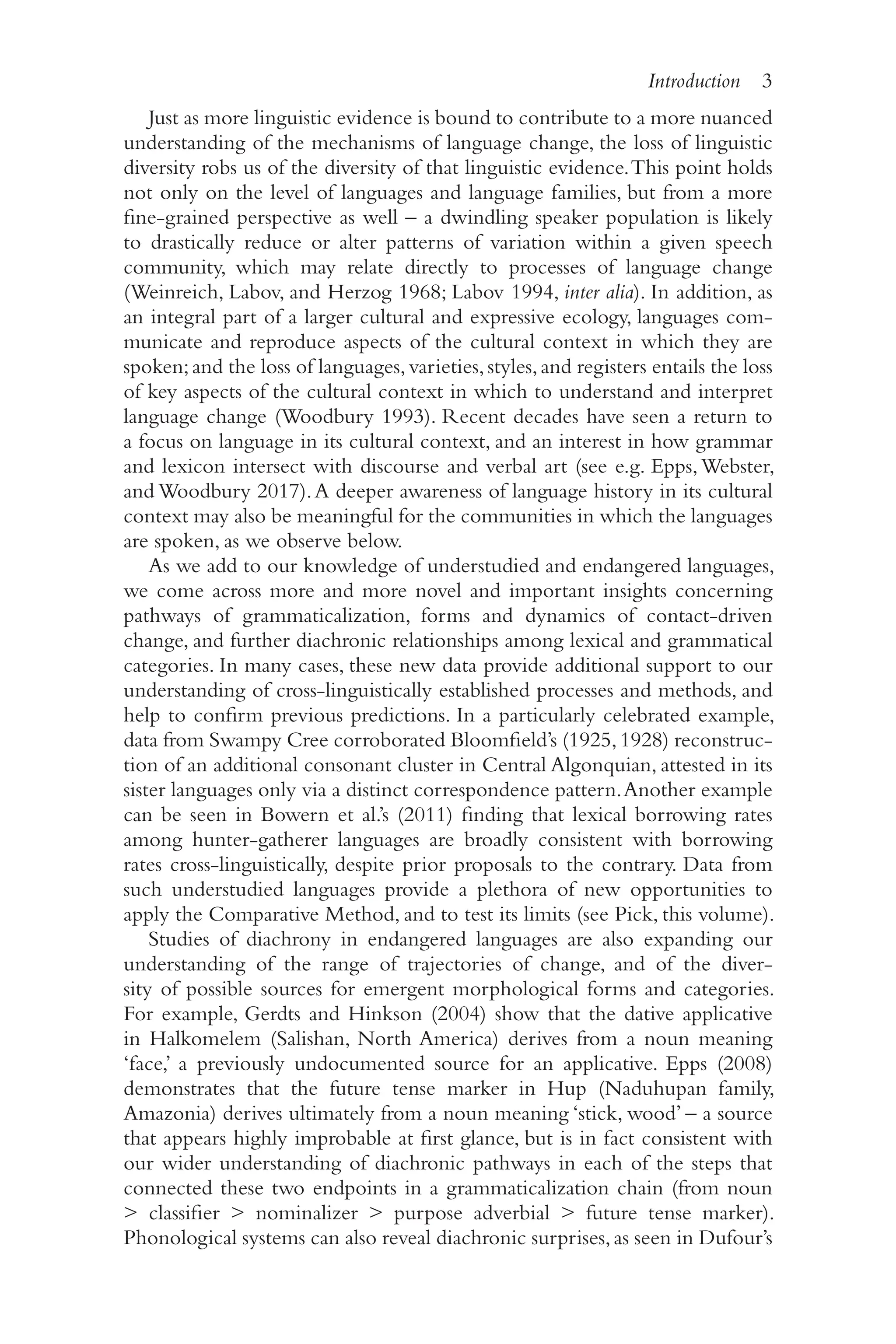 Introduction 3
3
Just as more linguistic evidence is bound to contribute to a more nuanced
understanding of the mechanisms of language change, the loss of linguistic
diversity robs us of the diversity of that linguistic evidence.This point holds
not only on the level of languages and language families, but from a more
fine-​
grained perspective as well –​a dwindling speaker population is likely
to drastically reduce or alter patterns of variation within a given speech
community, which may relate directly to processes of language change
(Weinreich, Labov, and Herzog 1968; Labov 1994, inter alia). In addition, as
an integral part of a larger cultural and expressive ecology, languages com-
municate and reproduce aspects of the cultural context in which they are
spoken;and the loss of languages,varieties,styles,and registers entails the loss
of key aspects of the cultural context in which to understand and interpret
language change (Woodbury 1993). Recent decades have seen a return to
a focus on language in its cultural context, and an interest in how grammar
and lexicon intersect with discourse and verbal art (see e.g. Epps,Webster,
and Woodbury 2017).A deeper awareness of language history in its cultural
context may also be meaningful for the communities in which the languages
are spoken, as we observe below.
As we add to our knowledge of understudied and endangered languages,
we come across more and more novel and important insights concerning
pathways of grammaticalization, forms and dynamics of contact-​
driven
change, and further diachronic relationships among lexical and grammatical
categories. In many cases, these new data provide additional support to our
understanding of cross-​
linguistically established processes and methods, and
help to confirm previous predictions. In a particularly celebrated example,
data from Swampy Cree corroborated Bloomfield’s (1925,1928) reconstruc-
tion of an additional consonant cluster in Central Algonquian, attested in its
sister languages only via a distinct correspondence pattern.Another example
can be seen in Bowern et al.’s (2011) finding that lexical borrowing rates
among hunter-​
gatherer languages are broadly consistent with borrowing
rates cross-​
linguistically, despite prior proposals to the contrary. Data from
such understudied languages provide a plethora of new opportunities to
apply the Comparative Method, and to test its limits (see Pick, this volume).
Studies of diachrony in endangered languages are also expanding our
understanding of the range of trajectories of change, and of the diver-
sity of possible sources for emergent morphological forms and categories.
For example, Gerdts and Hinkson (2004) show that the dative applicative
in Halkomelem (Salishan, North America) derives from a noun meaning
‘face,’ a previously undocumented source for an applicative. Epps (2008)
demonstrates that the future tense marker in Hup (Naduhupan family,
Amazonia) derives ultimately from a noun meaning ‘stick, wood’ –​a source
that appears highly improbable at first glance, but is in fact consistent with
our wider understanding of diachronic pathways in each of the steps that
connected these two endpoints in a grammaticalization chain (from noun
 classifier  nominalizer  purpose adverbial  future tense marker).
Phonological systems can also reveal diachronic surprises,as seen in Dufour’s
 