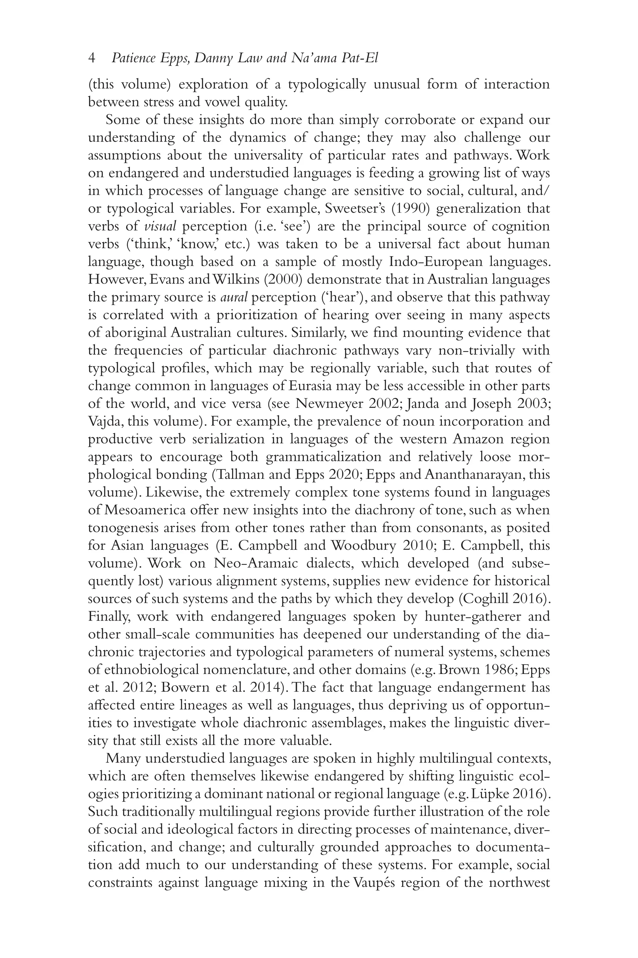 4 Patience Epps, Danny Law and Na’ama Pat-El
4
(this volume) exploration of a typologically unusual form of interaction
between stress and vowel quality.
Some of these insights do more than simply corroborate or expand our
understanding of the dynamics of change; they may also challenge our
assumptions about the universality of particular rates and pathways. Work
on endangered and understudied languages is feeding a growing list of ways
in which processes of language change are sensitive to social, cultural, and/​
or typological variables. For example, Sweetser’s (1990) generalization that
verbs of visual perception (i.e. ‘see’) are the principal source of cognition
verbs (‘think,’ ‘know,’ etc.) was taken to be a universal fact about human
language, though based on a sample of mostly Indo-​
European languages.
However,Evans andWilkins (2000) demonstrate that in Australian languages
the primary source is aural perception (‘hear’), and observe that this pathway
is correlated with a prioritization of hearing over seeing in many aspects
of aboriginal Australian cultures. Similarly, we find mounting evidence that
the frequencies of particular diachronic pathways vary non-​
trivially with
typological profiles, which may be regionally variable, such that routes of
change common in languages of Eurasia may be less accessible in other parts
of the world, and vice versa (see Newmeyer 2002; Janda and Joseph 2003;
Vajda, this volume). For example, the prevalence of noun incorporation and
productive verb serialization in languages of the western Amazon region
appears to encourage both grammaticalization and relatively loose mor-
phological bonding (Tallman and Epps 2020; Epps and Ananthanarayan, this
volume). Likewise, the extremely complex tone systems found in languages
of Mesoamerica offer new insights into the diachrony of tone, such as when
tonogenesis arises from other tones rather than from consonants, as posited
for Asian languages (E. Campbell and Woodbury 2010; E. Campbell, this
volume). Work on Neo-​
Aramaic dialects, which developed (and subse-
quently lost) various alignment systems, supplies new evidence for historical
sources of such systems and the paths by which they develop (Coghill 2016).
Finally, work with endangered languages spoken by hunter-​
gatherer and
other small-​
scale communities has deepened our understanding of the dia-
chronic trajectories and typological parameters of numeral systems, schemes
of ethnobiological nomenclature,and other domains (e.g.Brown 1986;Epps
et al. 2012; Bowern et al. 2014).The fact that language endangerment has
affected entire lineages as well as languages, thus depriving us of opportun-
ities to investigate whole diachronic assemblages, makes the linguistic diver-
sity that still exists all the more valuable.
Many understudied languages are spoken in highly multilingual contexts,
which are often themselves likewise endangered by shifting linguistic ecol-
ogies prioritizing a dominant national or regional language (e.g.Lüpke 2016).
Such traditionally multilingual regions provide further illustration of the role
of social and ideological factors in directing processes of maintenance, diver-
sification, and change; and culturally grounded approaches to documenta-
tion add much to our understanding of these systems. For example, social
constraints against language mixing in the Vaupés region of the northwest
 