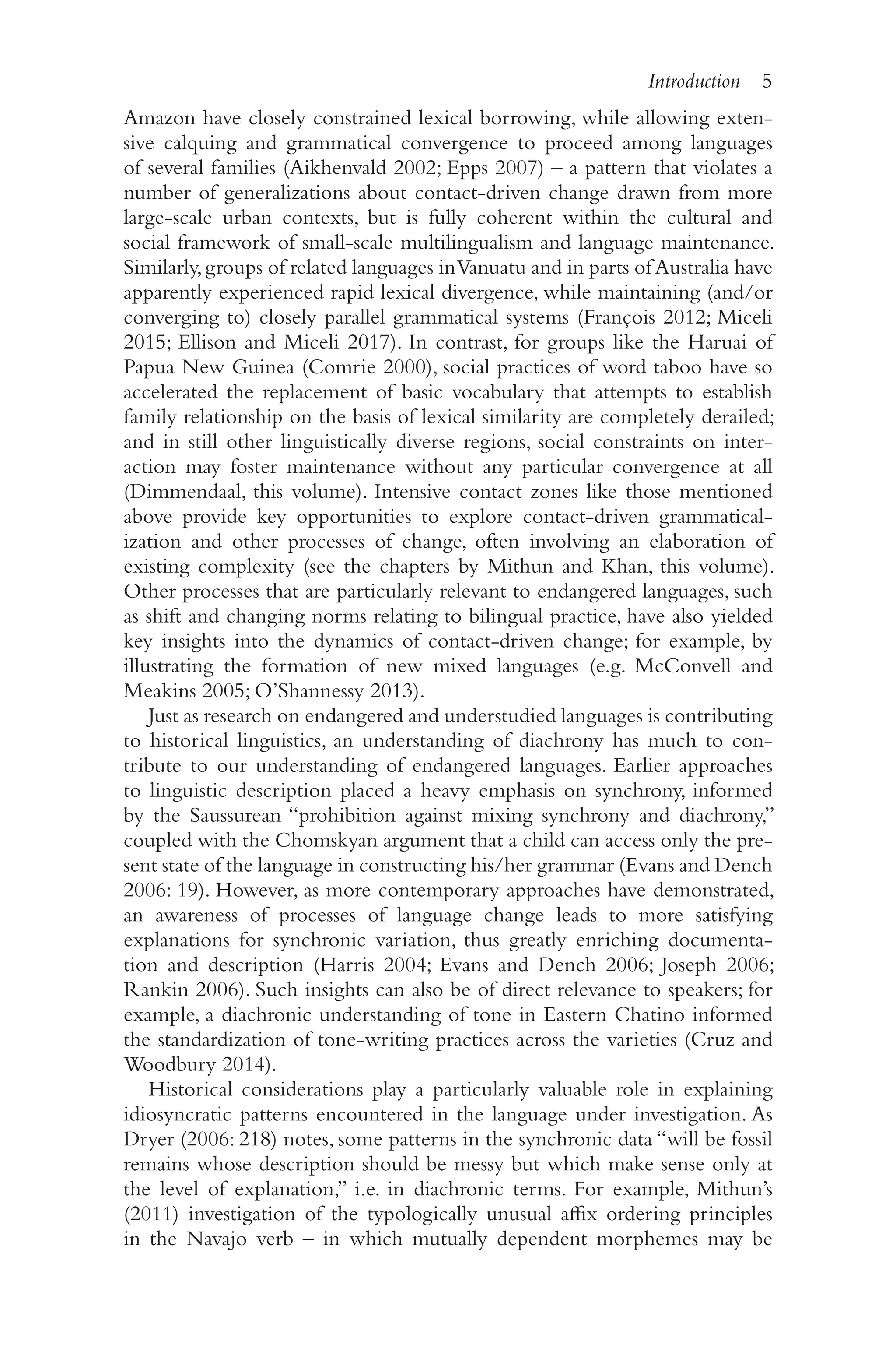 Introduction 5
5
Amazon have closely constrained lexical borrowing, while allowing exten-
sive calquing and grammatical convergence to proceed among languages
of several families (Aikhenvald 2002; Epps 2007) –​a pattern that violates a
number of generalizations about contact-​
driven change drawn from more
large-​
scale urban contexts, but is fully coherent within the cultural and
social framework of small-​
scale multilingualism and language maintenance.
Similarly,groups of related languages inVanuatu and in parts ofAustralia have
apparently experienced rapid lexical divergence, while maintaining (and/​
or
converging to) closely parallel grammatical systems (François 2012; Miceli
2015; Ellison and Miceli 2017). In contrast, for groups like the Haruai of
Papua New Guinea (Comrie 2000), social practices of word taboo have so
accelerated the replacement of basic vocabulary that attempts to establish
family relationship on the basis of lexical similarity are completely derailed;
and in still other linguistically diverse regions, social constraints on inter-
action may foster maintenance without any particular convergence at all
(Dimmendaal, this volume). Intensive contact zones like those mentioned
above provide key opportunities to explore contact-​
driven grammatical-
ization and other processes of change, often involving an elaboration of
existing complexity (see the chapters by Mithun and Khan, this volume).
Other processes that are particularly relevant to endangered languages, such
as shift and changing norms relating to bilingual practice, have also yielded
key insights into the dynamics of contact-​
driven change; for example, by
illustrating the formation of new mixed languages (e.g. McConvell and
Meakins 2005; O’Shannessy 2013).
Just as research on endangered and understudied languages is contributing
to historical linguistics, an understanding of diachrony has much to con-
tribute to our understanding of endangered languages. Earlier approaches
to linguistic description placed a heavy emphasis on synchrony, informed
by the Saussurean “prohibition against mixing synchrony and diachrony,”
coupled with the Chomskyan argument that a child can access only the pre-
sent state of the language in constructing his/​
her grammar (Evans and Dench
2006: 19). However, as more contemporary approaches have demonstrated,
an awareness of processes of language change leads to more satisfying
explanations for synchronic variation, thus greatly enriching documenta-
tion and description (Harris 2004; Evans and Dench 2006; Joseph 2006;
Rankin 2006). Such insights can also be of direct relevance to speakers; for
example, a diachronic understanding of tone in Eastern Chatino informed
the standardization of tone-​
writing practices across the varieties (Cruz and
Woodbury 2014).
Historical considerations play a particularly valuable role in explaining
idiosyncratic patterns encountered in the language under investigation. As
Dryer (2006: 218) notes, some patterns in the synchronic data “will be fossil
remains whose description should be messy but which make sense only at
the level of explanation,” i.e. in diachronic terms. For example, Mithun’s
(2011) investigation of the typologically unusual affix ordering principles
in the Navajo verb –​in which mutually dependent morphemes may be
 