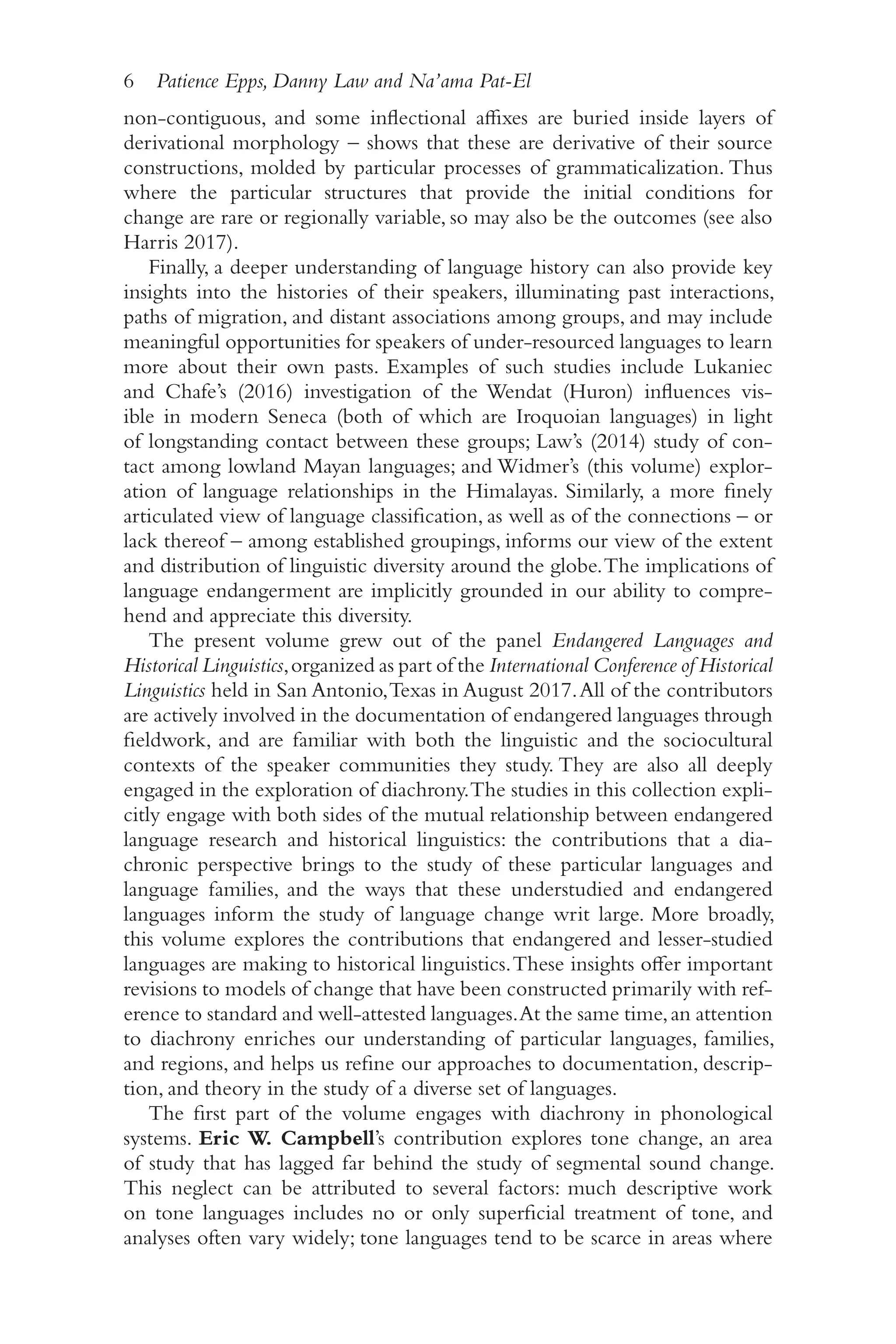 6 Patience Epps, Danny Law and Na’ama Pat-El
6
non-​
contiguous, and some inflectional affixes are buried inside layers of
derivational morphology –​shows that these are derivative of their source
constructions, molded by particular processes of grammaticalization. Thus
where the particular structures that provide the initial conditions for
change are rare or regionally variable, so may also be the outcomes (see also
Harris 2017).
Finally, a deeper understanding of language history can also provide key
insights into the histories of their speakers, illuminating past interactions,
paths of migration, and distant associations among groups, and may include
meaningful opportunities for speakers of under-​
resourced languages to learn
more about their own pasts. Examples of such studies include Lukaniec
and Chafe’s (2016) investigation of the Wendat (Huron) influences vis-
ible in modern Seneca (both of which are Iroquoian languages) in light
of longstanding contact between these groups; Law’s (2014) study of con-
tact among lowland Mayan languages; and Widmer’s (this volume) explor-
ation of language relationships in the Himalayas. Similarly, a more finely
articulated view of language classification, as well as of the connections –​or
lack thereof –​among established groupings, informs our view of the extent
and distribution of linguistic diversity around the globe.The implications of
language endangerment are implicitly grounded in our ability to compre-
hend and appreciate this diversity.
The present volume grew out of the panel Endangered Languages and
Historical Linguistics,organized as part of the International Conference of Historical
Linguistics held in San Antonio,Texas in August 2017.All of the contributors
are actively involved in the documentation of endangered languages through
fieldwork, and are familiar with both the linguistic and the sociocultural
contexts of the speaker communities they study. They are also all deeply
engaged in the exploration of diachrony.The studies in this collection expli-
citly engage with both sides of the mutual relationship between endangered
language research and historical linguistics: the contributions that a dia-
chronic perspective brings to the study of these particular languages and
language families, and the ways that these understudied and endangered
languages inform the study of language change writ large. More broadly,
this volume explores the contributions that endangered and lesser-​
studied
languages are making to historical linguistics.These insights offer important
revisions to models of change that have been constructed primarily with ref-
erence to standard and well-​
attested languages.At the same time,an attention
to diachrony enriches our understanding of particular languages, families,
and regions, and helps us refine our approaches to documentation, descrip-
tion, and theory in the study of a diverse set of languages.
The first part of the volume engages with diachrony in phonological
systems. Eric W. Campbell’s contribution explores tone change, an area
of study that has lagged far behind the study of segmental sound change.
This neglect can be attributed to several factors: much descriptive work
on tone languages includes no or only superficial treatment of tone, and
analyses often vary widely; tone languages tend to be scarce in areas where
 