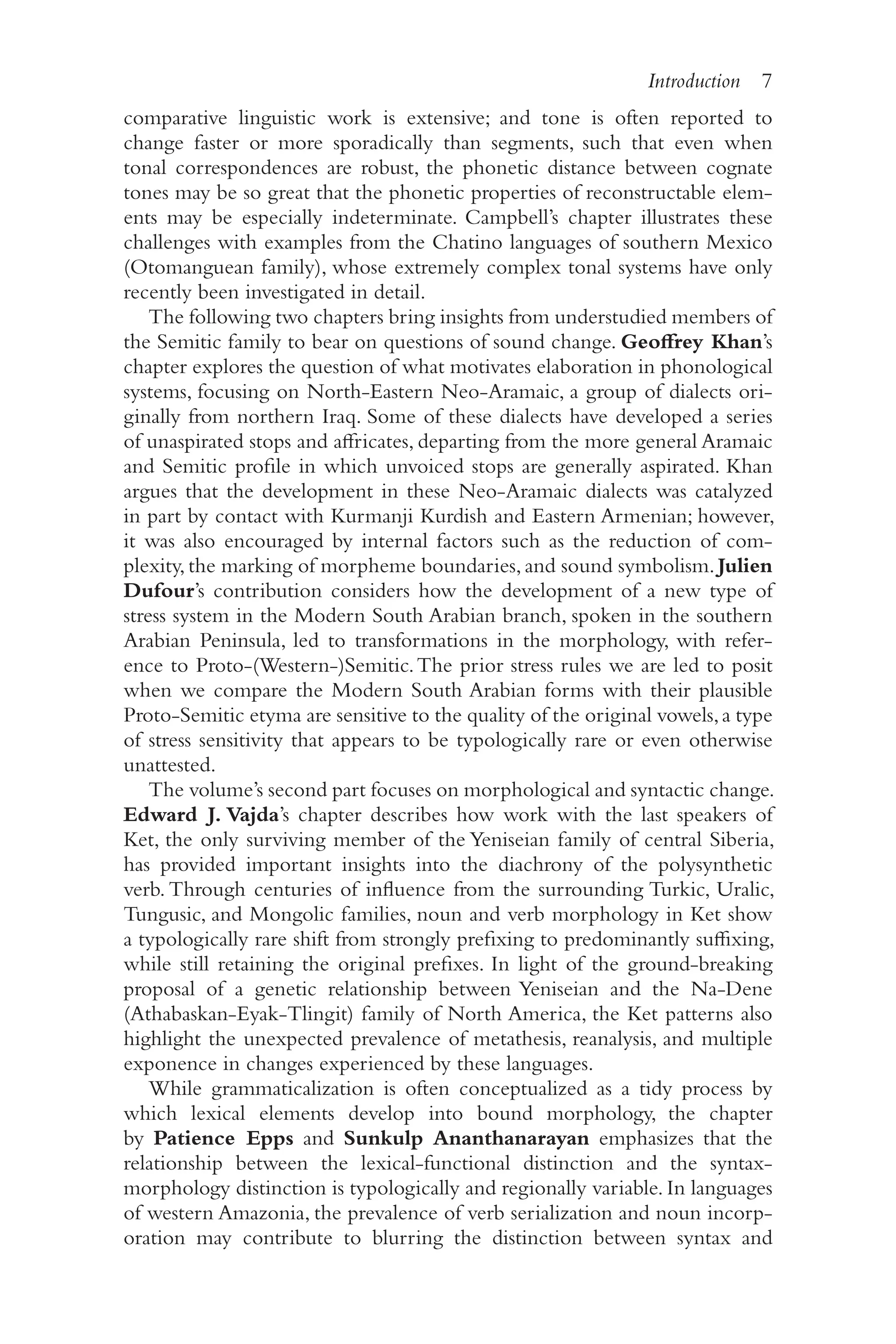 Introduction 7
7
comparative linguistic work is extensive; and tone is often reported to
change faster or more sporadically than segments, such that even when
tonal correspondences are robust, the phonetic distance between cognate
tones may be so great that the phonetic properties of reconstructable elem-
ents may be especially indeterminate. Campbell’s chapter illustrates these
challenges with examples from the Chatino languages of southern Mexico
(Otomanguean family), whose extremely complex tonal systems have only
recently been investigated in detail.
The following two chapters bring insights from understudied members of
the Semitic family to bear on questions of sound change. Geoffrey Khan’s
chapter explores the question of what motivates elaboration in phonological
systems, focusing on North-​
Eastern Neo-​
Aramaic, a group of dialects ori-
ginally from northern Iraq. Some of these dialects have developed a series
of unaspirated stops and affricates, departing from the more general Aramaic
and Semitic profile in which unvoiced stops are generally aspirated. Khan
argues that the development in these Neo-​
Aramaic dialects was catalyzed
in part by contact with Kurmanji Kurdish and Eastern Armenian; however,
it was also encouraged by internal factors such as the reduction of com-
plexity, the marking of morpheme boundaries, and sound symbolism. Julien
Dufour’s contribution considers how the development of a new type of
stress system in the Modern South Arabian branch, spoken in the southern
Arabian Peninsula, led to transformations in the morphology, with refer-
ence to Proto-​
(Western-​
)Semitic.The prior stress rules we are led to posit
when we compare the Modern South Arabian forms with their plausible
Proto-​
Semitic etyma are sensitive to the quality of the original vowels,a type
of stress sensitivity that appears to be typologically rare or even otherwise
unattested.
The volume’s second part focuses on morphological and syntactic change.
Edward J. Vajda’s chapter describes how work with the last speakers of
Ket, the only surviving member of the Yeniseian family of central Siberia,
has provided important insights into the diachrony of the polysynthetic
verb. Through centuries of influence from the surrounding Turkic, Uralic,
Tungusic, and Mongolic families, noun and verb morphology in Ket show
a typologically rare shift from strongly prefixing to predominantly suffixing,
while still retaining the original prefixes. In light of the ground-​
breaking
proposal of a genetic relationship between Yeniseian and the Na-​
Dene
(Athabaskan-​
Eyak-​
Tlingit) family of North America, the Ket patterns also
highlight the unexpected prevalence of metathesis, reanalysis, and multiple
exponence in changes experienced by these languages.
While grammaticalization is often conceptualized as a tidy process by
which lexical elements develop into bound morphology, the chapter
by Patience Epps and Sunkulp Ananthanarayan emphasizes that the
relationship between the lexical-​
functional distinction and the syntax-​
morphology distinction is typologically and regionally variable. In languages
of western Amazonia, the prevalence of verb serialization and noun incorp-
oration may contribute to blurring the distinction between syntax and
 