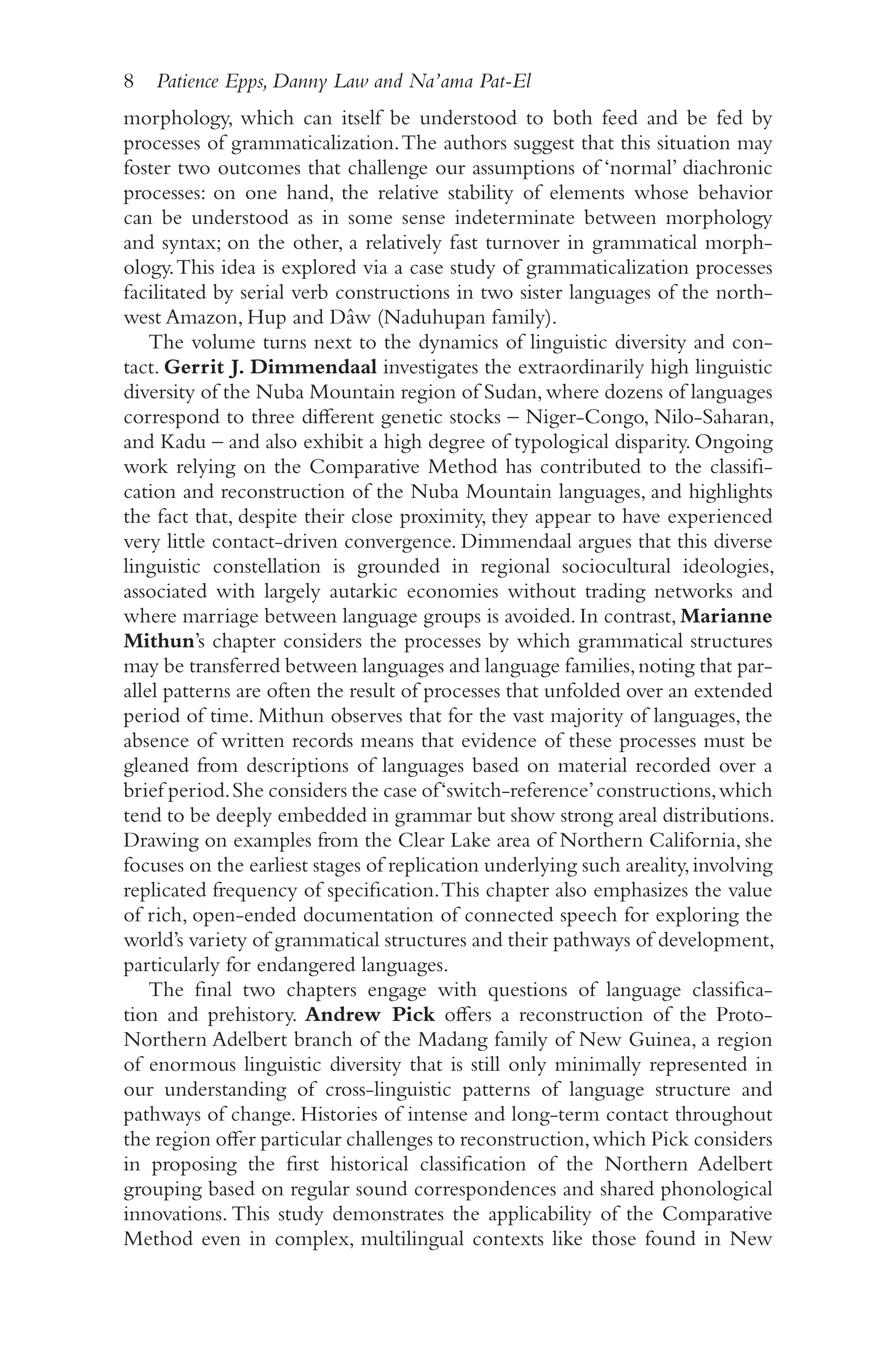8 Patience Epps, Danny Law and Na’ama Pat-El
8
morphology, which can itself be understood to both feed and be fed by
processes of grammaticalization.The authors suggest that this situation may
foster two outcomes that challenge our assumptions of ‘normal’ diachronic
processes: on one hand, the relative stability of elements whose behavior
can be understood as in some sense indeterminate between morphology
and syntax; on the other, a relatively fast turnover in grammatical morph-
ology.This idea is explored via a case study of grammaticalization processes
facilitated by serial verb constructions in two sister languages of the north-
west Amazon, Hup and Dâw (Naduhupan family).
The volume turns next to the dynamics of linguistic diversity and con-
tact. Gerrit J. Dimmendaal investigates the extraordinarily high linguistic
diversity of the Nuba Mountain region of Sudan,where dozens of languages
correspond to three different genetic stocks –​Niger-​
Congo, Nilo-​
Saharan,
and Kadu –​and also exhibit a high degree of typological disparity. Ongoing
work relying on the Comparative Method has contributed to the classifi-
cation and reconstruction of the Nuba Mountain languages, and highlights
the fact that, despite their close proximity, they appear to have experienced
very little contact-​
driven convergence. Dimmendaal argues that this diverse
linguistic constellation is grounded in regional sociocultural ideologies,
associated with largely autarkic economies without trading networks and
where marriage between language groups is avoided. In contrast, Marianne
Mithun’s chapter considers the processes by which grammatical structures
may be transferred between languages and language families,noting that par-
allel patterns are often the result of processes that unfolded over an extended
period of time. Mithun observes that for the vast majority of languages, the
absence of written records means that evidence of these processes must be
gleaned from descriptions of languages based on material recorded over a
brief period.She considers the case of‘switch-​reference’constructions,which
tend to be deeply embedded in grammar but show strong areal distributions.
Drawing on examples from the Clear Lake area of Northern California, she
focuses on the earliest stages of replication underlying such areality,involving
replicated frequency of specification.This chapter also emphasizes the value
of rich, open-​
ended documentation of connected speech for exploring the
world’s variety of grammatical structures and their pathways of development,
particularly for endangered languages.
The final two chapters engage with questions of language classifica-
tion and prehistory. Andrew Pick offers a reconstruction of the Proto-​
Northern Adelbert branch of the Madang family of New Guinea, a region
of enormous linguistic diversity that is still only minimally represented in
our understanding of cross-​
linguistic patterns of language structure and
pathways of change. Histories of intense and long-​
term contact throughout
the region offer particular challenges to reconstruction,which Pick considers
in proposing the first historical classification of the Northern Adelbert
grouping based on regular sound correspondences and shared phonological
innovations. This study demonstrates the applicability of the Comparative
Method even in complex, multilingual contexts like those found in New
 