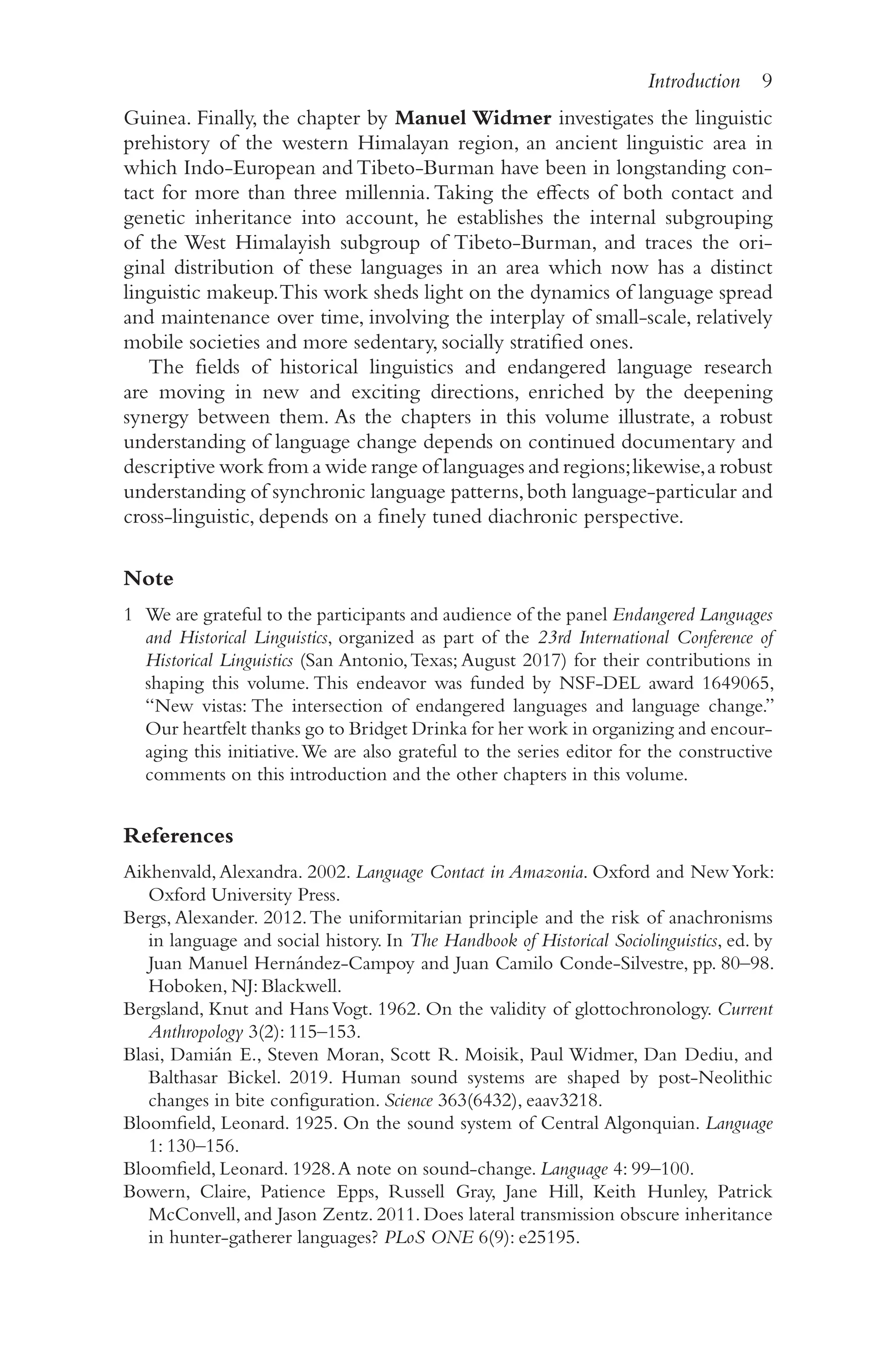Introduction 9
9
Guinea. Finally, the chapter by Manuel Widmer investigates the linguistic
prehistory of the western Himalayan region, an ancient linguistic area in
which Indo-​
European and Tibeto-​
Burman have been in longstanding con-
tact for more than three millennia.Taking the effects of both contact and
genetic inheritance into account, he establishes the internal subgrouping
of the West Himalayish subgroup of Tibeto-​
Burman, and traces the ori-
ginal distribution of these languages in an area which now has a distinct
linguistic makeup.This work sheds light on the dynamics of language spread
and maintenance over time, involving the interplay of small-​
scale, relatively
mobile societies and more sedentary, socially stratified ones.
The fields of historical linguistics and endangered language research
are moving in new and exciting directions, enriched by the deepening
synergy between them. As the chapters in this volume illustrate, a robust
understanding of language change depends on continued documentary and
descriptive work from a wide range of languages and regions;likewise,a robust
understanding of synchronic language patterns,both language-​
particular and
cross-​
linguistic, depends on a finely tuned diachronic perspective.
Note
1 We are grateful to the participants and audience of the panel Endangered Languages
and Historical Linguistics, organized as part of the 23rd International Conference of
Historical Linguistics (San Antonio,Texas; August 2017) for their contributions in
shaping this volume. This endeavor was funded by NSF-​
DEL award 1649065,
“New vistas: The intersection of endangered languages and language change.”
Our heartfelt thanks go to Bridget Drinka for her work in organizing and encour-
aging this initiative.We are also grateful to the series editor for the constructive
comments on this introduction and the other chapters in this volume.
References
Aikhenvald,Alexandra. 2002. Language Contact in Amazonia. Oxford and NewYork:
Oxford University Press.
Bergs, Alexander. 2012.The uniformitarian principle and the risk of anachronisms
in language and social history. In The Handbook of Historical Sociolinguistics, ed. by
Juan Manuel Hernández-​
Campoy and Juan Camilo Conde-​
Silvestre, pp. 80–​
98.
Hoboken, NJ: Blackwell.
Bergsland, Knut and Hans Vogt. 1962. On the validity of glottochronology. Current
Anthropology 3(2): 115–​
153.
Blasi, Damián E., Steven Moran, Scott R. Moisik, Paul Widmer, Dan Dediu, and
Balthasar Bickel. 2019. Human sound systems are shaped by post-​
Neolithic
changes in bite configuration. Science 363(6432), eaav3218.
Bloomfield, Leonard. 1925. On the sound system of Central Algonquian. Language
1: 130–​156.
Bloomfield, Leonard. 1928.A note on sound-​
change. Language 4: 99–​
100.
Bowern, Claire, Patience Epps, Russell Gray, Jane Hill, Keith Hunley, Patrick
McConvell, and Jason Zentz. 2011. Does lateral transmission obscure inheritance
in hunter-​
gatherer languages? PLoS ONE 6(9): e25195.
 