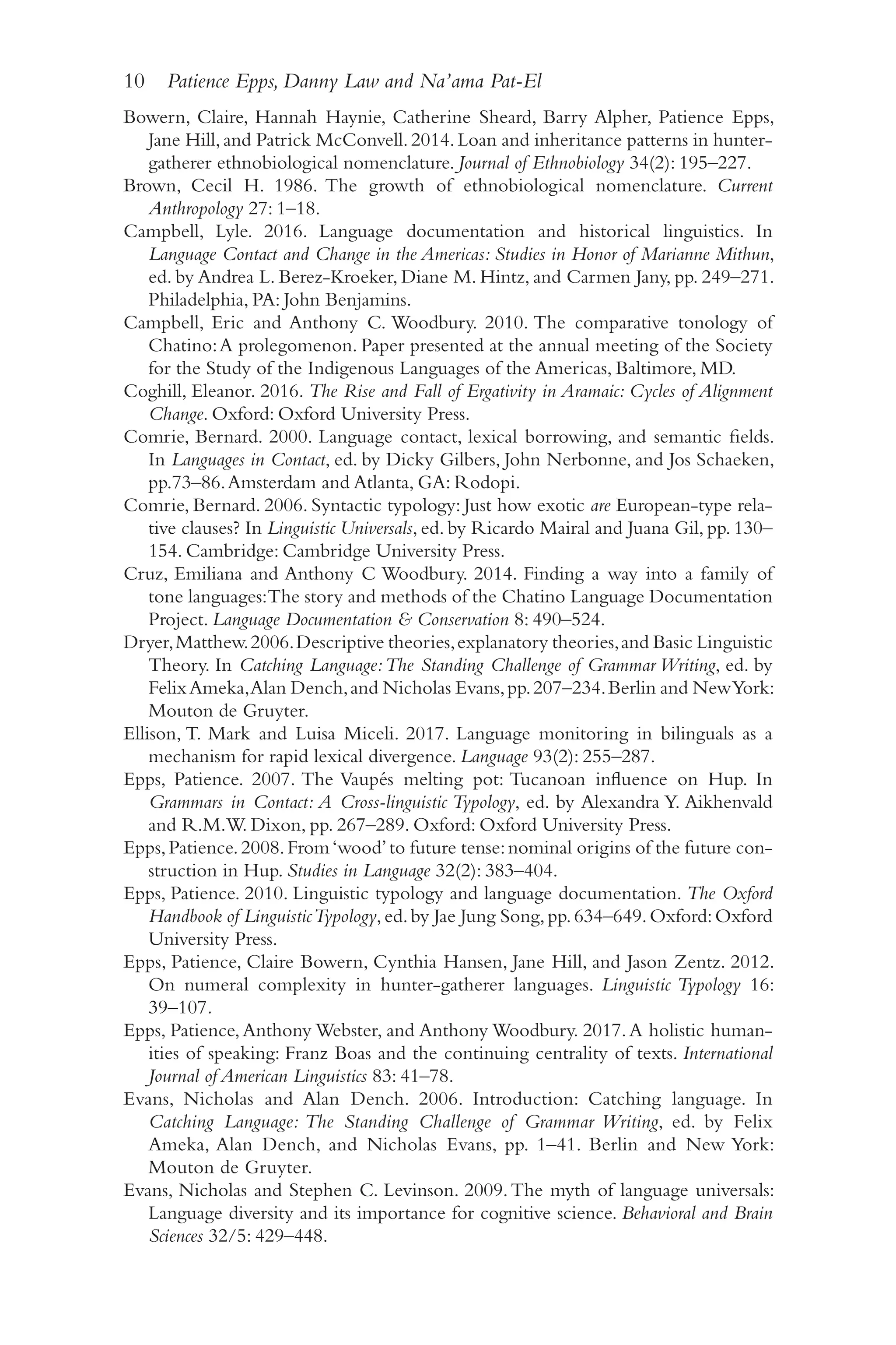 10 Patience Epps, Danny Law and Na’ama Pat-El
1
0
Bowern, Claire, Hannah Haynie, Catherine Sheard, Barry Alpher, Patience Epps,
Jane Hill,and Patrick McConvell.2014.Loan and inheritance patterns in hunter-​
gatherer ethnobiological nomenclature. Journal of Ethnobiology 34(2): 195–​
227.
Brown, Cecil H. 1986. The growth of ethnobiological nomenclature. Current
Anthropology 27: 1–​
18.
Campbell, Lyle. 2016. Language documentation and historical linguistics. In
Language Contact and Change in the Americas: Studies in Honor of Marianne Mithun,
ed. by Andrea L. Berez-​
Kroeker, Diane M. Hintz, and Carmen Jany, pp. 249–​
271.
Philadelphia, PA: John Benjamins.
Campbell, Eric and Anthony C. Woodbury. 2010. The comparative tonology of
Chatino:A prolegomenon. Paper presented at the annual meeting of the Society
for the Study of the Indigenous Languages of the Americas, Baltimore, MD.
Coghill, Eleanor. 2016. The Rise and Fall of Ergativity in Aramaic: Cycles of Alignment
Change. Oxford: Oxford University Press.
Comrie, Bernard. 2000. Language contact, lexical borrowing, and semantic fields.
In Languages in Contact, ed. by Dicky Gilbers, John Nerbonne, and Jos Schaeken,
pp.73–​
86.Amsterdam and Atlanta, GA: Rodopi.
Comrie, Bernard. 2006. Syntactic typology: Just how exotic are European-​
type rela-
tive clauses? In Linguistic Universals, ed. by Ricardo Mairal and Juana Gil, pp. 130–​
154. Cambridge: Cambridge University Press.
Cruz, Emiliana and Anthony C Woodbury. 2014. Finding a way into a family of
tone languages:The story and methods of the Chatino Language Documentation
Project. Language Documentation  Conservation 8: 490–​
524.
Dryer,Matthew.2006.Descriptive theories,explanatory theories,and Basic Linguistic
Theory. In Catching Language:The Standing Challenge of Grammar Writing, ed. by
FelixAmeka,Alan Dench,and Nicholas Evans,pp.207–​
234.Berlin and NewYork:
Mouton de Gruyter.
Ellison, T. Mark and Luisa Miceli. 2017. Language monitoring in bilinguals as a
mechanism for rapid lexical divergence. Language 93(2): 255–​
287.
Epps, Patience. 2007. The Vaupés melting pot: Tucanoan influence on Hup. In
Grammars in Contact: A Cross-​
linguistic Typology, ed. by Alexandra Y. Aikhenvald
and R.M.W. Dixon, pp. 267–​
289. Oxford: Oxford University Press.
Epps,Patience.2008.From‘wood’to future tense:nominal origins of the future con-
struction in Hup. Studies in Language 32(2): 383–​
404.
Epps, Patience. 2010. Linguistic typology and language documentation. The Oxford
Handbook of LinguisticTypology,ed.by Jae Jung Song,pp.634–​
649.Oxford:Oxford
University Press.
Epps, Patience, Claire Bowern, Cynthia Hansen, Jane Hill, and Jason Zentz. 2012.
On numeral complexity in hunter-​
gatherer languages. Linguistic Typology 16:
39–​107.
Epps, Patience,Anthony Webster, and Anthony Woodbury. 2017.A holistic human-
ities of speaking: Franz Boas and the continuing centrality of texts. International
Journal of American Linguistics 83: 41–​
78.
Evans, Nicholas and Alan Dench. 2006. Introduction: Catching language. In
Catching Language: The Standing Challenge of Grammar Writing, ed. by Felix
Ameka, Alan Dench, and Nicholas Evans, pp. 1–​
41. Berlin and New York:
Mouton de Gruyter.
Evans, Nicholas and Stephen C. Levinson. 2009.The myth of language universals:
Language diversity and its importance for cognitive science. Behavioral and Brain
Sciences 32/​5: 429–​448.
 