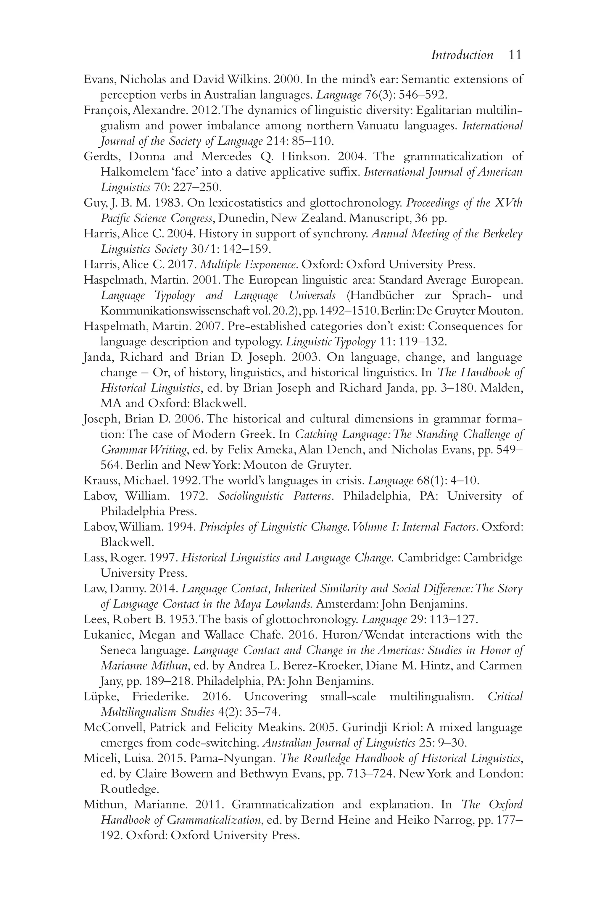Introduction 11
1
1
Evans, Nicholas and David Wilkins. 2000. In the mind’s ear: Semantic extensions of
perception verbs in Australian languages. Language 76(3): 546–​
592.
François,Alexandre. 2012.The dynamics of linguistic diversity: Egalitarian multilin-
gualism and power imbalance among northern Vanuatu languages. International
Journal of the Society of Language 214: 85–​
110.
Gerdts, Donna and Mercedes Q. Hinkson. 2004. The grammaticalization of
Halkomelem ‘face’ into a dative applicative suffix. International Journal of American
Linguistics 70: 227–​
250.
Guy, J. B. M. 1983. On lexicostatistics and glottochronology. Proceedings of the XVth
Pacific Science Congress, Dunedin, New Zealand. Manuscript, 36 pp.
Harris,Alice C. 2004. History in support of synchrony. Annual Meeting of the Berkeley
Linguistics Society 30/​1: 142–​159.
Harris,Alice C. 2017. Multiple Exponence. Oxford: Oxford University Press.
Haspelmath, Martin. 2001.The European linguistic area: Standard Average European.
Language Typology and Language Universals (Handbücher zur Sprach-​und
Kommunikationswissenschaft vol.20.2),pp.1492–​
1510.Berlin:De Gruyter Mouton.
Haspelmath, Martin. 2007. Pre-​
established categories don’t exist: Consequences for
language description and typology. LinguisticTypology 11: 119–​
132.
Janda, Richard and Brian D. Joseph. 2003. On language, change, and language
change –​Or, of history, linguistics, and historical linguistics. In The Handbook of
Historical Linguistics, ed. by Brian Joseph and Richard Janda, pp. 3–​
180. Malden,
MA and Oxford: Blackwell.
Joseph, Brian D. 2006.The historical and cultural dimensions in grammar forma-
tion:The case of Modern Greek. In Catching Language:The Standing Challenge of
GrammarWriting, ed. by Felix Ameka,Alan Dench, and Nicholas Evans, pp. 549–​
564. Berlin and NewYork: Mouton de Gruyter.
Krauss, Michael. 1992.The world’s languages in crisis. Language 68(1): 4–​
10.
Labov, William. 1972. Sociolinguistic Patterns. Philadelphia, PA: University of
Philadelphia Press.
Labov,William. 1994. Principles of Linguistic Change.Volume I: Internal Factors. Oxford:
Blackwell.
Lass, Roger. 1997. Historical Linguistics and Language Change. Cambridge: Cambridge
University Press.
Law, Danny. 2014. Language Contact, Inherited Similarity and Social Difference:The Story
of Language Contact in the Maya Lowlands. Amsterdam: John Benjamins.
Lees, Robert B. 1953.The basis of glottochronology. Language 29: 113–​
127.
Lukaniec, Megan and Wallace Chafe. 2016. Huron/​
Wendat interactions with the
Seneca language. Language Contact and Change in the Americas: Studies in Honor of
Marianne Mithun, ed. by Andrea L. Berez-​
Kroeker, Diane M. Hintz, and Carmen
Jany, pp. 189–​
218. Philadelphia, PA: John Benjamins.
Lüpke, Friederike. 2016. Uncovering small-​
scale multilingualism. Critical
Multilingualism Studies 4(2): 35–​
74.
McConvell, Patrick and Felicity Meakins. 2005. Gurindji Kriol: A mixed language
emerges from code-​
switching. Australian Journal of Linguistics 25: 9–​
30.
Miceli, Luisa. 2015. Pama-​
Nyungan. The Routledge Handbook of Historical Linguistics,
ed. by Claire Bowern and Bethwyn Evans, pp. 713–​
724. NewYork and London:
Routledge.
Mithun, Marianne. 2011. Grammaticalization and explanation. In The Oxford
Handbook of Grammaticalization, ed. by Bernd Heine and Heiko Narrog, pp. 177–​
192. Oxford: Oxford University Press.
 
