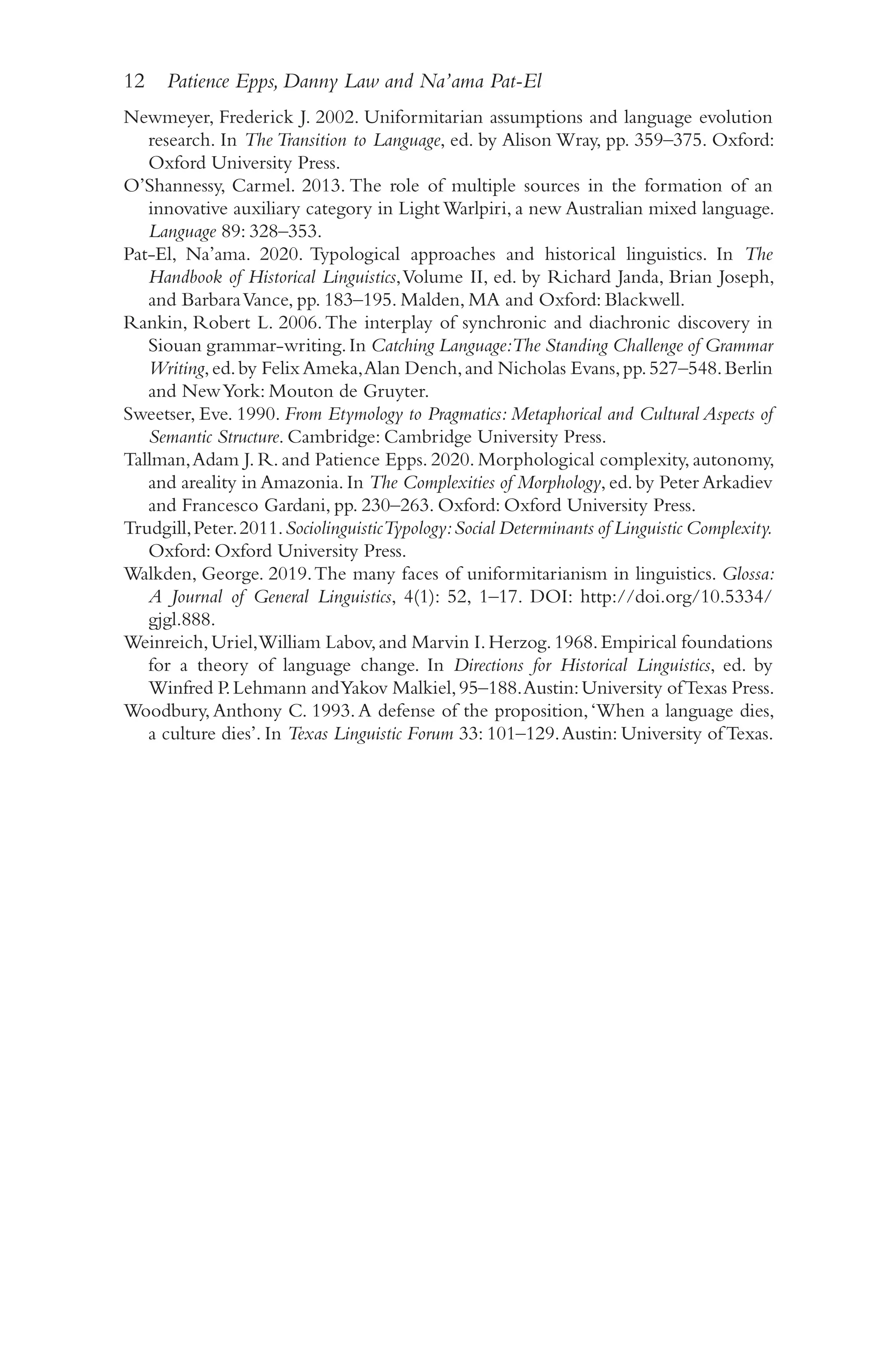 12 Patience Epps, Danny Law and Na’ama Pat-El
1
2
Newmeyer, Frederick J. 2002. Uniformitarian assumptions and language evolution
research. In The Transition to Language, ed. by Alison Wray, pp. 359–​
375. Oxford:
Oxford University Press.
O’Shannessy, Carmel. 2013. The role of multiple sources in the formation of an
innovative auxiliary category in Light Warlpiri, a new Australian mixed language.
Language 89: 328–​
353.
Pat-​
El, Na’ama. 2020. Typological approaches and historical linguistics. In The
Handbook of Historical Linguistics,Volume II, ed. by Richard Janda, Brian Joseph,
and BarbaraVance, pp. 183–​
195. Malden, MA and Oxford: Blackwell.
Rankin, Robert L. 2006.The interplay of synchronic and diachronic discovery in
Siouan grammar-​
writing.In Catching Language:The Standing Challenge of Grammar
Writing,ed.by Felix Ameka,Alan Dench,and Nicholas Evans,pp.527–​
548.Berlin
and NewYork: Mouton de Gruyter.
Sweetser, Eve. 1990. From Etymology to Pragmatics: Metaphorical and Cultural Aspects of
Semantic Structure. Cambridge: Cambridge University Press.
Tallman,Adam J. R. and Patience Epps. 2020. Morphological complexity, autonomy,
and areality in Amazonia. In The Complexities of Morphology, ed. by Peter Arkadiev
and Francesco Gardani, pp. 230–​
263. Oxford: Oxford University Press.
Trudgill,Peter.2011.SociolinguisticTypology:Social Determinants of Linguistic Complexity.
Oxford: Oxford University Press.
Walkden, George. 2019.The many faces of uniformitarianism in linguistics. Glossa:
A Journal of General Linguistics, 4(1): 52, 1–​
17. DOI: http://​
doi.org/​
10.5334/​
gjgl.888.
Weinreich,Uriel,William Labov,and Marvin I.Herzog.1968.Empirical foundations
for a theory of language change. In Directions for Historical Linguistics, ed. by
Winfred P.Lehmann andYakov Malkiel,95–​
188.Austin:University ofTexas Press.
Woodbury,Anthony C. 1993.A defense of the proposition,‘When a language dies,
a culture dies’. In Texas Linguistic Forum 33: 101–​
129.Austin: University of Texas.
 