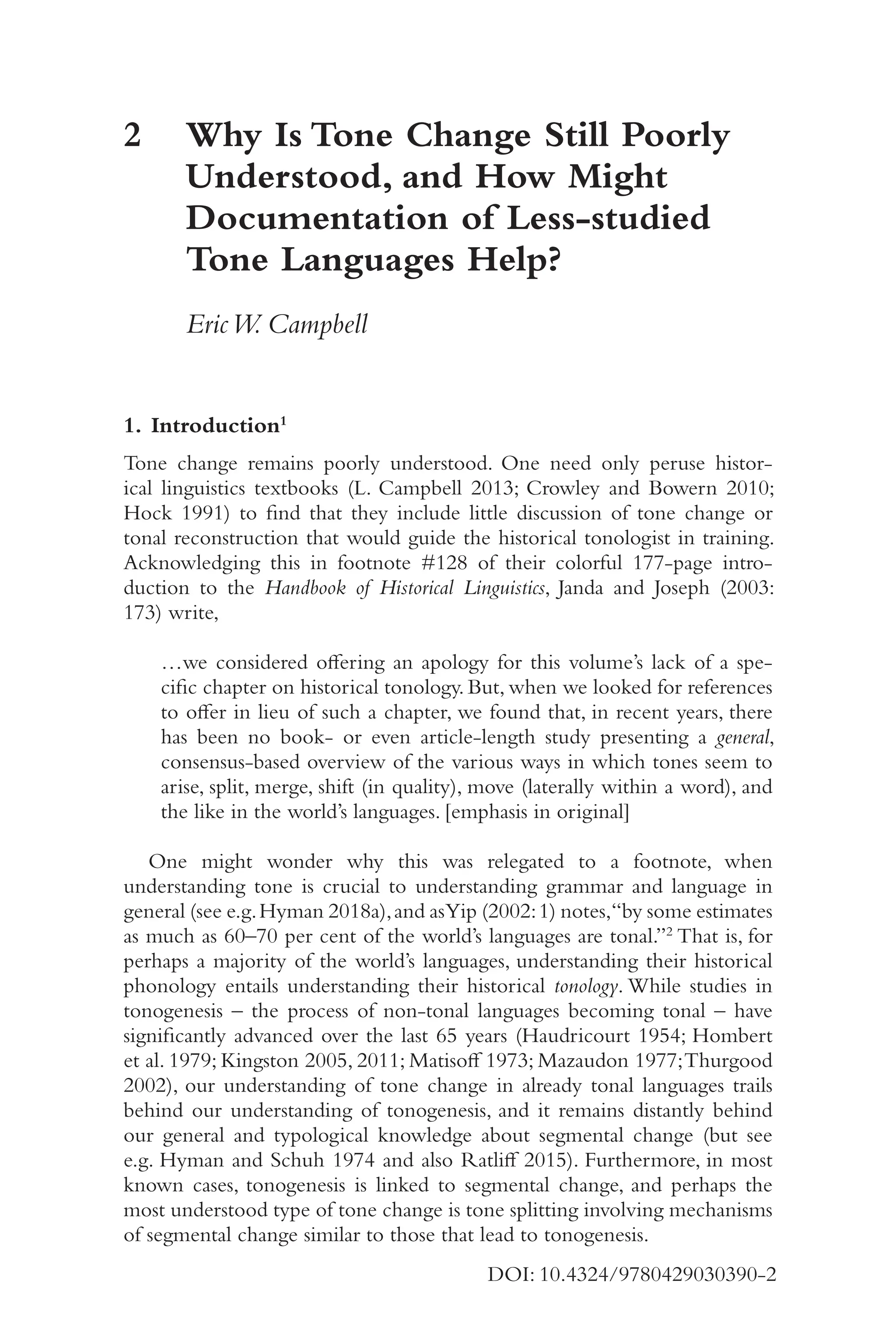 1
5
DOI: 10.4324/9780429030390-2
2	
Why Is Tone Change Still Poorly
Understood, and How Might
Documentation of Less-​
studied
Tone Languages Help?
EricW. Campbell
1. Introduction1
Tone change remains poorly understood. One need only peruse histor-
ical linguistics textbooks (L. Campbell 2013; Crowley and Bowern 2010;
Hock 1991) to find that they include little discussion of tone change or
tonal reconstruction that would guide the historical tonologist in training.
Acknowledging this in footnote #128 of their colorful 177-​
page intro-
duction to the Handbook of Historical Linguistics, Janda and Joseph (2003:
173) write,
…we considered offering an apology for this volume’s lack of a spe-
cific chapter on historical tonology. But, when we looked for references
to offer in lieu of such a chapter, we found that, in recent years, there
has been no book-​or even article-​
length study presenting a general,
consensus-​
based overview of the various ways in which tones seem to
arise, split, merge, shift (in quality), move (laterally within a word), and
the like in the world’s languages. [emphasis in original]
One might wonder why this was relegated to a footnote, when
understanding tone is crucial to understanding grammar and language in
general (see e.g.Hyman 2018a),and asYip (2002:1) notes,“by some estimates
as much as 60–​
70 per cent of the world’s languages are tonal.”2
That is, for
perhaps a majority of the world’s languages, understanding their historical
phonology entails understanding their historical tonology. While studies in
tonogenesis –​the process of non-​
tonal languages becoming tonal –​have
significantly advanced over the last 65 years (Haudricourt 1954; Hombert
et al. 1979; Kingston 2005, 2011; Matisoff 1973; Mazaudon 1977;Thurgood
2002), our understanding of tone change in already tonal languages trails
behind our understanding of tonogenesis, and it remains distantly behind
our general and typological knowledge about segmental change (but see
e.g. Hyman and Schuh 1974 and also Ratliff 2015). Furthermore, in most
known cases, tonogenesis is linked to segmental change, and perhaps the
most understood type of tone change is tone splitting involving mechanisms
of segmental change similar to those that lead to tonogenesis.
 