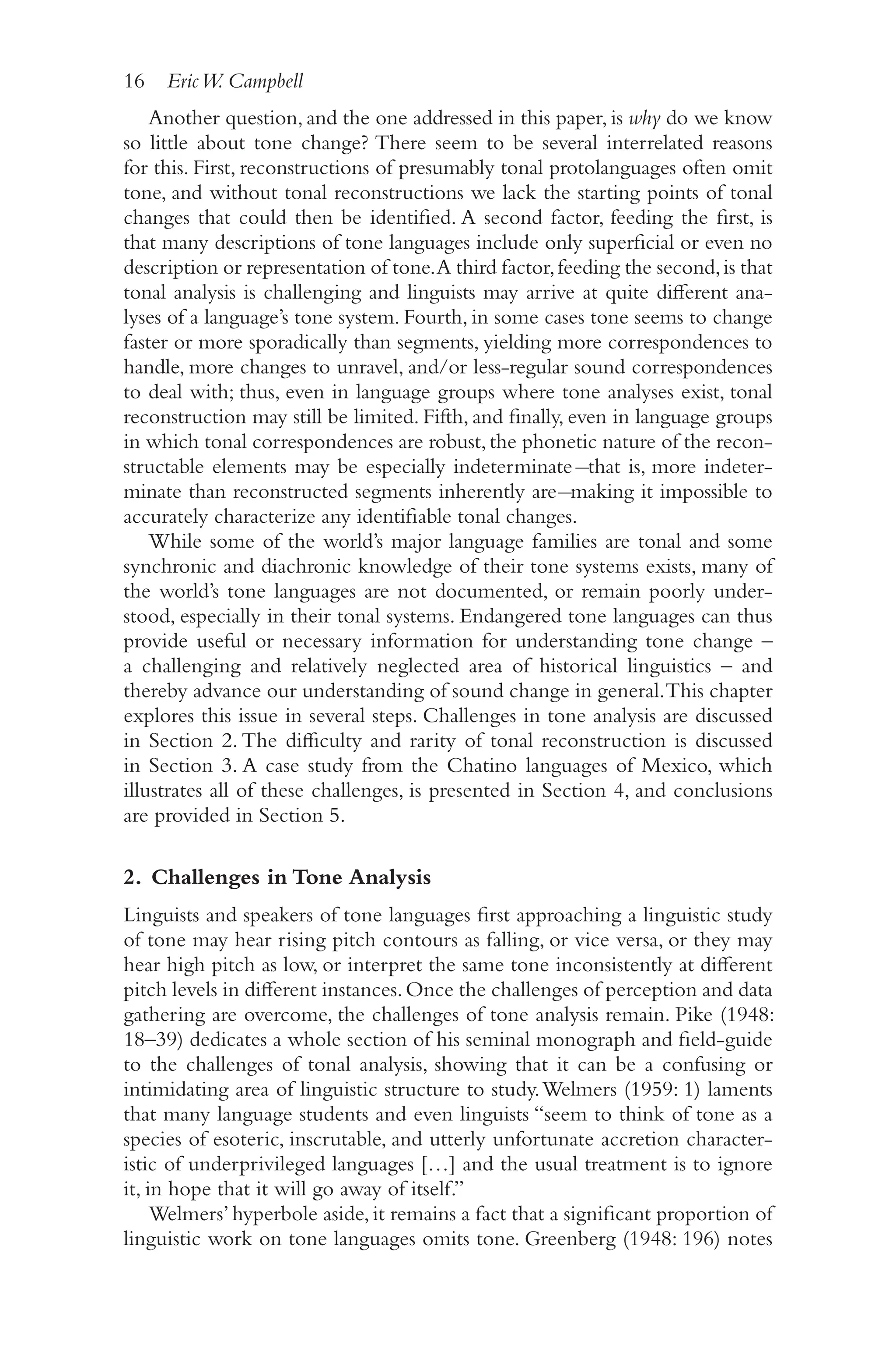 16 EricW. Campbell
1
6
Another question, and the one addressed in this paper, is why do we know
so little about tone change? There seem to be several interrelated reasons
for this. First, reconstructions of presumably tonal protolanguages often omit
tone, and without tonal reconstructions we lack the starting points of tonal
changes that could then be identified. A second factor, feeding the first, is
that many descriptions of tone languages include only superficial or even no
description or representation of tone.A third factor,feeding the second,is that
tonal analysis is challenging and linguists may arrive at quite different ana-
lyses of a language’s tone system. Fourth, in some cases tone seems to change
faster or more sporadically than segments, yielding more correspondences to
handle, more changes to unravel, and/​
or less-​
regular sound correspondences
to deal with; thus, even in language groups where tone analyses exist, tonal
reconstruction may still be limited. Fifth, and finally, even in language groups
in which tonal correspondences are robust,the phonetic nature of the recon-
structable elements may be especially indeterminate ̶that is, more indeter-
minate than reconstructed segments inherently are ̶making it impossible to
accurately characterize any identifiable tonal changes.
While some of the world’s major language families are tonal and some
synchronic and diachronic knowledge of their tone systems exists, many of
the world’s tone languages are not documented, or remain poorly under-
stood, especially in their tonal systems. Endangered tone languages can thus
provide useful or necessary information for understanding tone change –​
a challenging and relatively neglected area of historical linguistics –​and
thereby advance our understanding of sound change in general.This chapter
explores this issue in several steps. Challenges in tone analysis are discussed
in Section 2. The difficulty and rarity of tonal reconstruction is discussed
in Section 3. A case study from the Chatino languages of Mexico, which
illustrates all of these challenges, is presented in Section 4, and conclusions
are provided in Section 5.
2. Challenges in Tone Analysis
Linguists and speakers of tone languages first approaching a linguistic study
of tone may hear rising pitch contours as falling, or vice versa, or they may
hear high pitch as low, or interpret the same tone inconsistently at different
pitch levels in different instances.Once the challenges of perception and data
gathering are overcome, the challenges of tone analysis remain. Pike (1948:
18–​
39) dedicates a whole section of his seminal monograph and field-​
guide
to the challenges of tonal analysis, showing that it can be a confusing or
intimidating area of linguistic structure to study.Welmers (1959: 1) laments
that many language students and even linguists “seem to think of tone as a
species of esoteric, inscrutable, and utterly unfortunate accretion character-
istic of underprivileged languages […] and the usual treatment is to ignore
it, in hope that it will go away of itself.”
Welmers’hyperbole aside,it remains a fact that a significant proportion of
linguistic work on tone languages omits tone. Greenberg (1948: 196) notes
 