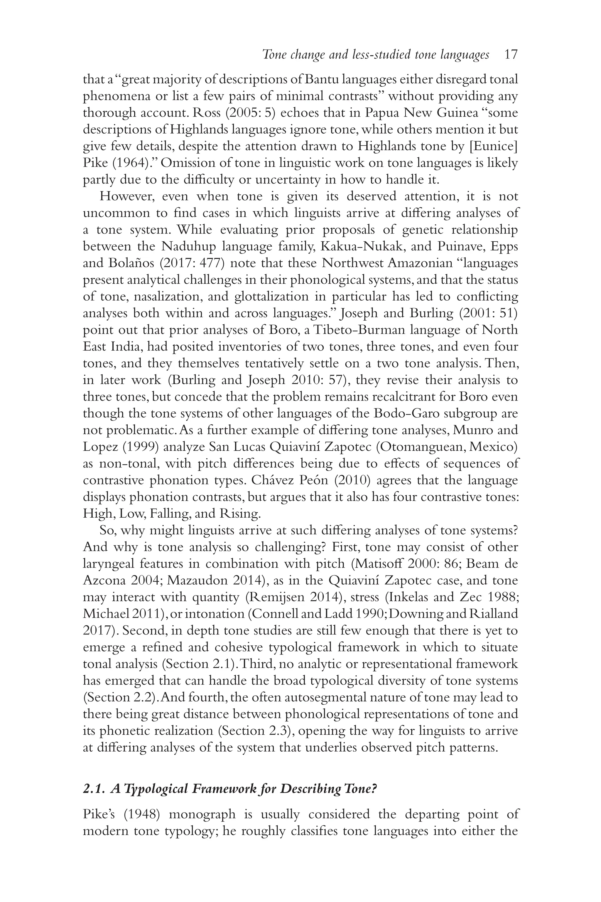 Tone change and less-studied tone languages 17
1
7
that a“great majority of descriptions of Bantu languages either disregard tonal
phenomena or list a few pairs of minimal contrasts” without providing any
thorough account. Ross (2005: 5) echoes that in Papua New Guinea “some
descriptions of Highlands languages ignore tone,while others mention it but
give few details, despite the attention drawn to Highlands tone by [Eunice]
Pike (1964).” Omission of tone in linguistic work on tone languages is likely
partly due to the difficulty or uncertainty in how to handle it.
However, even when tone is given its deserved attention, it is not
uncommon to find cases in which linguists arrive at differing analyses of
a tone system. While evaluating prior proposals of genetic relationship
between the Naduhup language family, Kakua-​
Nukak, and Puinave, Epps
and Bolaños (2017: 477) note that these Northwest Amazonian “languages
present analytical challenges in their phonological systems,and that the status
of tone, nasalization, and glottalization in particular has led to conflicting
analyses both within and across languages.” Joseph and Burling (2001: 51)
point out that prior analyses of Boro, a Tibeto-​
Burman language of North
East India, had posited inventories of two tones, three tones, and even four
tones, and they themselves tentatively settle on a two tone analysis. Then,
in later work (Burling and Joseph 2010: 57), they revise their analysis to
three tones,but concede that the problem remains recalcitrant for Boro even
though the tone systems of other languages of the Bodo-​
Garo subgroup are
not problematic.As a further example of differing tone analyses, Munro and
Lopez (1999) analyze San Lucas Quiaviní Zapotec (Otomanguean, Mexico)
as non-​
tonal, with pitch differences being due to effects of sequences of
contrastive phonation types. Chávez Peón (2010) agrees that the language
displays phonation contrasts,but argues that it also has four contrastive tones:
High, Low, Falling, and Rising.
So, why might linguists arrive at such differing analyses of tone systems?
And why is tone analysis so challenging? First, tone may consist of other
laryngeal features in combination with pitch (Matisoff 2000: 86; Beam de
Azcona 2004; Mazaudon 2014), as in the Quiaviní Zapotec case, and tone
may interact with quantity (Remijsen 2014), stress (Inkelas and Zec 1988;
Michael 2011),or intonation (Connell and Ladd 1990;Downing and Rialland
2017). Second, in depth tone studies are still few enough that there is yet to
emerge a refined and cohesive typological framework in which to situate
tonal analysis (Section 2.1).Third, no analytic or representational framework
has emerged that can handle the broad typological diversity of tone systems
(Section 2.2).And fourth,the often autosegmental nature of tone may lead to
there being great distance between phonological representations of tone and
its phonetic realization (Section 2.3), opening the way for linguists to arrive
at differing analyses of the system that underlies observed pitch patterns.
2.1. ATypological Framework for DescribingTone?
Pike’s (1948) monograph is usually considered the departing point of
modern tone typology; he roughly classifies tone languages into either the
 