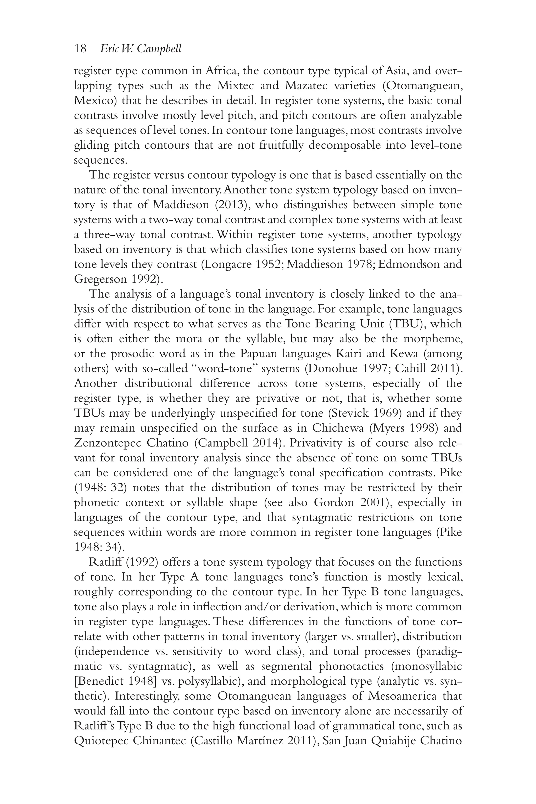 18 EricW. Campbell
1
8
register type common in Africa, the contour type typical of Asia, and over-
lapping types such as the Mixtec and Mazatec varieties (Otomanguean,
Mexico) that he describes in detail. In register tone systems, the basic tonal
contrasts involve mostly level pitch, and pitch contours are often analyzable
as sequences of level tones.In contour tone languages,most contrasts involve
gliding pitch contours that are not fruitfully decomposable into level-​
tone
sequences.
The register versus contour typology is one that is based essentially on the
nature of the tonal inventory.Another tone system typology based on inven-
tory is that of Maddieson (2013), who distinguishes between simple tone
systems with a two-​
way tonal contrast and complex tone systems with at least
a three-​
way tonal contrast.Within register tone systems, another typology
based on inventory is that which classifies tone systems based on how many
tone levels they contrast (Longacre 1952; Maddieson 1978; Edmondson and
Gregerson 1992).
The analysis of a language’s tonal inventory is closely linked to the ana-
lysis of the distribution of tone in the language. For example, tone languages
differ with respect to what serves as the Tone Bearing Unit (TBU), which
is often either the mora or the syllable, but may also be the morpheme,
or the prosodic word as in the Papuan languages Kairi and Kewa (among
others) with so-​
called “word-​
tone” systems (Donohue 1997; Cahill 2011).
Another distributional difference across tone systems, especially of the
register type, is whether they are privative or not, that is, whether some
TBUs may be underlyingly unspecified for tone (Stevick 1969) and if they
may remain unspecified on the surface as in Chichewa (Myers 1998) and
Zenzontepec Chatino (Campbell 2014). Privativity is of course also rele-
vant for tonal inventory analysis since the absence of tone on some TBUs
can be considered one of the language’s tonal specification contrasts. Pike
(1948: 32) notes that the distribution of tones may be restricted by their
phonetic context or syllable shape (see also Gordon 2001), especially in
languages of the contour type, and that syntagmatic restrictions on tone
sequences within words are more common in register tone languages (Pike
1948: 34).
Ratliff (1992) offers a tone system typology that focuses on the functions
of tone. In her Type A tone languages tone’s function is mostly lexical,
roughly corresponding to the contour type. In her Type B tone languages,
tone also plays a role in inflection and/​
or derivation,which is more common
in register type languages. These differences in the functions of tone cor-
relate with other patterns in tonal inventory (larger vs. smaller), distribution
(independence vs. sensitivity to word class), and tonal processes (paradig-
matic vs. syntagmatic), as well as segmental phonotactics (monosyllabic
[Benedict 1948] vs. polysyllabic), and morphological type (analytic vs. syn-
thetic). Interestingly, some Otomanguean languages of Mesoamerica that
would fall into the contour type based on inventory alone are necessarily of
Ratliff’sType B due to the high functional load of grammatical tone, such as
Quiotepec Chinantec (Castillo Martínez 2011), San Juan Quiahije Chatino
 