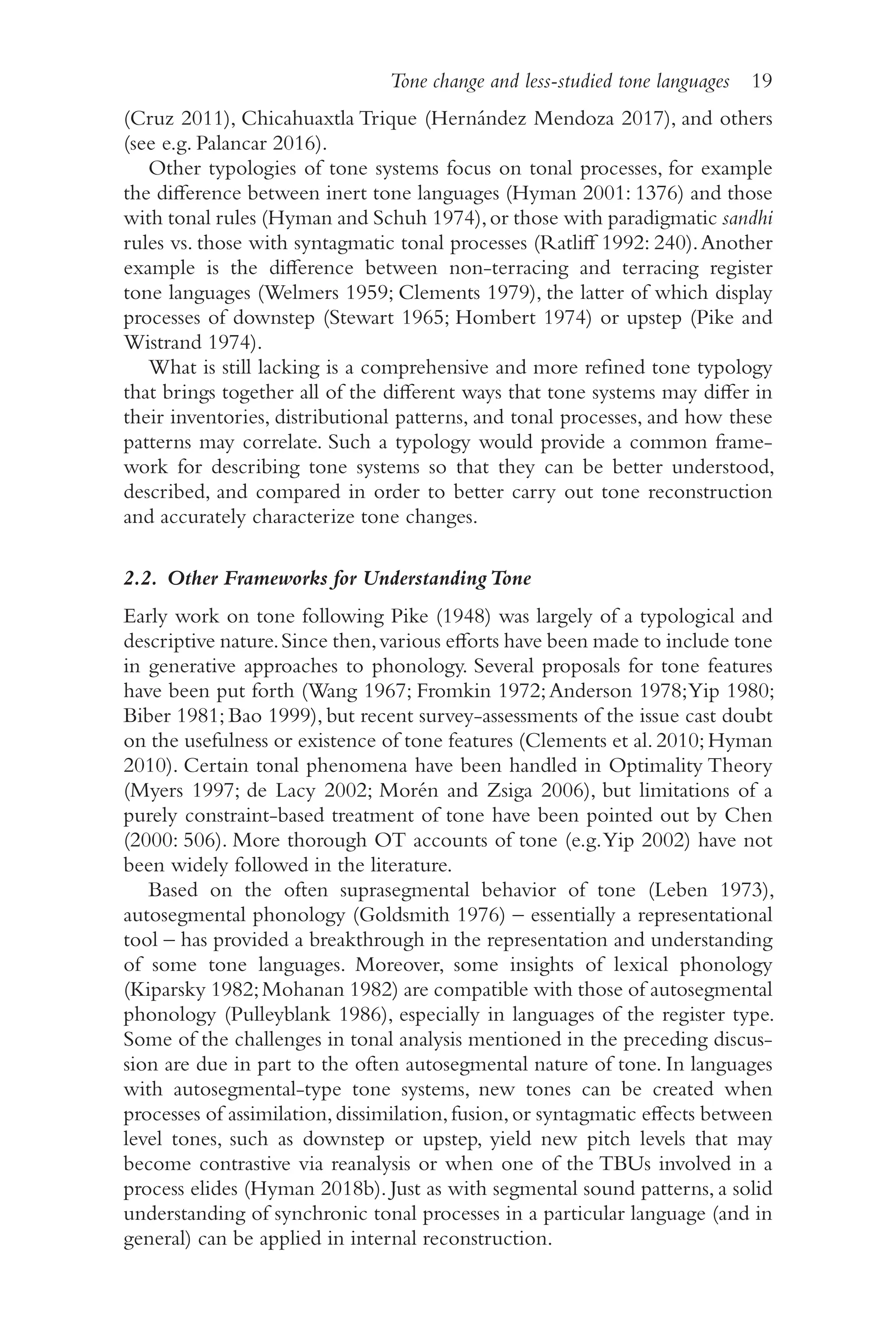 Tone change and less-studied tone languages 19
1
9
(Cruz 2011), Chicahuaxtla Trique (Hernández Mendoza 2017), and others
(see e.g. Palancar 2016).
Other typologies of tone systems focus on tonal processes, for example
the difference between inert tone languages (Hyman 2001: 1376) and those
with tonal rules (Hyman and Schuh 1974),or those with paradigmatic sandhi
rules vs. those with syntagmatic tonal processes (Ratliff 1992: 240).Another
example is the difference between non-​
terracing and terracing register
tone languages (Welmers 1959; Clements 1979), the latter of which display
processes of downstep (Stewart 1965; Hombert 1974) or upstep (Pike and
Wistrand 1974).
What is still lacking is a comprehensive and more refined tone typology
that brings together all of the different ways that tone systems may differ in
their inventories, distributional patterns, and tonal processes, and how these
patterns may correlate. Such a typology would provide a common frame-
work for describing tone systems so that they can be better understood,
described, and compared in order to better carry out tone reconstruction
and accurately characterize tone changes.
2.2. Other Frameworks for UnderstandingTone
Early work on tone following Pike (1948) was largely of a typological and
descriptive nature.Since then,various efforts have been made to include tone
in generative approaches to phonology. Several proposals for tone features
have been put forth (Wang 1967; Fromkin 1972;Anderson 1978;Yip 1980;
Biber 1981; Bao 1999), but recent survey-​
assessments of the issue cast doubt
on the usefulness or existence of tone features (Clements et al. 2010;Hyman
2010). Certain tonal phenomena have been handled in Optimality Theory
(Myers 1997; de Lacy 2002; Morén and Zsiga 2006), but limitations of a
purely constraint-​
based treatment of tone have been pointed out by Chen
(2000: 506). More thorough OT accounts of tone (e.g.Yip 2002) have not
been widely followed in the literature.
Based on the often suprasegmental behavior of tone (Leben 1973),
autosegmental phonology (Goldsmith 1976) –​essentially a representational
tool –​has provided a breakthrough in the representation and understanding
of some tone languages. Moreover, some insights of lexical phonology
(Kiparsky 1982;Mohanan 1982) are compatible with those of autosegmental
phonology (Pulleyblank 1986), especially in languages of the register type.
Some of the challenges in tonal analysis mentioned in the preceding discus-
sion are due in part to the often autosegmental nature of tone. In languages
with autosegmental-​
type tone systems, new tones can be created when
processes of assimilation,dissimilation,fusion,or syntagmatic effects between
level tones, such as downstep or upstep, yield new pitch levels that may
become contrastive via reanalysis or when one of the TBUs involved in a
process elides (Hyman 2018b). Just as with segmental sound patterns, a solid
understanding of synchronic tonal processes in a particular language (and in
general) can be applied in internal reconstruction.
 