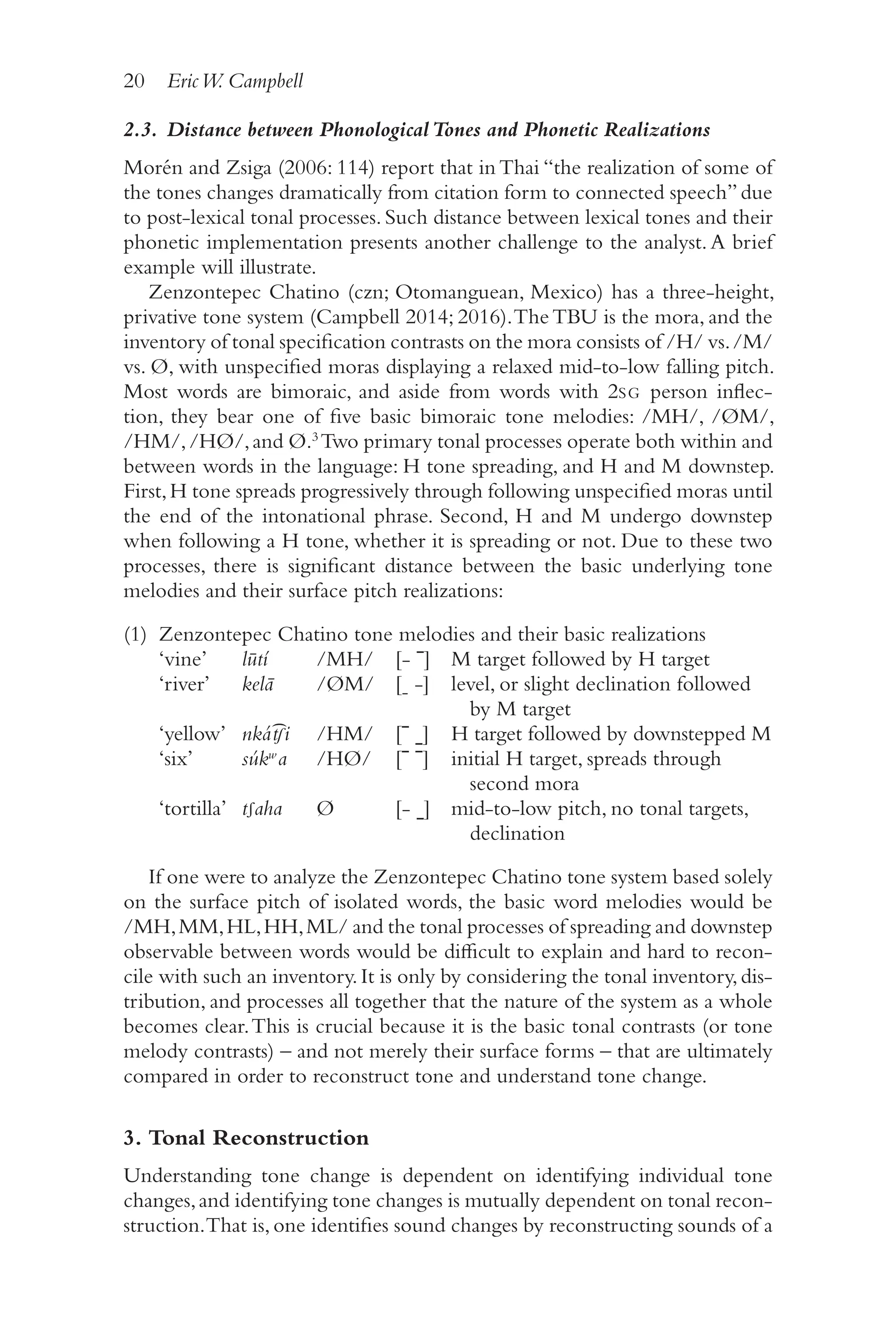 20 EricW. Campbell
2
0
2.3. Distance between PhonologicalTones and Phonetic Realizations
Morén and Zsiga (2006: 114) report that in Thai “the realization of some of
the tones changes dramatically from citation form to connected speech”due
to post-​
lexical tonal processes. Such distance between lexical tones and their
phonetic implementation presents another challenge to the analyst.A brief
example will illustrate.
Zenzontepec Chatino (czn; Otomanguean, Mexico) has a three-​
height,
privative tone system (Campbell 2014; 2016).TheTBU is the mora, and the
inventory of tonal specification contrasts on the mora consists of /​H/​vs./​
M/​
vs. Ø, with unspecified moras displaying a relaxed mid-​
to-​
low falling pitch.
Most words are bimoraic, and aside from words with 2SG person inflec-
tion, they bear one of five basic bimoraic tone melodies: /​
MH/​
, /​
ØM/​,
/​HM/​,/​HØ/​,and Ø.3
Two primary tonal processes operate both within and
between words in the language: H tone spreading, and H and M downstep.
First,H tone spreads progressively through following unspecified moras until
the end of the intonational phrase. Second, H and M undergo downstep
when following a H tone, whether it is spreading or not. Due to these two
processes, there is significant distance between the basic underlying tone
melodies and their surface pitch realizations:
(1) Zenzontepec Chatino tone melodies and their basic realizations
‘vine’ lūtí /​MH/​ [‑ ˉ] M target followed by H target
‘river’ kelā /​
ØM/​ [˗ ‑] level, or slight declination followed
by M target
‘yellow’ nkát
͡ ʃi /​HM/​ [ˉ ˍ] H target followed by downstepped M
‘six’ súkʷa /​HØ/​ [ˉ ˉ] initial H target, spreads through
second mora
‘tortilla’ tʃaha Ø [‑ ˍ] mid-​
to-​
low pitch, no tonal targets,
declination
If one were to analyze the Zenzontepec Chatino tone system based solely
on the surface pitch of isolated words, the basic word melodies would be
/​
MH,MM,HL,HH,ML/​and the tonal processes of spreading and downstep
observable between words would be difficult to explain and hard to recon-
cile with such an inventory.It is only by considering the tonal inventory,dis-
tribution, and processes all together that the nature of the system as a whole
becomes clear.This is crucial because it is the basic tonal contrasts (or tone
melody contrasts) –​and not merely their surface forms –​that are ultimately
compared in order to reconstruct tone and understand tone change.
3. Tonal Reconstruction
Understanding tone change is dependent on identifying individual tone
changes,and identifying tone changes is mutually dependent on tonal recon-
struction.That is,one identifies sound changes by reconstructing sounds of a
 