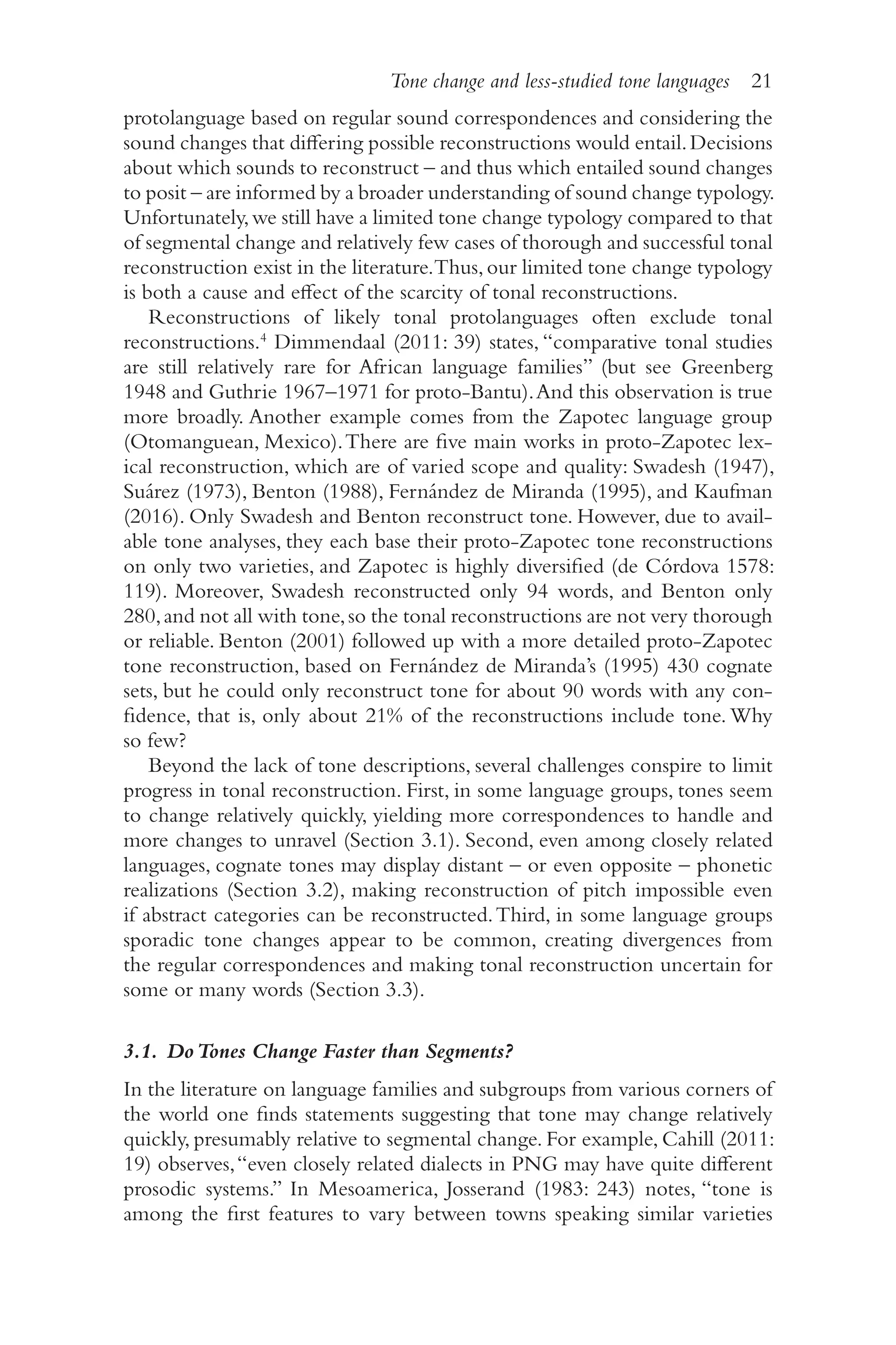Tone change and less-studied tone languages 21
2
1
protolanguage based on regular sound correspondences and considering the
sound changes that differing possible reconstructions would entail.Decisions
about which sounds to reconstruct –​and thus which entailed sound changes
to posit –​are informed by a broader understanding of sound change typology.
Unfortunately,we still have a limited tone change typology compared to that
of segmental change and relatively few cases of thorough and successful tonal
reconstruction exist in the literature.Thus,our limited tone change typology
is both a cause and effect of the scarcity of tonal reconstructions.
Reconstructions of likely tonal protolanguages often exclude tonal
reconstructions.4
Dimmendaal (2011: 39) states, “comparative tonal studies
are still relatively rare for African language families” (but see Greenberg
1948 and Guthrie 1967–1971 for proto-​
Bantu).And this observation is true
more broadly. Another example comes from the Zapotec language group
(Otomanguean, Mexico).There are five main works in proto-​
Zapotec lex-
ical reconstruction, which are of varied scope and quality: Swadesh (1947),
Suárez (1973), Benton (1988), Fernández de Miranda (1995), and Kaufman
(2016). Only Swadesh and Benton reconstruct tone. However, due to avail-
able tone analyses, they each base their proto-​
Zapotec tone reconstructions
on only two varieties, and Zapotec is highly diversified (de Córdova 1578:
119). Moreover, Swadesh reconstructed only 94 words, and Benton only
280,and not all with tone,so the tonal reconstructions are not very thorough
or reliable. Benton (2001) followed up with a more detailed proto-​
Zapotec
tone reconstruction, based on Fernández de Miranda’s (1995) 430 cognate
sets, but he could only reconstruct tone for about 90 words with any con-
fidence, that is, only about 21% of the reconstructions include tone. Why
so few?
Beyond the lack of tone descriptions, several challenges conspire to limit
progress in tonal reconstruction. First, in some language groups, tones seem
to change relatively quickly, yielding more correspondences to handle and
more changes to unravel (Section 3.1). Second, even among closely related
languages, cognate tones may display distant –​or even opposite –​phonetic
realizations (Section 3.2), making reconstruction of pitch impossible even
if abstract categories can be reconstructed.Third, in some language groups
sporadic tone changes appear to be common, creating divergences from
the regular correspondences and making tonal reconstruction uncertain for
some or many words (Section 3.3).
3.1. DoTones Change Faster than Segments?
In the literature on language families and subgroups from various corners of
the world one finds statements suggesting that tone may change relatively
quickly, presumably relative to segmental change. For example, Cahill (2011:
19) observes,“even closely related dialects in PNG may have quite different
prosodic systems.” In Mesoamerica, Josserand (1983: 243) notes, “tone is
among the first features to vary between towns speaking similar varieties
 