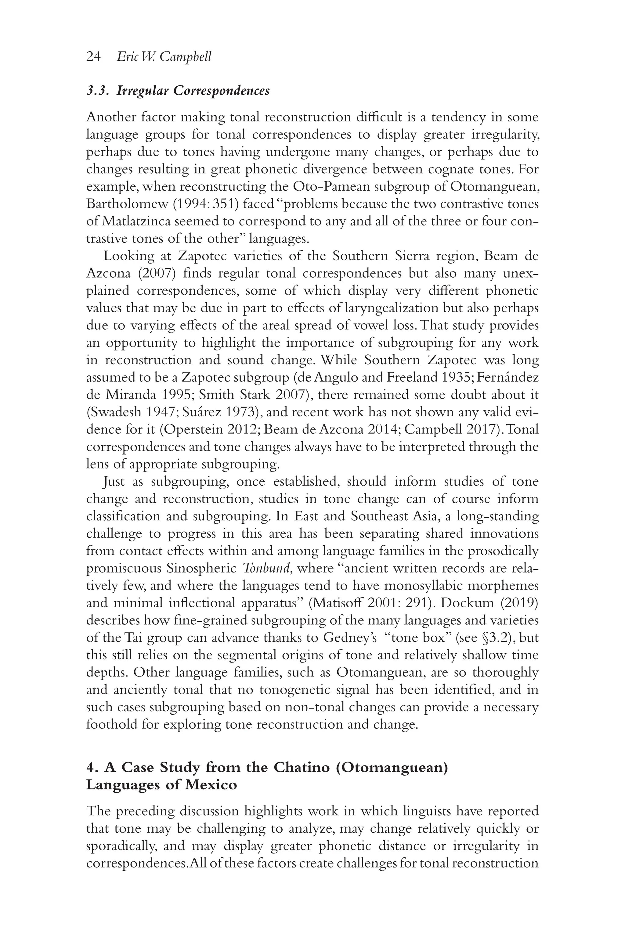 24 EricW. Campbell
2
4
3.3. Irregular Correspondences
Another factor making tonal reconstruction difficult is a tendency in some
language groups for tonal correspondences to display greater irregularity,
perhaps due to tones having undergone many changes, or perhaps due to
changes resulting in great phonetic divergence between cognate tones. For
example, when reconstructing the Oto-​
Pamean subgroup of Otomanguean,
Bartholomew (1994:351) faced“problems because the two contrastive tones
of Matlatzinca seemed to correspond to any and all of the three or four con-
trastive tones of the other” languages.
Looking at Zapotec varieties of the Southern Sierra region, Beam de
Azcona (2007) finds regular tonal correspondences but also many unex-
plained correspondences, some of which display very different phonetic
values that may be due in part to effects of laryngealization but also perhaps
due to varying effects of the areal spread of vowel loss.That study provides
an opportunity to highlight the importance of subgrouping for any work
in reconstruction and sound change. While Southern Zapotec was long
assumed to be a Zapotec subgroup (deAngulo and Freeland 1935;Fernández
de Miranda 1995; Smith Stark 2007), there remained some doubt about it
(Swadesh 1947; Suárez 1973), and recent work has not shown any valid evi-
dence for it (Operstein 2012; Beam de Azcona 2014; Campbell 2017).Tonal
correspondences and tone changes always have to be interpreted through the
lens of appropriate subgrouping.
Just as subgrouping, once established, should inform studies of tone
change and reconstruction, studies in tone change can of course inform
classification and subgrouping. In East and Southeast Asia, a long-​
standing
challenge to progress in this area has been separating shared innovations
from contact effects within and among language families in the prosodically
promiscuous Sinospheric Tonbund, where “ancient written records are rela-
tively few, and where the languages tend to have monosyllabic morphemes
and minimal inflectional apparatus” (Matisoff 2001: 291). Dockum (2019)
describes how fine-​
grained subgrouping of the many languages and varieties
of the Tai group can advance thanks to Gedney’s “tone box” (see §3.2), but
this still relies on the segmental origins of tone and relatively shallow time
depths. Other language families, such as Otomanguean, are so thoroughly
and anciently tonal that no tonogenetic signal has been identified, and in
such cases subgrouping based on non-​
tonal changes can provide a necessary
foothold for exploring tone reconstruction and change.
4. A Case Study from the Chatino (Otomanguean)
Languages of Mexico
The preceding discussion highlights work in which linguists have reported
that tone may be challenging to analyze, may change relatively quickly or
sporadically, and may display greater phonetic distance or irregularity in
correspondences.All of these factors create challenges for tonal reconstruction
 