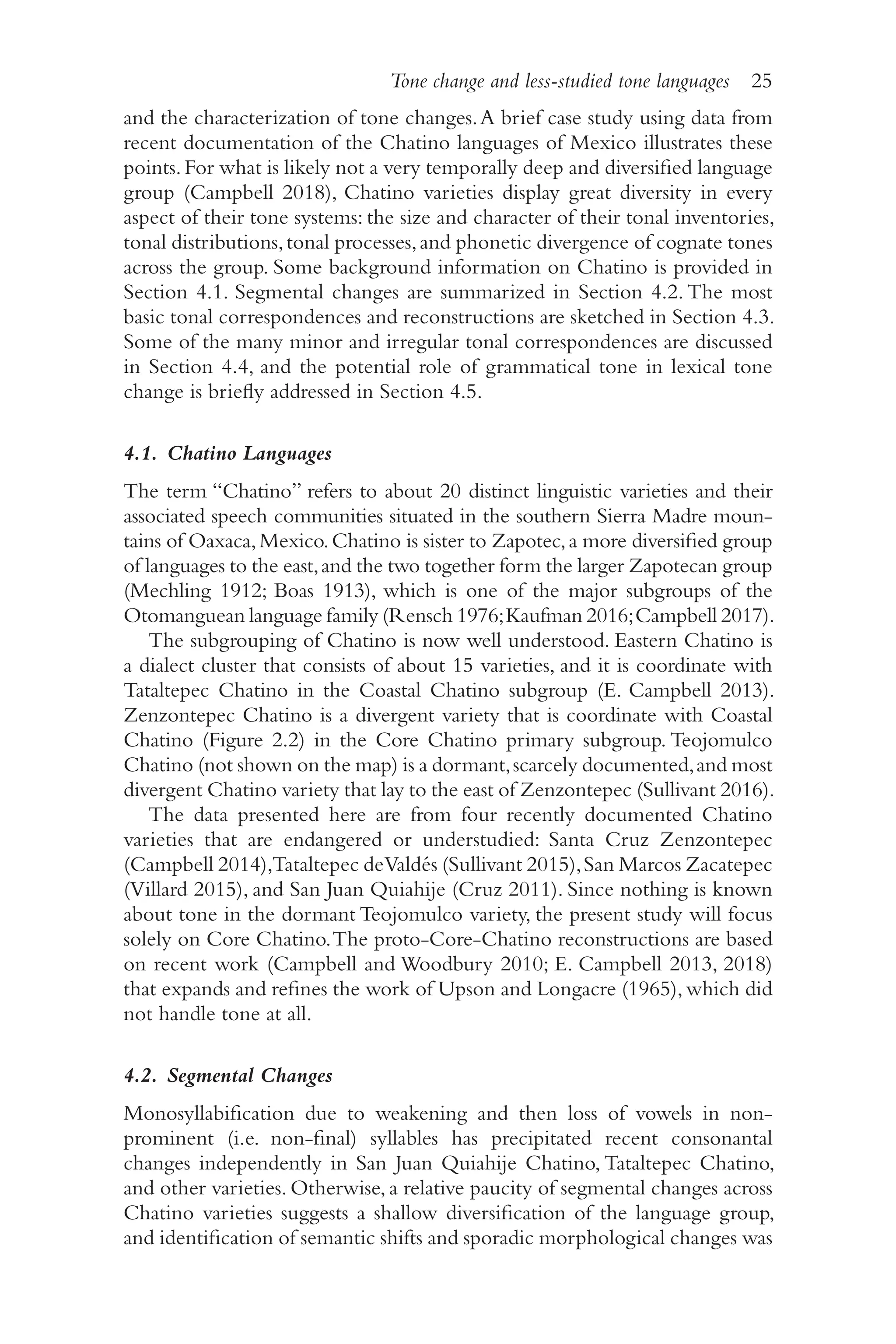 Tone change and less-studied tone languages 25
2
5
and the characterization of tone changes.A brief case study using data from
recent documentation of the Chatino languages of Mexico illustrates these
points.For what is likely not a very temporally deep and diversified language
group (Campbell 2018), Chatino varieties display great diversity in every
aspect of their tone systems: the size and character of their tonal inventories,
tonal distributions,tonal processes,and phonetic divergence of cognate tones
across the group. Some background information on Chatino is provided in
Section 4.1. Segmental changes are summarized in Section 4.2. The most
basic tonal correspondences and reconstructions are sketched in Section 4.3.
Some of the many minor and irregular tonal correspondences are discussed
in Section 4.4, and the potential role of grammatical tone in lexical tone
change is briefly addressed in Section 4.5.
4.1. Chatino Languages
The term “Chatino” refers to about 20 distinct linguistic varieties and their
associated speech communities situated in the southern Sierra Madre moun-
tains of Oaxaca,Mexico.Chatino is sister to Zapotec,a more diversified group
of languages to the east,and the two together form the larger Zapotecan group
(Mechling 1912; Boas 1913), which is one of the major subgroups of the
Otomanguean language family (Rensch 1976;Kaufman 2016;Campbell 2017).
The subgrouping of Chatino is now well understood. Eastern Chatino is
a dialect cluster that consists of about 15 varieties, and it is coordinate with
Tataltepec Chatino in the Coastal Chatino subgroup (E. Campbell 2013).
Zenzontepec Chatino is a divergent variety that is coordinate with Coastal
Chatino (Figure 2.2) in the Core Chatino primary subgroup. Teojomulco
Chatino (not shown on the map) is a dormant,scarcely documented,and most
divergent Chatino variety that lay to the east of Zenzontepec (Sullivant 2016).
The data presented here are from four recently documented Chatino
varieties that are endangered or understudied: Santa Cruz Zenzontepec
(Campbell 2014),Tataltepec deValdés (Sullivant 2015),San Marcos Zacatepec
(Villard 2015), and San Juan Quiahije (Cruz 2011). Since nothing is known
about tone in the dormant Teojomulco variety, the present study will focus
solely on Core Chatino.The proto-​
Core-​
Chatino reconstructions are based
on recent work (Campbell and Woodbury 2010; E. Campbell 2013, 2018)
that expands and refines the work of Upson and Longacre (1965),which did
not handle tone at all.
4.2. Segmental Changes
Monosyllabification due to weakening and then loss of vowels in non-​
prominent (i.e. non-​
final) syllables has precipitated recent consonantal
changes independently in San Juan Quiahije Chatino, Tataltepec Chatino,
and other varieties. Otherwise, a relative paucity of segmental changes across
Chatino varieties suggests a shallow diversification of the language group,
and identification of semantic shifts and sporadic morphological changes was
 