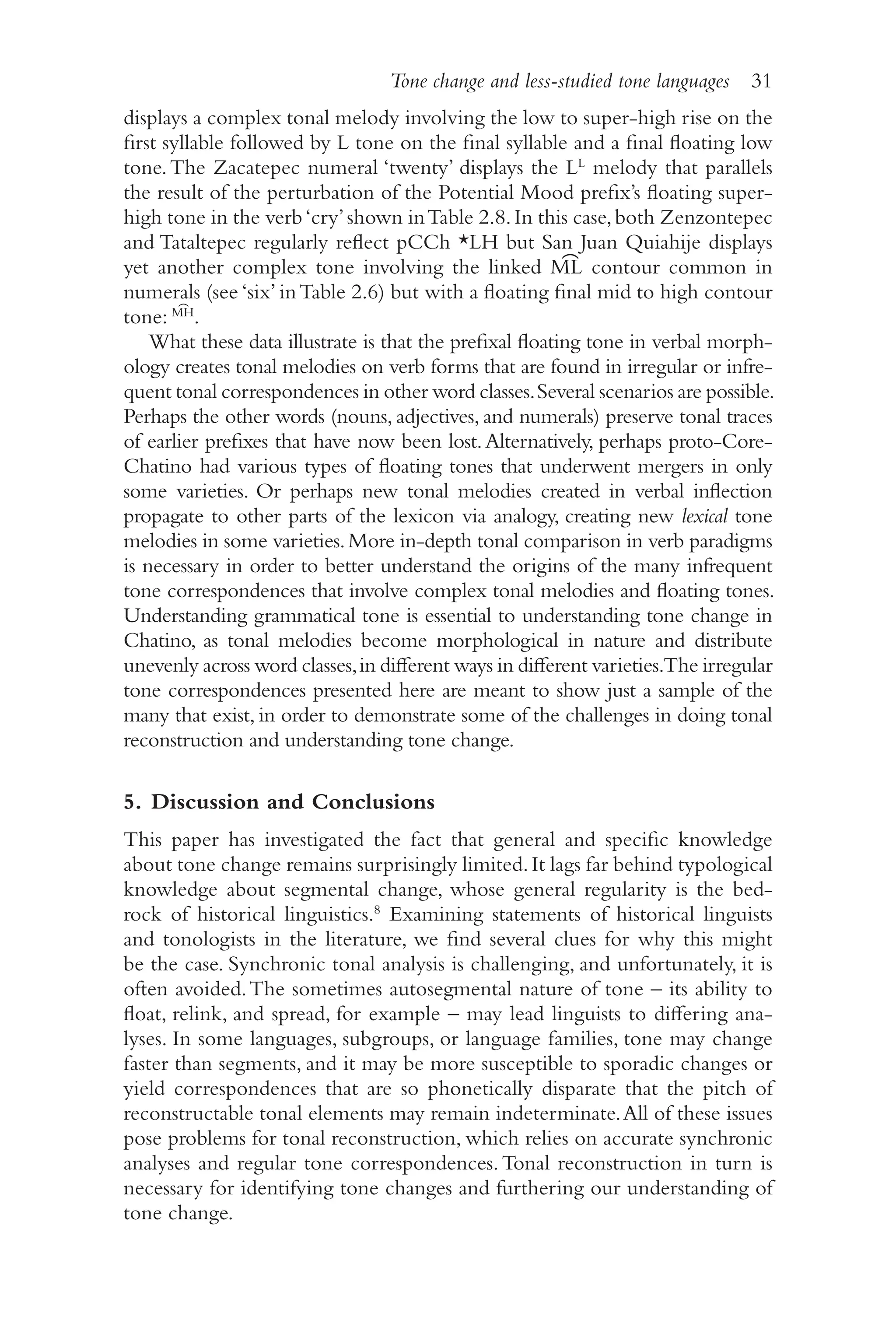 Tone change and less-studied tone languages 31
3
1
displays a complex tonal melody involving the low to super-​
high rise on the
first syllable followed by L tone on the final syllable and a final floating low
tone.The Zacatepec numeral ‘twenty’ displays the LL
melody that parallels
the result of the perturbation of the Potential Mood prefix’s floating super-​
high tone in the verb‘cry’shown inTable 2.8.In this case,both Zenzontepec
and Tataltepec regularly reflect pCCh *LH but San Juan Quiahije displays
yet another complex tone involving the linked M͡L contour common in
numerals (see ‘six’ inTable 2.6) but with a floating final mid to high contour
tone: M͡H
.
What these data illustrate is that the prefixal floating tone in verbal morph-
ology creates tonal melodies on verb forms that are found in irregular or infre-
quent tonal correspondences in other word classes.Several scenarios are possible.
Perhaps the other words (nouns, adjectives, and numerals) preserve tonal traces
of earlier prefixes that have now been lost.Alternatively, perhaps proto-​
Core-​
Chatino had various types of floating tones that underwent mergers in only
some varieties. Or perhaps new tonal melodies created in verbal inflection
propagate to other parts of the lexicon via analogy, creating new lexical tone
melodies in some varieties.More in-​
depth tonal comparison in verb paradigms
is necessary in order to better understand the origins of the many infrequent
tone correspondences that involve complex tonal melodies and floating tones.
Understanding grammatical tone is essential to understanding tone change in
Chatino, as tonal melodies become morphological in nature and distribute
unevenly across word classes,in different ways in different varieties.The irregular
tone correspondences presented here are meant to show just a sample of the
many that exist, in order to demonstrate some of the challenges in doing tonal
reconstruction and understanding tone change.
5. Discussion and Conclusions
This paper has investigated the fact that general and specific knowledge
about tone change remains surprisingly limited.It lags far behind typological
knowledge about segmental change, whose general regularity is the bed-
rock of historical linguistics.8
Examining statements of historical linguists
and tonologists in the literature, we find several clues for why this might
be the case. Synchronic tonal analysis is challenging, and unfortunately, it is
often avoided.The sometimes autosegmental nature of tone –​its ability to
float, relink, and spread, for ­
example –​may lead linguists to differing ana-
lyses. In some languages, subgroups, or language families, tone may change
faster than segments, and it may be more susceptible to sporadic changes or
yield correspondences that are so phonetically disparate that the pitch of
reconstructable tonal elements may remain indeterminate.All of these issues
pose problems for tonal reconstruction, which relies on accurate synchronic
analyses and regular tone correspondences.Tonal reconstruction in turn is
necessary for identifying tone changes and furthering our understanding of
tone change.
 