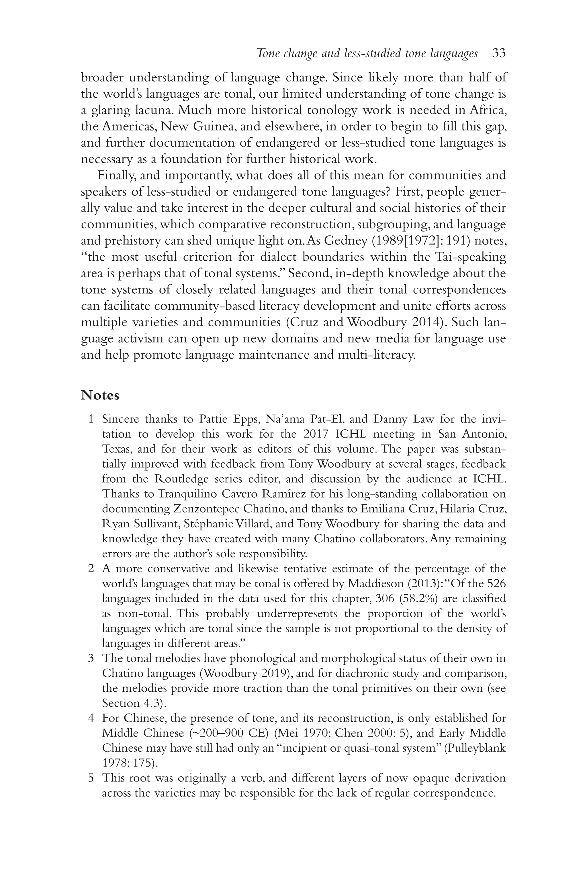 Tone change and less-studied tone languages 33
3
3
broader understanding of language change. Since likely more than half of
the world’s languages are tonal, our limited understanding of tone change is
a glaring lacuna. Much more historical tonology work is needed in Africa,
the Americas, New Guinea, and elsewhere, in order to begin to fill this gap,
and further documentation of endangered or less-​
studied tone languages is
necessary as a foundation for further historical work.
Finally, and importantly, what does all of this mean for communities and
speakers of less-​
studied or endangered tone languages? First, people gener-
ally value and take interest in the deeper cultural and social histories of their
communities,which comparative reconstruction,subgrouping,and language
and prehistory can shed unique light on.As Gedney (1989[1972]:191) notes,
“the most useful criterion for dialect boundaries within the Tai-​
speaking
area is perhaps that of tonal systems.”Second,in-​
depth knowledge about the
tone systems of closely related languages and their tonal correspondences
can facilitate community-​
based literacy development and unite efforts across
multiple varieties and communities (Cruz and Woodbury 2014). Such lan-
guage activism can open up new domains and new media for language use
and help promote language maintenance and multi-​
literacy.
Notes
1 Sincere thanks to Pattie Epps, Na’ama Pat-​
El, and Danny Law for the invi-
tation to develop this work for the 2017 ICHL meeting in San Antonio,
Texas, and for their work as editors of this volume. The paper was substan-
tially improved with feedback from Tony Woodbury at several stages, feedback
from the Routledge series editor, and discussion by the audience at ICHL.
Thanks to Tranquilino Cavero Ramírez for his long-​
standing collaboration on
documenting Zenzontepec Chatino,and thanks to Emiliana Cruz,Hilaria Cruz,
Ryan Sullivant, StéphanieVillard, and Tony Woodbury for sharing the data and
knowledge they have created with many Chatino collaborators.Any remaining
errors are the author’s sole responsibility.
2 A more conservative and likewise tentative estimate of the percentage of the
world’s languages that may be tonal is offered by Maddieson (2013):“Of the 526
languages included in the data used for this chapter, 306 (58.2%) are classified
as non-​
tonal. This probably underrepresents the proportion of the world’s
languages which are tonal since the sample is not proportional to the density of
languages in different areas.”
3 The tonal melodies have phonological and morphological status of their own in
Chatino languages (Woodbury 2019), and for diachronic study and comparison,
the melodies provide more traction than the tonal primitives on their own (see
Section 4.3).
4 For Chinese, the presence of tone, and its reconstruction, is only established for
Middle Chinese (~200–900 CE) (Mei 1970; Chen 2000: 5), and Early Middle
Chinese may have still had only an“incipient or quasi-​
tonal system”(Pulleyblank
1978: 175).
5 This root was originally a verb, and different layers of now opaque derivation
across the varieties may be responsible for the lack of regular correspondence.
 