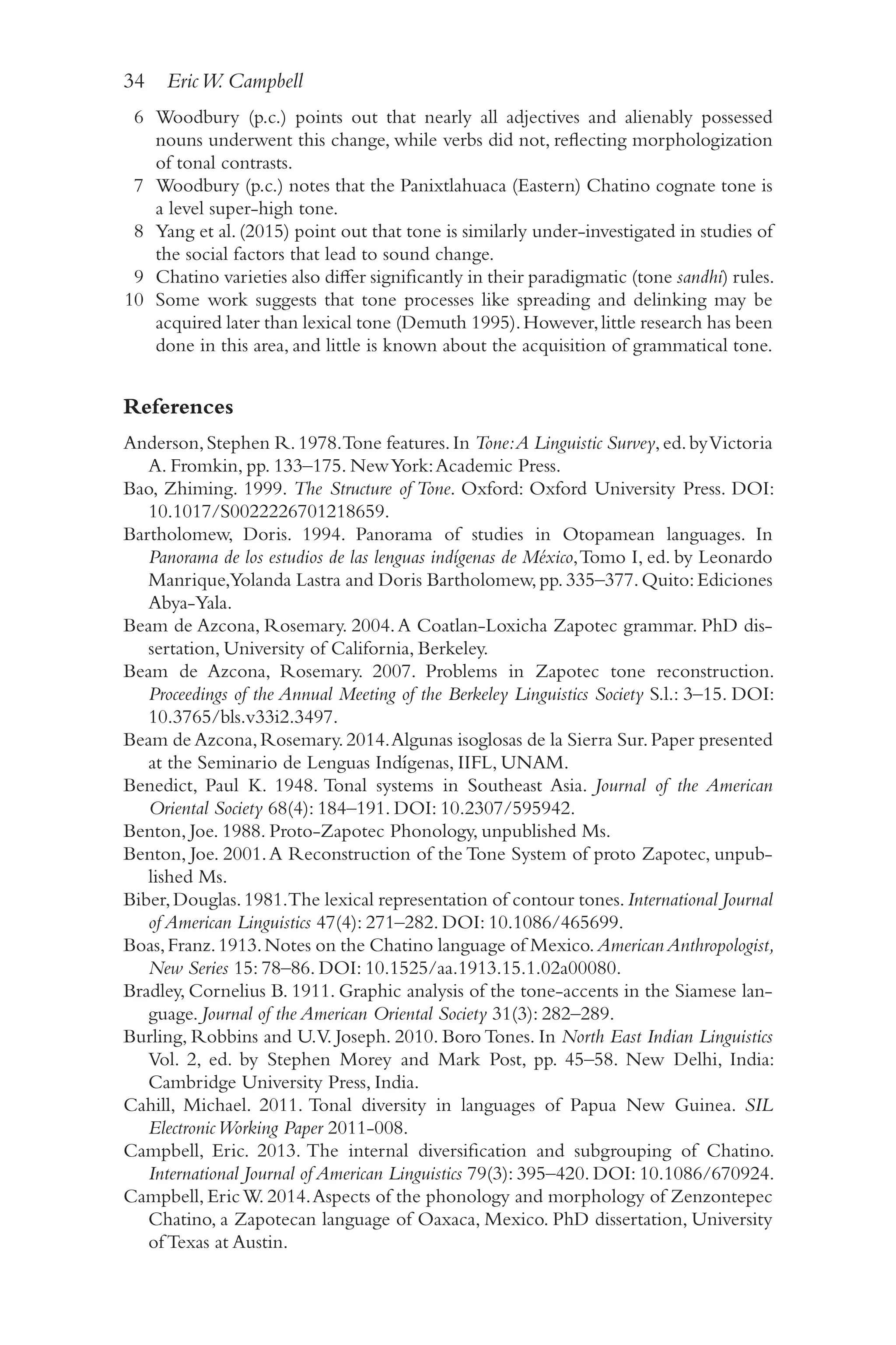 34 EricW. Campbell
3
4
6 Woodbury (p.c.) points out that nearly all adjectives and alienably possessed
nouns underwent this change, while verbs did not, reflecting morphologization
of tonal contrasts.
7 Woodbury (p.c.) notes that the Panixtlahuaca (Eastern) Chatino cognate tone is
a level super-​
high tone.
8 Yang et al.(2015) point out that tone is similarly under-​
investigated in studies of
the social factors that lead to sound change.
9 Chatino varieties also differ significantly in their paradigmatic (tone sandhi) rules.
10 Some work suggests that tone processes like spreading and delinking may be
acquired later than lexical tone (Demuth 1995).However,little research has been
done in this area, and little is known about the acquisition of grammatical tone.
References
Anderson,Stephen R.1978.Tone features.In Tone:A Linguistic Survey,ed.byVictoria
A. Fromkin, pp. 133–175. NewYork:Academic Press.
Bao, Zhiming. 1999. The Structure of Tone. Oxford: Oxford University Press. DOI:
10.1017/​S0022226701218659.
Bartholomew, Doris. 1994. Panorama of studies in Otopamean languages. In
Panorama de los estudios de las lenguas indígenas de México,Tomo I, ed. by Leonardo
Manrique,Yolanda Lastra and Doris Bartholomew,pp.335–​
377.Quito:Ediciones
Abya-​Yala.
Beam de Azcona, Rosemary. 2004.A Coatlan-​
Loxicha Zapotec grammar. PhD dis-
sertation, University of California, Berkeley.
Beam de Azcona, Rosemary. 2007. Problems in Zapotec tone reconstruction.
Proceedings of the Annual Meeting of the Berkeley Linguistics Society S.l.: 3–​
15. DOI:
10.3765/​bls.v33i2.3497.
Beam de Azcona,Rosemary.2014.Algunas isoglosas de la Sierra Sur.Paper presented
at the Seminario de Lenguas Indígenas, IIFL, UNAM.
Benedict, Paul K. 1948. Tonal systems in Southeast Asia. Journal of the American
Oriental Society 68(4): 184–​
191. DOI: 10.2307/​
595942.
Benton, Joe. 1988. Proto-​
Zapotec Phonology, unpublished Ms.
Benton, Joe. 2001.A Reconstruction of the Tone System of proto Zapotec, unpub-
lished Ms.
Biber,Douglas.1981.The lexical representation of contour tones.International Journal
of American Linguistics 47(4): 271–​
282. DOI: 10.1086/​
465699.
Boas,Franz.1913.Notes on the Chatino language of Mexico.AmericanAnthropologist,
New Series 15: 78–​
86. DOI: 10.1525/​
aa.1913.15.1.02a00080.
Bradley, Cornelius B. 1911. Graphic analysis of the tone-​
accents in the Siamese lan-
guage. Journal of the American Oriental Society 31(3): 282–289.
Burling, Robbins and U.V. Joseph. 2010. Boro Tones. In North East Indian Linguistics
Vol. 2, ed. by Stephen Morey and Mark Post, pp. 45–​
58. New Delhi, India:
Cambridge University Press, India.
Cahill, Michael. 2011. Tonal diversity in languages of Papua New Guinea. SIL
ElectronicWorking Paper 2011-​008.
Campbell, Eric. 2013. The internal diversification and subgrouping of Chatino.
International Journal of American Linguistics 79(3): 395–​
420. DOI: 10.1086/​
670924.
Campbell, EricW. 2014.Aspects of the phonology and morphology of Zenzontepec
Chatino, a Zapotecan language of Oaxaca, Mexico. PhD dissertation, University
of Texas at Austin.
 