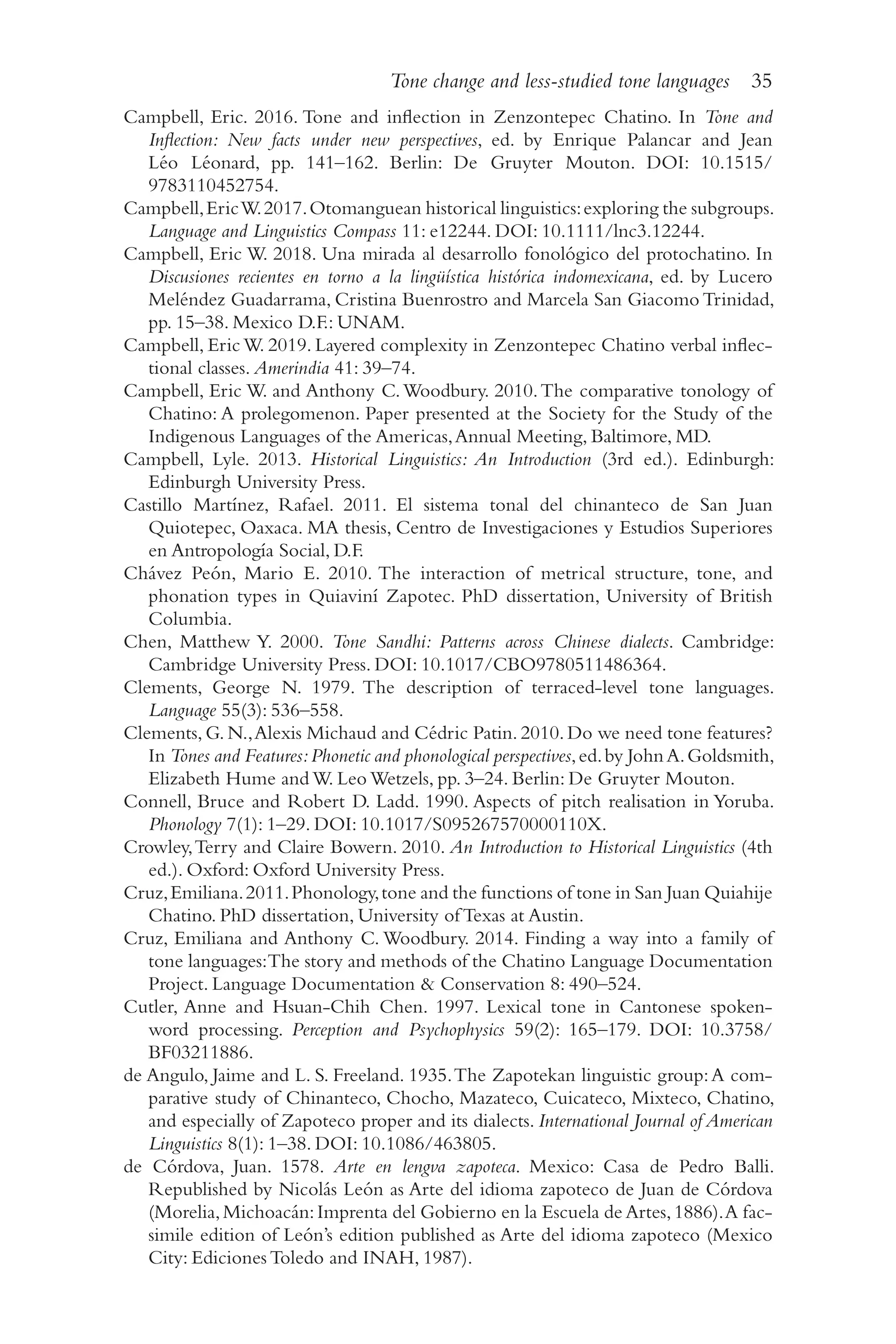 Tone change and less-studied tone languages 35
3
5
Campbell, Eric. 2016. Tone and inflection in Zenzontepec Chatino. In Tone and
Inflection: New facts under new perspectives, ed. by Enrique Palancar and Jean
Léo Léonard, pp. 141–​
162. Berlin: De Gruyter Mouton. DOI: 10.1515/​
9783110452754.
Campbell,EricW.2017.Otomanguean historical linguistics:exploring the subgroups.
Language and Linguistics Compass 11: e12244. DOI: 10.1111/​
lnc3.12244.
Campbell, Eric W. 2018. Una mirada al desarrollo fonológico del protochatino. In
Discusiones recientes en torno a la lingüística histórica indomexicana, ed. by Lucero
Meléndez Guadarrama, Cristina Buenrostro and Marcela San Giacomo Trinidad,
pp. 15–​
38. Mexico D.F.: UNAM.
Campbell, EricW. 2019. Layered complexity in Zenzontepec Chatino verbal inflec-
tional classes. Amerindia 41: 39–74.
Campbell, Eric W. and Anthony C.Woodbury. 2010.The comparative tonology of
Chatino: A prolegomenon. Paper presented at the Society for the Study of the
Indigenous Languages of the Americas,Annual Meeting, Baltimore, MD.
Campbell, Lyle. 2013. Historical Linguistics: An Introduction (3rd ed.). Edinburgh:
Edinburgh University Press.
Castillo Martínez, Rafael. 2011. El sistema tonal del chinanteco de San Juan
Quiotepec, Oaxaca. MA thesis, Centro de Investigaciones y Estudios Superiores
en Antropología Social, D.F.
Chávez Peón, Mario E. 2010. The interaction of metrical structure, tone, and
phonation types in Quiaviní Zapotec. PhD dissertation, University of British
Columbia.
Chen, Matthew Y. 2000. Tone Sandhi: Patterns across Chinese dialects. Cambridge:
Cambridge University Press. DOI: 10.1017/​
CBO9780511486364.
Clements, George N. 1979. The description of terraced-​
level tone languages.
Language 55(3): 536–​
558.
Clements, G. N.,Alexis Michaud and Cédric Patin. 2010. Do we need tone features?
In Tones and Features:Phonetic and phonological perspectives,ed.by JohnA.Goldsmith,
Elizabeth Hume and W. Leo Wetzels, pp. 3–​
24. Berlin: De Gruyter Mouton.
Connell, Bruce and Robert D. Ladd. 1990. Aspects of pitch realisation in Yoruba.
Phonology 7(1): 1–​
29. DOI: 10.1017/​
S095267570000110X.
Crowley,Terry and Claire Bowern. 2010. An Introduction to Historical Linguistics (4th
ed.). Oxford: Oxford University Press.
Cruz,Emiliana.2011.Phonology,tone and the functions of tone in San Juan Quiahije
Chatino. PhD dissertation, University of Texas at Austin.
Cruz, Emiliana and Anthony C. Woodbury. 2014. Finding a way into a family of
tone languages:The story and methods of the Chatino Language Documentation
Project. Language Documentation  Conservation 8: 490–​
524.
Cutler, Anne and Hsuan-​
Chih Chen. 1997. Lexical tone in Cantonese spoken-​
word processing. Perception and Psychophysics 59(2): 165–​
179. DOI: 10.3758/​
BF03211886.
de Angulo, Jaime and L. S. Freeland. 1935.The Zapotekan linguistic group:A com-
parative study of Chinanteco, Chocho, Mazateco, Cuicateco, Mixteco, Chatino,
and especially of Zapoteco proper and its dialects. International Journal of American
Linguistics 8(1): 1–​
38. DOI: 10.1086/​
463805.
de Córdova, Juan. 1578. Arte en lengva zapoteca. Mexico: Casa de Pedro Balli.
Republished by Nicolás León as Arte del idioma zapoteco de Juan de Córdova
(Morelia,Michoacán:Imprenta del Gobierno en la Escuela de Artes,1886).A fac-
simile edition of León’s edition published as Arte del idioma zapoteco (Mexico
City: Ediciones Toledo and INAH, 1987).
 