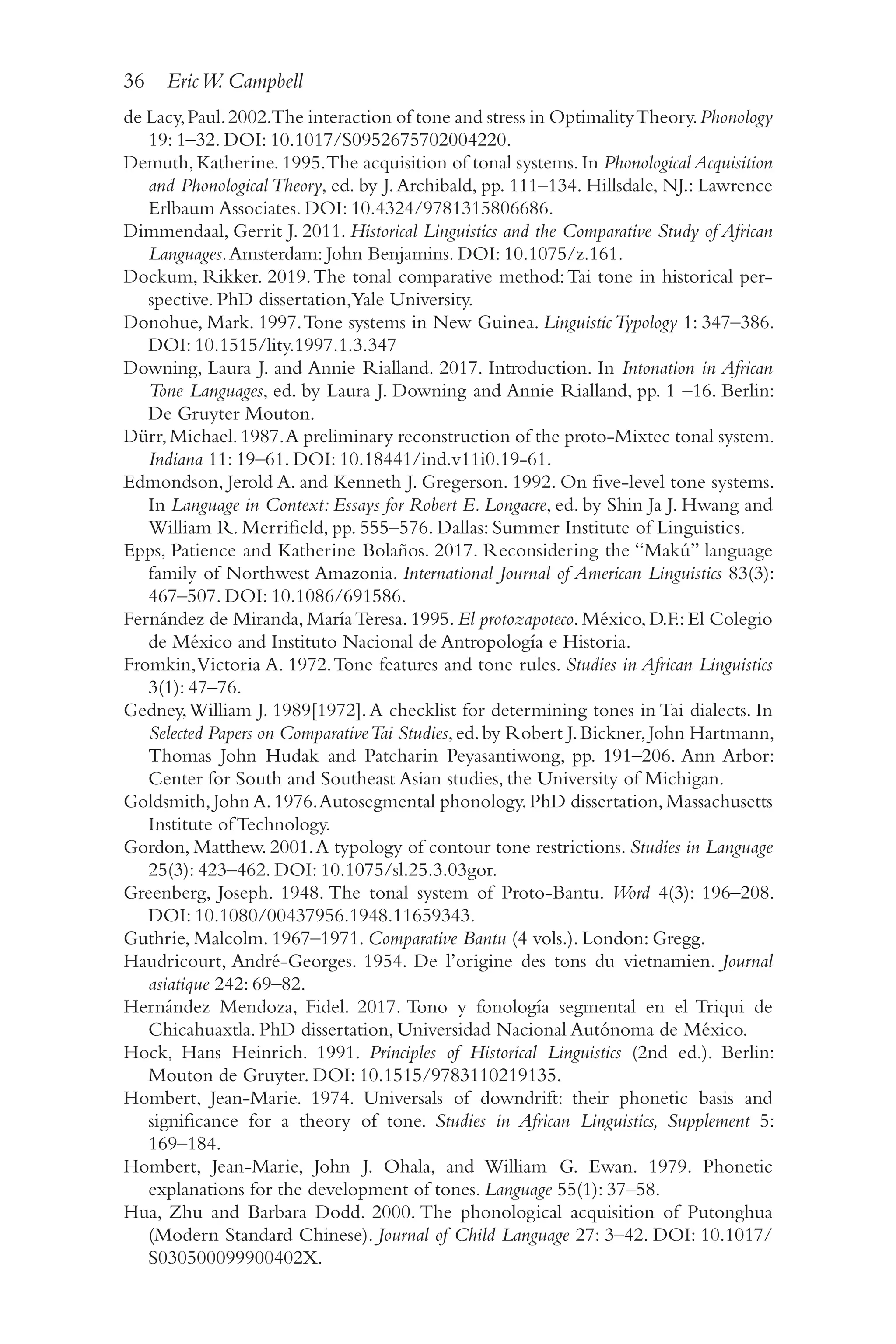 36 EricW. Campbell
3
6
de Lacy,Paul.2002.The interaction of tone and stress in OptimalityTheory.Phonology
19: 1–​
32. DOI: 10.1017/​
S0952675702004220.
Demuth,Katherine.1995.The acquisition of tonal systems.In Phonological Acquisition
and Phonological Theory, ed. by J.Archibald, pp. 111–​
134. Hillsdale, NJ.: Lawrence
Erlbaum Associates. DOI: 10.4324/​
9781315806686.
Dimmendaal, Gerrit J. 2011. Historical Linguistics and the Comparative Study of African
Languages.Amsterdam: John Benjamins. DOI: 10.1075/​
z.161.
Dockum, Rikker. 2019.The tonal comparative method:Tai tone in historical per-
spective. PhD dissertation,Yale University.
Donohue, Mark. 1997.Tone systems in New Guinea. LinguisticTypology 1: 347–​
386.
DOI: 10.1515/​lity.1997.1.3.347
Downing, Laura J. and Annie Rialland. 2017. Introduction. In Intonation in African
Tone Languages, ed. by Laura J. Downing and Annie Rialland, pp. 1 –​
16. Berlin:
De Gruyter Mouton.
Dürr,Michael.1987.A preliminary reconstruction of the proto-​
Mixtec tonal system.
Indiana 11: 19–​
61. DOI: 10.18441/​
ind.v11i0.19-​
61.
Edmondson, Jerold A. and Kenneth J. Gregerson. 1992. On five-​
level tone systems.
In Language in Context: Essays for Robert E. Longacre, ed. by Shin Ja J. Hwang and
William R. Merrifield, pp. 555–576. Dallas: Summer Institute of Linguistics.
Epps, Patience and Katherine Bolaños. 2017. Reconsidering the “Makú” language
family of Northwest Amazonia. International Journal of American Linguistics 83(3):
467–​507. DOI: 10.1086/​691586.
Fernández de Miranda, MaríaTeresa. 1995. El protozapoteco. México, D.F.: El Colegio
de México and Instituto Nacional de Antropología e Historia.
Fromkin,Victoria A. 1972.Tone features and tone rules. Studies in African Linguistics
3(1): 47–76.
Gedney,William J. 1989[1972].A checklist for determining tones in Tai dialects. In
Selected Papers on ComparativeTai Studies,ed.by Robert J.Bickner,John Hartmann,
Thomas John Hudak and Patcharin Peyasantiwong, pp. 191–206. Ann Arbor:
Center for South and Southeast Asian studies, the University of Michigan.
Goldsmith,John A.1976.Autosegmental phonology.PhD dissertation,Massachusetts
Institute of Technology.
Gordon, Matthew. 2001.A typology of contour tone restrictions. Studies in Language
25(3): 423–​
462. DOI: 10.1075/​
sl.25.3.03gor.
Greenberg, Joseph. 1948. The tonal system of Proto-​
Bantu. Word 4(3): 196–​
208.
DOI: 10.1080/​00437956.1948.11659343.
Guthrie, Malcolm. 1967–1971. Comparative Bantu (4 vols.). London: Gregg.
Haudricourt, André-​
Georges. 1954. De l’origine des tons du vietnamien. Journal
asiatique 242: 69–​
82.
Hernández Mendoza, Fidel. 2017. Tono y fonología segmental en el Triqui de
Chicahuaxtla. PhD dissertation, Universidad Nacional Autónoma de México.
Hock, Hans Heinrich. 1991. Principles of Historical Linguistics (2nd ed.). Berlin:
Mouton de Gruyter. DOI: 10.1515/​
9783110219135.
Hombert, Jean-​
Marie. 1974. Universals of downdrift: their phonetic basis and
significance for a theory of tone. Studies in African Linguistics, Supplement 5:
169–​184.
Hombert, Jean-​
Marie, John J. Ohala, and William G. Ewan. 1979. Phonetic
explanations for the development of tones. Language 55(1): 37–​
58.
Hua, Zhu and Barbara Dodd. 2000. The phonological acquisition of Putonghua
(Modern Standard Chinese). Journal of Child Language 27: 3–​
42. DOI: 10.1017/​
S030500099900402X.
 