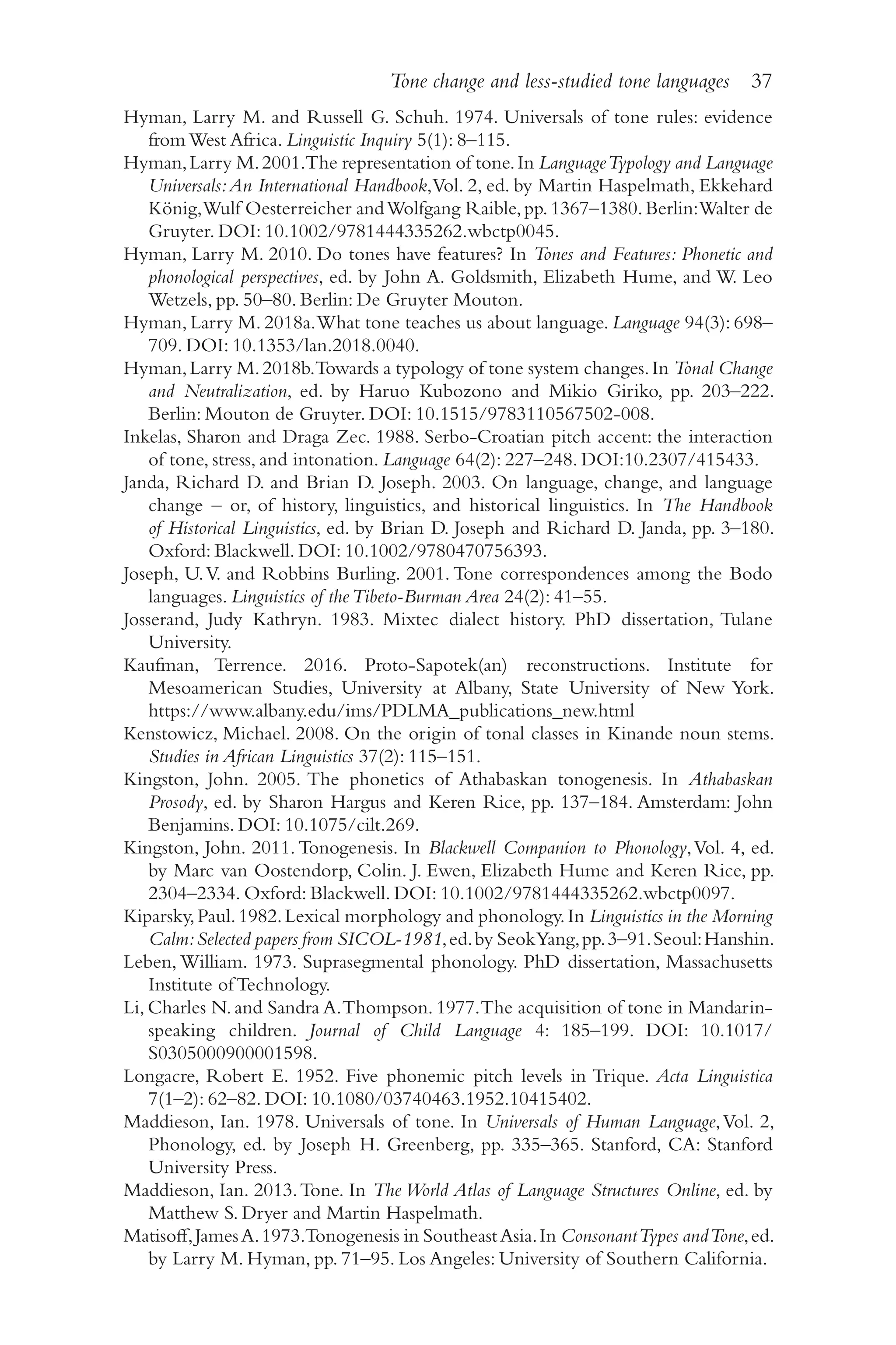 Tone change and less-studied tone languages 37
3
7
Hyman, Larry M. and Russell G. Schuh. 1974. Universals of tone rules: evidence
from West Africa. Linguistic Inquiry 5(1): 8–​
115.
Hyman,Larry M.2001.The representation of tone.In LanguageTypology and Language
Universals:An International Handbook,Vol. 2, ed. by Martin Haspelmath, Ekkehard
König,Wulf Oesterreicher andWolfgang Raible,pp.1367–1380.Berlin:Walter de
Gruyter. DOI: 10.1002/​
9781444335262.wbctp0045.
Hyman, Larry M. 2010. Do tones have features? In Tones and Features: Phonetic and
phonological perspectives, ed. by John A. Goldsmith, Elizabeth Hume, and W. Leo
Wetzels, pp. 50–​
80. Berlin: De Gruyter Mouton.
Hyman, Larry M. 2018a.What tone teaches us about language. Language 94(3): 698–
709. DOI: 10.1353/​
lan.2018.0040.
Hyman,Larry M.2018b.Towards a typology of tone system changes.In Tonal Change
and Neutralization, ed. by Haruo Kubozono and Mikio Giriko, pp. 203–222.
Berlin: Mouton de Gruyter. DOI: 10.1515/​
9783110567502‑008.
Inkelas, Sharon and Draga Zec. 1988. Serbo-​
Croatian pitch accent: the interaction
of tone, stress, and intonation. Language 64(2): 227–​
248. DOI:10.2307/​
415433.
Janda, Richard D. and Brian D. Joseph. 2003. On language, change, and language
change –​or, of history, linguistics, and historical linguistics. In The Handbook
of Historical Linguistics, ed. by Brian D. Joseph and Richard D. Janda, pp. 3–​
180.
Oxford: Blackwell. DOI: 10.1002/​
9780470756393.
Joseph, U.V. and Robbins Burling. 2001. Tone correspondences among the Bodo
languages. Linguistics of theTibeto-​
Burman Area 24(2): 41–​
55.
Josserand, Judy Kathryn. 1983. Mixtec dialect history. PhD dissertation, Tulane
University.
Kaufman, Terrence. 2016. Proto-​
Sapotek(an) reconstructions. Institute for
Mesoamerican Studies, University at Albany, State University of New York.
https://​www.albany.edu/​ims/​PDLMA_​publications_​new.html
Kenstowicz, Michael. 2008. On the origin of tonal classes in Kinande noun stems.
Studies in African Linguistics 37(2): 115–151.
Kingston, John. 2005. The phonetics of Athabaskan tonogenesis. In Athabaskan
Prosody, ed. by Sharon Hargus and Keren Rice, pp. 137–​
184. Amsterdam: John
Benjamins. DOI: 10.1075/​
cilt.269.
Kingston, John. 2011. Tonogenesis. In Blackwell Companion to Phonology,Vol. 4, ed.
by Marc van Oostendorp, Colin. J. Ewen, Elizabeth Hume and Keren Rice, pp.
2304–​
2334. Oxford: Blackwell. DOI: 10.1002/​
9781444335262.wbctp0097.
Kiparsky,Paul.1982.Lexical morphology and phonology.In Linguistics in the Morning
Calm:Selected papers from SICOL-​1981,ed.by SeokYang,pp.3–​91.Seoul:Hanshin.
Leben, William. 1973. Suprasegmental phonology. PhD dissertation, Massachusetts
Institute of Technology.
Li, Charles N. and Sandra A.Thompson. 1977.The acquisition of tone in Mandarin-​
speaking children. Journal of Child Language 4: 185–​
199. DOI: 10.1017/​
S0305000900001598.
Longacre, Robert E. 1952. Five phonemic pitch levels in Trique. Acta Linguistica
7(1–2): 62–82. DOI: 10.1080/​
03740463.1952.10415402.
Maddieson, Ian. 1978. Universals of tone. In Universals of Human Language,Vol. 2,
Phonology, ed. by Joseph H. Greenberg, pp. 335–​
365. Stanford, CA: Stanford
University Press.
Maddieson, Ian. 2013.Tone. In The World Atlas of Language Structures Online, ed. by
Matthew S. Dryer and Martin Haspelmath.
Matisoff,JamesA.1973.Tonogenesis in SoutheastAsia.In ConsonantTypes andTone,ed.
by Larry M. Hyman, pp. 71–​
95. Los Angeles: University of Southern California.
 