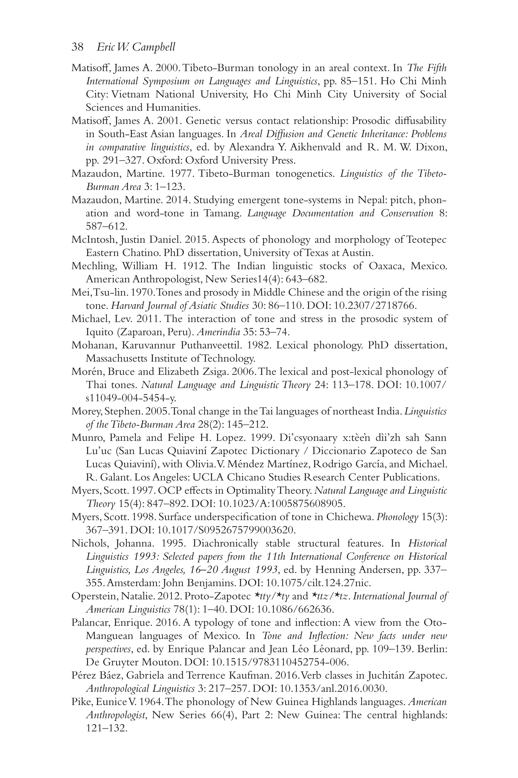 38 EricW. Campbell
3
8
Matisoff, James A. 2000.Tibeto-​
Burman tonology in an areal context. In The Fifth
International Symposium on Languages and Linguistics, pp. 85–​
151. Ho Chi Minh
City: Vietnam National University, Ho Chi Minh City University of Social
Sciences and Humanities.
Matisoff, James A. 2001. Genetic versus contact relationship: Prosodic diffusability
in South-​
East Asian languages. In Areal Diffusion and Genetic Inheritance: Problems
in comparative linguistics, ed. by Alexandra Y. Aikhenvald and R. M. W. Dixon,
pp. 291–327. Oxford: Oxford University Press.
Mazaudon, Martine. 1977. Tibeto-​
Burman tonogenetics. Linguistics of the Tibeto-​
Burman Area 3: 1–​
123.
Mazaudon, Martine. 2014. Studying emergent tone-​
systems in Nepal: pitch, phon-
ation and word-​
tone in Tamang. Language Documentation and Conservation 8:
587–​612.
McIntosh, Justin Daniel. 2015. Aspects of phonology and morphology of Teotepec
Eastern Chatino. PhD dissertation, University of Texas at Austin.
Mechling, William H. 1912. The Indian linguistic stocks of Oaxaca, Mexico.
American Anthropologist, New Series14(4): 643–​
682.
Mei,Tsu-​
lin.1970.Tones and prosody in Middle Chinese and the origin of the rising
tone. Harvard Journal of Asiatic Studies 30: 86–​
110. DOI: 10.2307/​
2718766.
Michael, Lev. 2011. The interaction of tone and stress in the prosodic system of
Iquito (Zaparoan, Peru). Amerindia 35: 53–​
74.
Mohanan, Karuvannur Puthanveettil. 1982. Lexical phonology. PhD dissertation,
Massachusetts Institute of Technology.
Morén, Bruce and Elizabeth Zsiga. 2006.The lexical and post-​
lexical phonology of
Thai tones. Natural Language and Linguistic Theory 24: 113–178. DOI: 10.1007/​
s11049-​004-​5454-​y.
Morey,Stephen.2005.Tonal change in theTai languages of northeast India.Linguistics
of theTibeto-​Burman Area 28(2): 145–​
212.
Munro, Pamela and Felipe H. Lopez. 1999. Di’csyonaary x:tèeŉ dìi’zh sah Sann
Lu’uc (San Lucas Quiaviní Zapotec Dictionary /​Diccionario Zapoteco de San
Lucas Quiaviní), with Olivia.V. Méndez Martínez, Rodrigo García, and Michael.
R. Galant. Los Angeles: UCLA Chicano Studies Research Center Publications.
Myers,Scott.1997.OCP effects in OptimalityTheory.Natural Language and Linguistic
Theory 15(4): 847–​
892. DOI: 10.1023/​
A:1005875608905.
Myers,Scott.1998.Surface underspecification of tone in Chichewa.Phonology 15(3):
367–​391. DOI: 10.1017/​S0952675799003620.
Nichols, Johanna. 1995. Diachronically stable structural features. In Historical
Linguistics 1993: Selected papers from the 11th International Conference on Historical
Linguistics, Los Angeles, 16–20 August 1993, ed. by Henning Andersen, pp. 337–
355.Amsterdam: John Benjamins. DOI: 10.1075/​
cilt.124.27nic.
Operstein,Natalie.2012.Proto-​
Zapotec *tty/​*ty and *ttz/​*tz.International Journal of
American Linguistics 78(1): 1–​
40. DOI: 10.1086/​
662636.
Palancar, Enrique. 2016. A typology of tone and inflection: A view from the Oto-​
Manguean languages of Mexico. In Tone and Inflection: New facts under new
perspectives, ed. by Enrique Palancar and Jean Léo Léonard, pp. 109–​
139. Berlin:
De Gruyter Mouton. DOI: 10.1515/​
9783110452754-​
006.
Pérez Báez, Gabriela and Terrence Kaufman. 2016.Verb classes in Juchitán Zapotec.
Anthropological Linguistics 3: 217–​
257. DOI: 10.1353/​
anl.2016.0030.
Pike, EuniceV. 1964.The phonology of New Guinea Highlands languages. American
Anthropologist, New Series 66(4), Part 2: New Guinea: The central highlands:
121–​132.
 