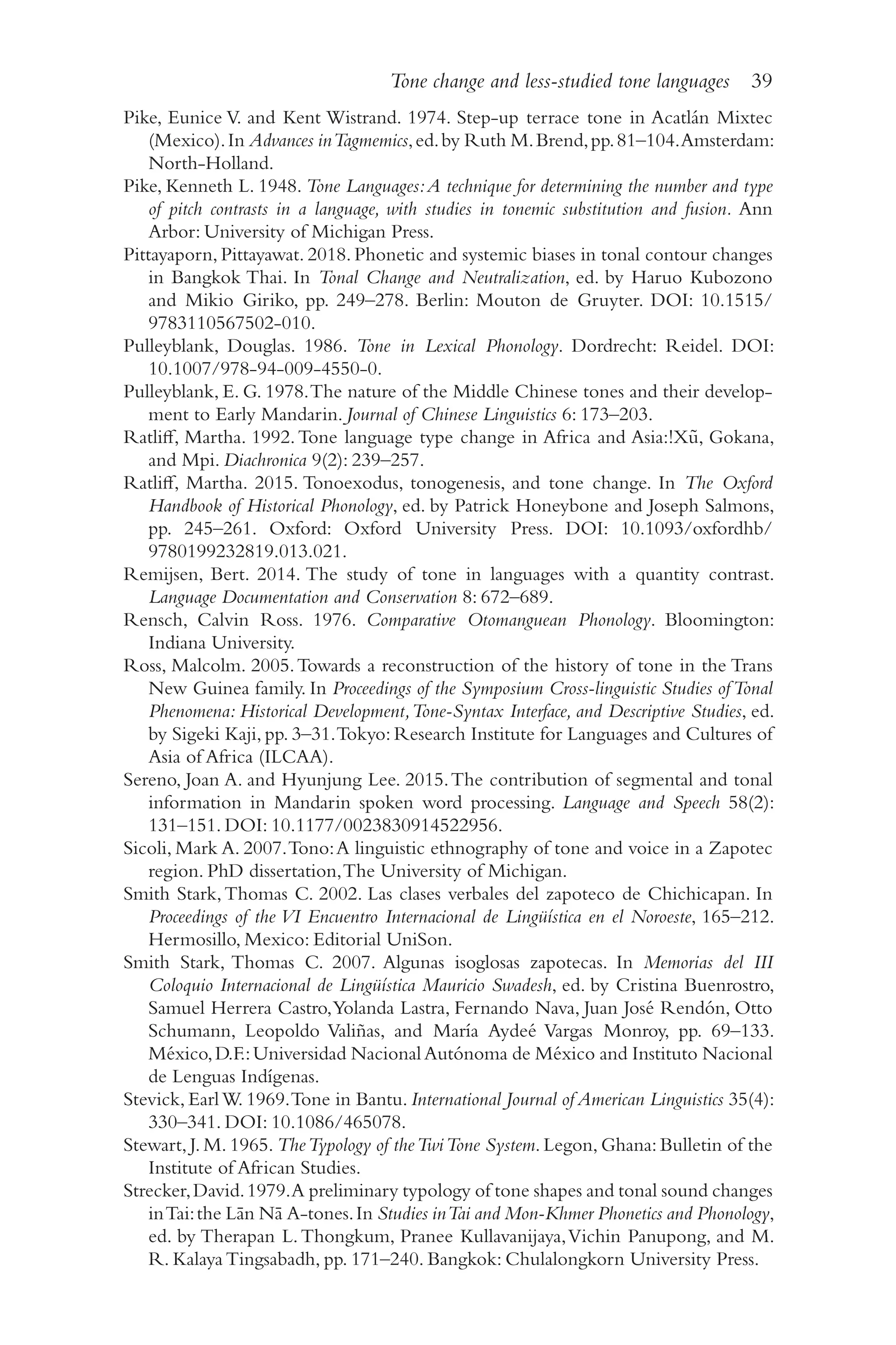 Tone change and less-studied tone languages 39
3
9
Pike, Eunice V. and Kent Wistrand. 1974. Step-​
up terrace tone in Acatlán Mixtec
(Mexico).In Advances inTagmemics,ed.by Ruth M.Brend,pp.81–​
104.Amsterdam:
North-​Holland.
Pike, Kenneth L. 1948. Tone Languages:A technique for determining the number and type
of pitch contrasts in a language, with studies in tonemic substitution and fusion. Ann
Arbor: University of Michigan Press.
Pittayaporn, Pittayawat. 2018. Phonetic and systemic biases in tonal contour changes
in Bangkok Thai. In Tonal Change and Neutralization, ed. by Haruo Kubozono
and Mikio Giriko, pp. 249–278. Berlin: Mouton de Gruyter. DOI: 10.1515/​
9783110567502‑010.
Pulleyblank, Douglas. 1986. Tone in Lexical Phonology. Dordrecht: Reidel. DOI:
10.1007/​978-​94-​009-​4550-​0.
Pulleyblank, E. G. 1978.The nature of the Middle Chinese tones and their develop-
ment to Early Mandarin. Journal of Chinese Linguistics 6: 173–​
203.
Ratliff, Martha. 1992.Tone language type change in Africa and Asia:!Xũ, Gokana,
and Mpi. Diachronica 9(2): 239–​
257.
Ratliff, Martha. 2015. Tonoexodus, tonogenesis, and tone change. In The Oxford
Handbook of Historical Phonology, ed. by Patrick Honeybone and Joseph Salmons,
pp. 245–​
261. Oxford: Oxford University Press. DOI: 10.1093/​
oxfordhb/​
9780199232819.013.021.
Remijsen, Bert. 2014. The study of tone in languages with a quantity contrast.
Language Documentation and Conservation 8: 672–​
689.
Rensch, Calvin Ross. 1976. Comparative Otomanguean Phonology. Bloomington:
Indiana University.
Ross, Malcolm. 2005.Towards a reconstruction of the history of tone in the Trans
New Guinea family. In Proceedings of the Symposium Cross-​
linguistic Studies ofTonal
Phenomena: Historical Development,Tone-​
Syntax Interface, and Descriptive Studies, ed.
by Sigeki Kaji, pp. 3–​
31.Tokyo: Research Institute for Languages and Cultures of
Asia of Africa (ILCAA).
Sereno, Joan A. and Hyunjung Lee. 2015.The contribution of segmental and tonal
information in Mandarin spoken word processing. Language and Speech 58(2):
131–​151. DOI: 10.1177/​0023830914522956.
Sicoli, Mark A. 2007.Tono:A linguistic ethnography of tone and voice in a Zapotec
region. PhD dissertation,The University of Michigan.
Smith Stark,Thomas C. 2002. Las clases verbales del zapoteco de Chichicapan. In
Proceedings of the VI Encuentro Internacional de Lingüística en el Noroeste, 165–​212.
Hermosillo, Mexico: Editorial UniSon.
Smith Stark, Thomas C. 2007. Algunas isoglosas zapotecas. In Memorias del III
Coloquio Internacional de Lingüística Mauricio Swadesh, ed. by Cristina Buenrostro,
Samuel Herrera Castro,Yolanda Lastra, Fernando Nava, Juan José Rendón, Otto
Schumann, Leopoldo Valiñas, and María Aydeé Vargas Monroy, pp. 69–​
133.
México,D.F.:Universidad NacionalAutónoma de México and Instituto Nacional
de Lenguas Indígenas.
Stevick, EarlW. 1969.Tone in Bantu. International Journal of American Linguistics 35(4):
330–​341. DOI: 10.1086/​465078.
Stewart, J. M. 1965. TheTypology of theTwiTone System. Legon, Ghana: Bulletin of the
Institute of African Studies.
Strecker,David.1979.A preliminary typology of tone shapes and tonal sound changes
inTai:the Lān Nā A-​tones.In Studies inTai and Mon-​
Khmer Phonetics and Phonology,
ed. by Therapan L.Thongkum, Pranee Kullavanijaya,Vichin Panupong, and M.
R. Kalaya Tingsabadh, pp. 171–240. Bangkok: Chulalongkorn University Press.
 
