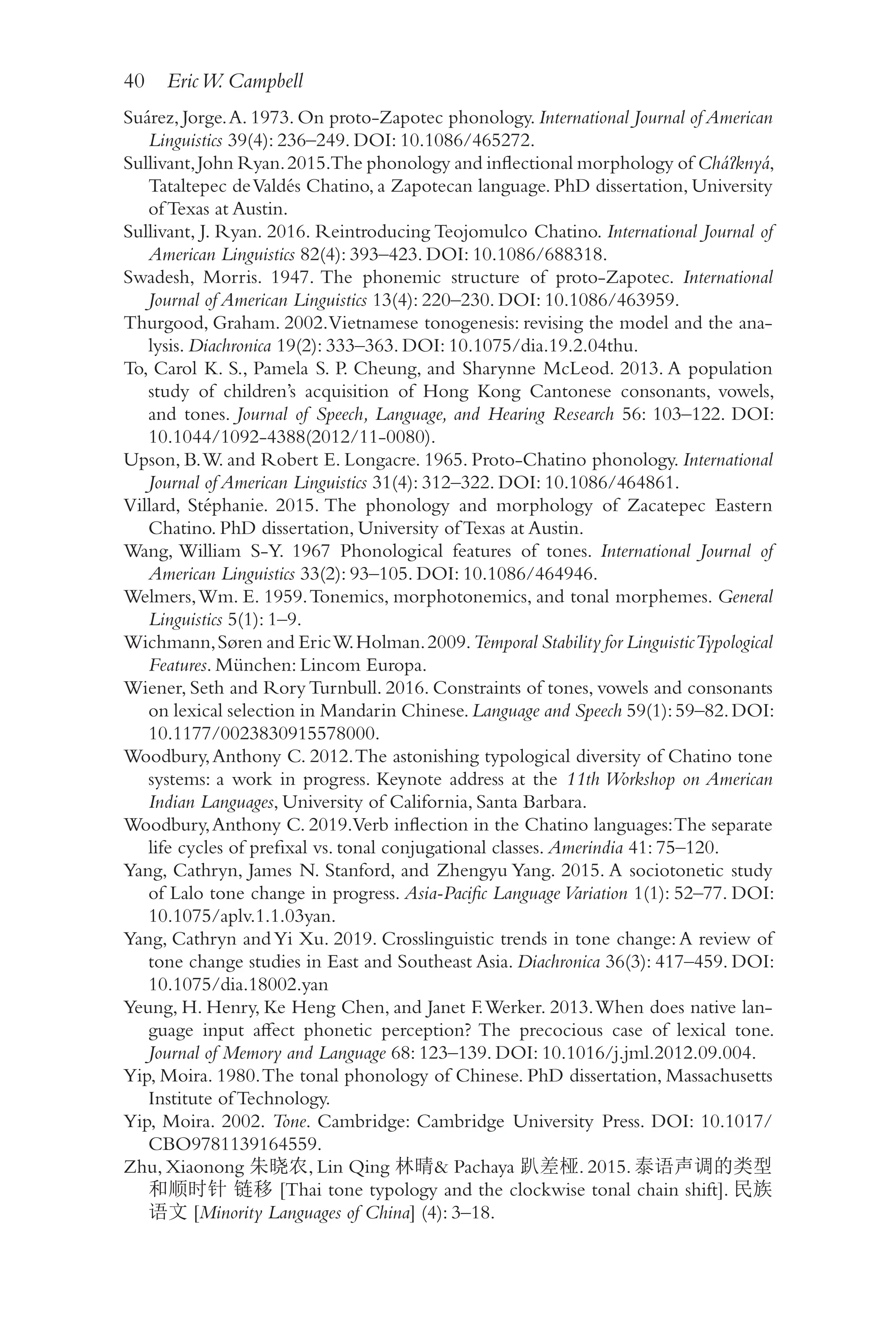 40 EricW. Campbell
4
0
Suárez, Jorge.A. 1973. On proto-​
Zapotec phonology. International Journal of American
Linguistics 39(4): 236–​
249. DOI: 10.1086/​
465272.
Sullivant,John Ryan.2015.The phonology and inflectional morphology of Cháʔknyá,
Tataltepec deValdés Chatino, a Zapotecan language. PhD dissertation, University
of Texas at Austin.
Sullivant, J. Ryan. 2016. Reintroducing Teojomulco Chatino. International Journal of
American Linguistics 82(4): 393–​
423. DOI: 10.1086/​
688318.
Swadesh, Morris. 1947. The phonemic structure of proto-​
Zapotec. International
Journal of American Linguistics 13(4): 220–​
230. DOI: 10.1086/​
463959.
Thurgood, Graham. 2002.Vietnamese tonogenesis: revising the model and the ana-
lysis. Diachronica 19(2): 333–​
363. DOI: 10.1075/​
dia.19.2.04thu.
To, Carol K. S., Pamela S. P. Cheung, and Sharynne McLeod. 2013. A population
study of children’s acquisition of Hong Kong Cantonese consonants, vowels,
and tones. Journal of Speech, Language, and Hearing Research 56: 103–​
122. DOI:
10.1044/​1092-​4388(2012/​11-​0080).
Upson, B.W. and Robert E. Longacre. 1965. Proto-​
Chatino phonology. International
Journal of American Linguistics 31(4): 312–​
322. DOI: 10.1086/​
464861.
Villard, Stéphanie. 2015. The phonology and morphology of Zacatepec Eastern
Chatino. PhD dissertation, University of Texas at Austin.
Wang, William S-​
Y. 1967 Phonological features of tones. International Journal of
American Linguistics 33(2): 93–​
105. DOI: 10.1086/​
464946.
Welmers,Wm. E. 1959.Tonemics, morphotonemics, and tonal morphemes. General
Linguistics 5(1): 1–​
9.
Wichmann,Søren and EricW.Holman.2009.Temporal Stability for LinguisticTypological
Features. München: Lincom Europa.
Wiener, Seth and Rory Turnbull. 2016. Constraints of tones, vowels and consonants
on lexical selection in Mandarin Chinese.Language and Speech 59(1):59–​
82.DOI:
10.1177/​0023830915578000.
Woodbury,Anthony C. 2012.The astonishing typological diversity of Chatino tone
systems: a work in progress. Keynote address at the 11th Workshop on American
Indian Languages, University of California, Santa Barbara.
Woodbury,Anthony C. 2019.Verb inflection in the Chatino languages:The separate
life cycles of prefixal vs. tonal conjugational classes. Amerindia 41: 75–120.
Yang, Cathryn, James N. Stanford, and Zhengyu Yang. 2015. A sociotonetic study
of Lalo tone change in progress. Asia-​Pacific Language Variation 1(1): 52–77. DOI:
10.1075/​aplv.1.1.03yan.
Yang, Cathryn andYi Xu. 2019. Crosslinguistic trends in tone change:A review of
tone change studies in East and Southeast Asia. Diachronica 36(3): 417–459. DOI:
10.1075/​dia.18002.yan
Yeung, H. Henry, Ke Heng Chen, and Janet F.Werker. 2013.When does native lan-
guage input affect phonetic perception? The precocious case of lexical tone.
Journal of Memory and Language 68: 123–​
139. DOI: 10.1016/​
j.jml.2012.09.004.
Yip, Moira. 1980.The tonal phonology of Chinese. PhD dissertation, Massachusetts
Institute of Technology.
Yip, Moira. 2002. Tone. Cambridge: Cambridge University Press. DOI: 10.1017/​
CBO9781139164559.
Zhu, Xiaonong 朱晓农, Lin Qing 林晴 Pachaya 趴差桠. 2015. 泰语声调的类型
和顺时针 链移 [Thai tone typology and the clockwise tonal chain shift]. 民族
语文 [Minority Languages of China] (4): 3–​
18.
 