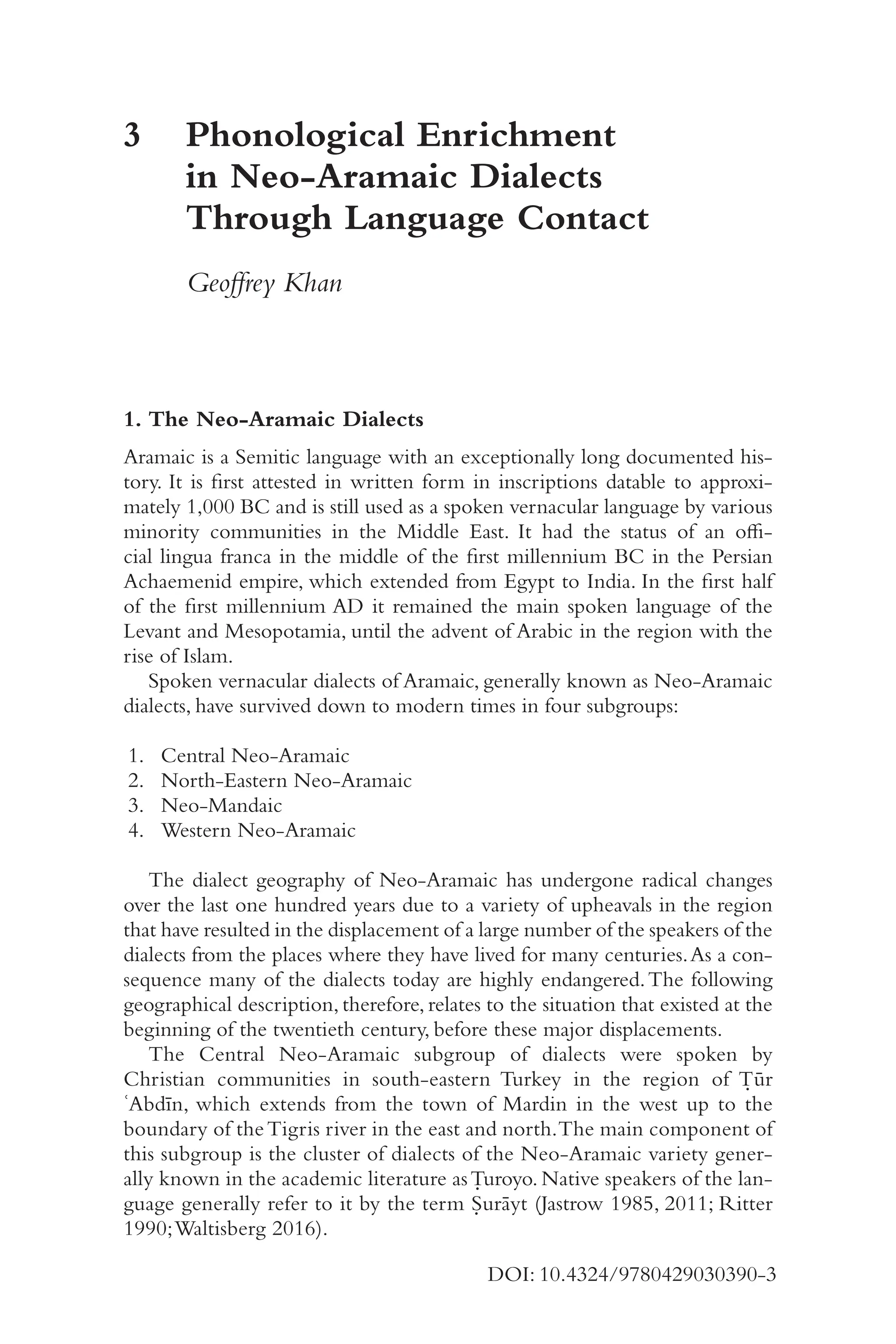 4
1
DOI: 10.4324/9780429030390-3
3	
Phonological Enrichment
in Neo-​
Aramaic Dialects
Through Language Contact
Geoffrey Khan
1. The Neo-​
Aramaic Dialects
Aramaic is a Semitic language with an exceptionally long documented his-
tory. It is first attested in written form in inscriptions datable to approxi-
mately 1,000 BC and is still used as a spoken vernacular language by various
minority communities in the Middle East. It had the status of an offi-
cial lingua franca in the middle of the first millennium BC in the Persian
Achaemenid empire, which extended from Egypt to India. In the first half
of the first millennium AD it remained the main spoken language of the
Levant and Mesopotamia, until the advent of Arabic in the region with the
rise of Islam.
Spoken vernacular dialects of Aramaic, generally known as Neo-​
Aramaic
dialects, have survived down to modern times in four subgroups:
1. Central Neo-​Aramaic
2. North-​Eastern Neo-​Aramaic
3. Neo-​Mandaic
4. Western Neo-​Aramaic
The dialect geography of Neo-​
Aramaic has undergone radical changes
over the last one hundred years due to a variety of upheavals in the region
that have resulted in the displacement of a large number of the speakers of the
dialects from the places where they have lived for many centuries.As a con-
sequence many of the dialects today are highly endangered.The following
geographical description, therefore, relates to the situation that existed at the
beginning of the twentieth century, before these major displacements.
The Central Neo-​
Aramaic subgroup of dialects were spoken by
Christian communities in south-​
eastern Turkey in the region of Ṭūr
ʿAbdīn, which extends from the town of Mardin in the west up to the
boundary of theTigris river in the east and north.The main component of
this subgroup is the cluster of dialects of the Neo-​
Aramaic variety gener-
ally known in the academic literature asṬuroyo. Native speakers of the lan-
guage generally refer to it by the term Ṣurāyt (Jastrow 1985, 2011; Ritter
1990;Waltisberg 2016).
 