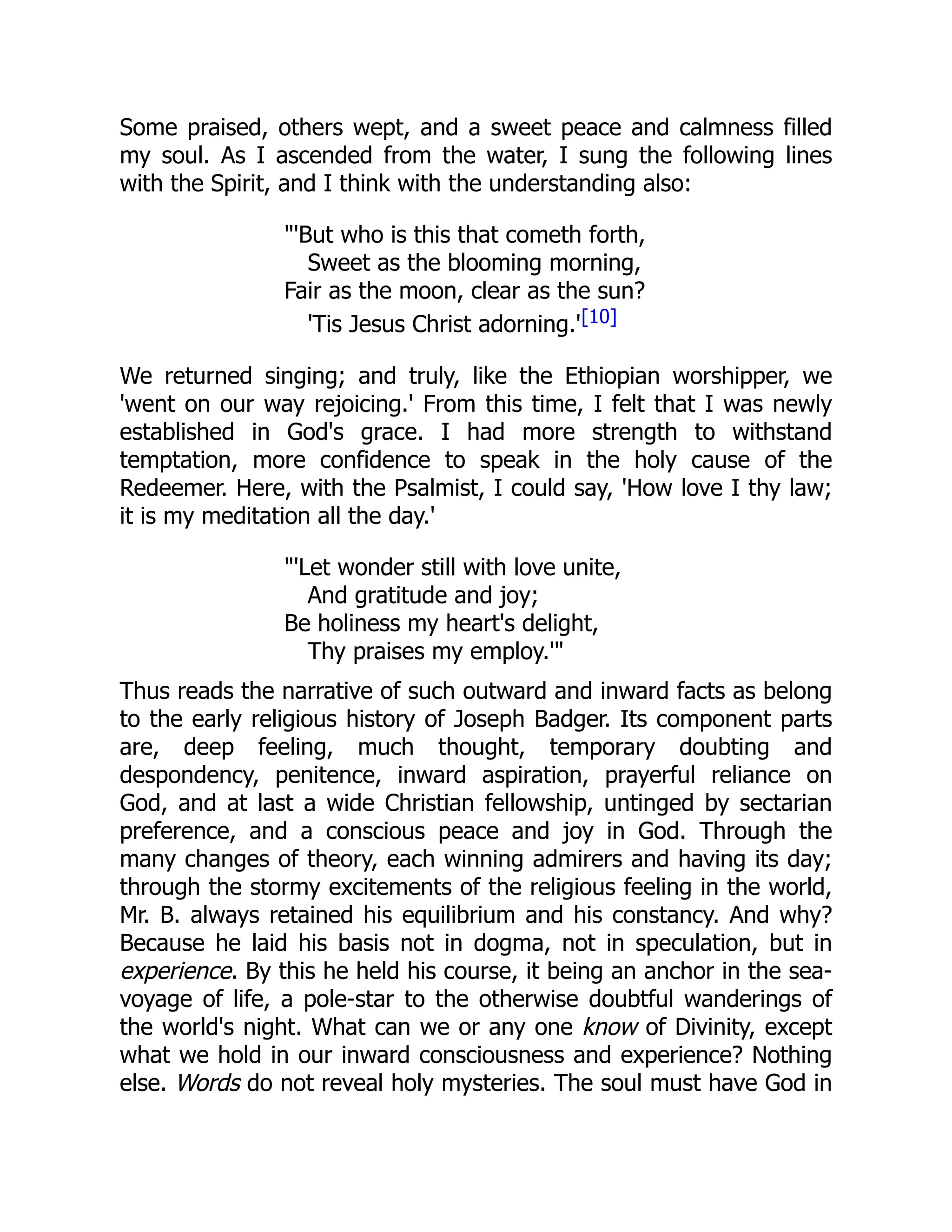 Some praised, others wept, and a sweet peace and calmness filled
my soul. As I ascended from the water, I sung the following lines
with the Spirit, and I think with the understanding also:
'But who is this that cometh forth,
Sweet as the blooming morning,
Fair as the moon, clear as the sun?
'Tis Jesus Christ adorning.'[10]
We returned singing; and truly, like the Ethiopian worshipper, we
'went on our way rejoicing.' From this time, I felt that I was newly
established in God's grace. I had more strength to withstand
temptation, more confidence to speak in the holy cause of the
Redeemer. Here, with the Psalmist, I could say, 'How love I thy law;
it is my meditation all the day.'
'Let wonder still with love unite,
And gratitude and joy;
Be holiness my heart's delight,
Thy praises my employ.'
Thus reads the narrative of such outward and inward facts as belong
to the early religious history of Joseph Badger. Its component parts
are, deep feeling, much thought, temporary doubting and
despondency, penitence, inward aspiration, prayerful reliance on
God, and at last a wide Christian fellowship, untinged by sectarian
preference, and a conscious peace and joy in God. Through the
many changes of theory, each winning admirers and having its day;
through the stormy excitements of the religious feeling in the world,
Mr. B. always retained his equilibrium and his constancy. And why?
Because he laid his basis not in dogma, not in speculation, but in
experience. By this he held his course, it being an anchor in the sea-
voyage of life, a pole-star to the otherwise doubtful wanderings of
the world's night. What can we or any one know of Divinity, except
what we hold in our inward consciousness and experience? Nothing
else. Words do not reveal holy mysteries. The soul must have God in
 