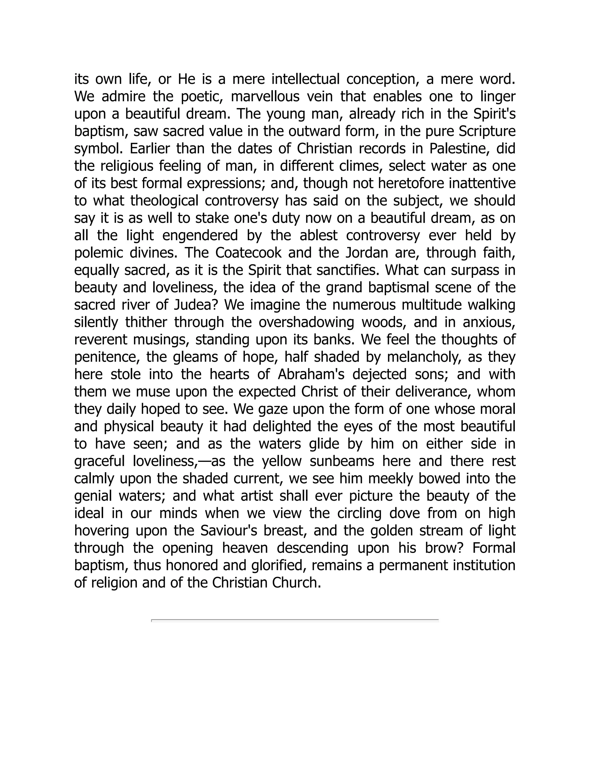 its own life, or He is a mere intellectual conception, a mere word.
We admire the poetic, marvellous vein that enables one to linger
upon a beautiful dream. The young man, already rich in the Spirit's
baptism, saw sacred value in the outward form, in the pure Scripture
symbol. Earlier than the dates of Christian records in Palestine, did
the religious feeling of man, in different climes, select water as one
of its best formal expressions; and, though not heretofore inattentive
to what theological controversy has said on the subject, we should
say it is as well to stake one's duty now on a beautiful dream, as on
all the light engendered by the ablest controversy ever held by
polemic divines. The Coatecook and the Jordan are, through faith,
equally sacred, as it is the Spirit that sanctifies. What can surpass in
beauty and loveliness, the idea of the grand baptismal scene of the
sacred river of Judea? We imagine the numerous multitude walking
silently thither through the overshadowing woods, and in anxious,
reverent musings, standing upon its banks. We feel the thoughts of
penitence, the gleams of hope, half shaded by melancholy, as they
here stole into the hearts of Abraham's dejected sons; and with
them we muse upon the expected Christ of their deliverance, whom
they daily hoped to see. We gaze upon the form of one whose moral
and physical beauty it had delighted the eyes of the most beautiful
to have seen; and as the waters glide by him on either side in
graceful loveliness,—as the yellow sunbeams here and there rest
calmly upon the shaded current, we see him meekly bowed into the
genial waters; and what artist shall ever picture the beauty of the
ideal in our minds when we view the circling dove from on high
hovering upon the Saviour's breast, and the golden stream of light
through the opening heaven descending upon his brow? Formal
baptism, thus honored and glorified, remains a permanent institution
of religion and of the Christian Church.
 