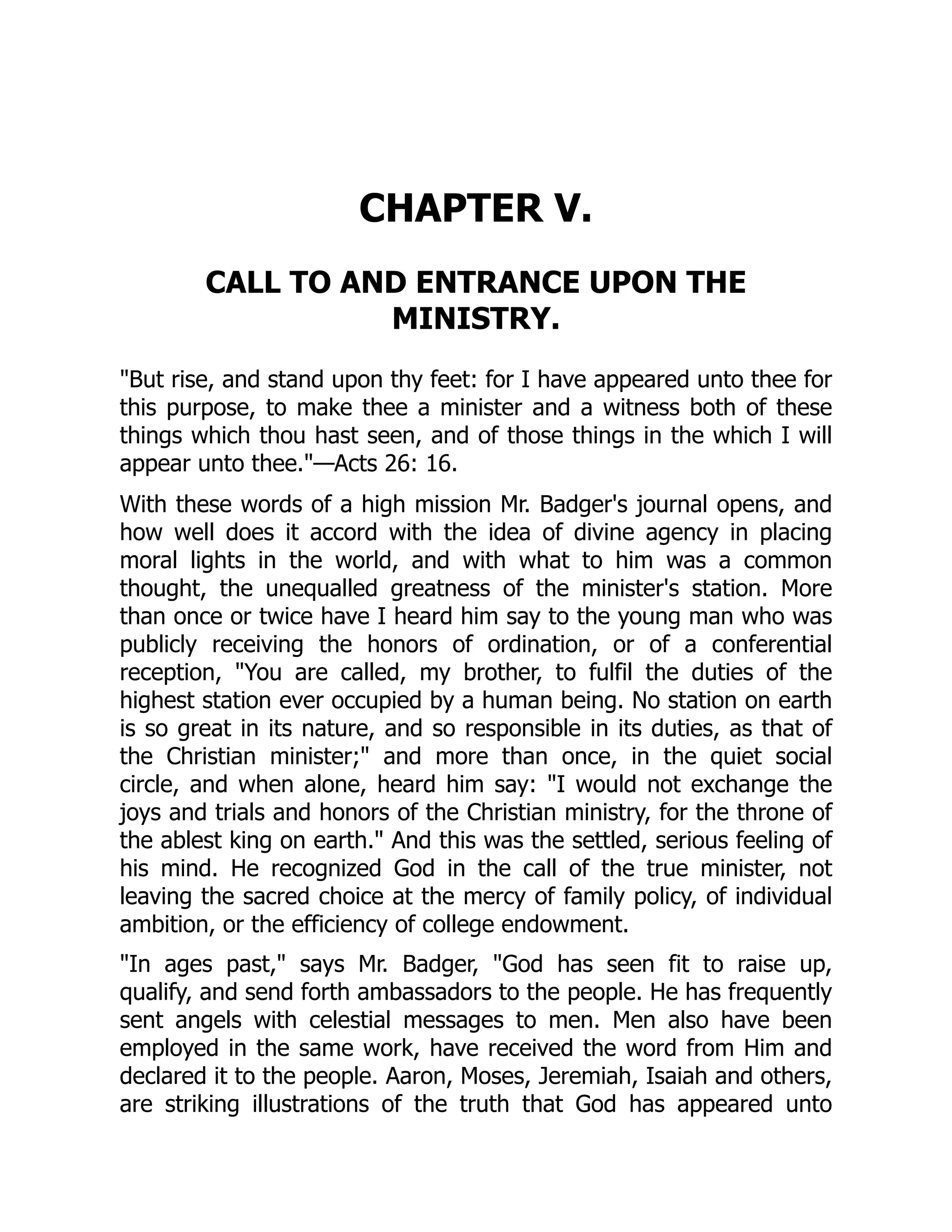 CHAPTER V.
CALL TO AND ENTRANCE UPON THE
MINISTRY.
But rise, and stand upon thy feet: for I have appeared unto thee for
this purpose, to make thee a minister and a witness both of these
things which thou hast seen, and of those things in the which I will
appear unto thee.—Acts 26: 16.
With these words of a high mission Mr. Badger's journal opens, and
how well does it accord with the idea of divine agency in placing
moral lights in the world, and with what to him was a common
thought, the unequalled greatness of the minister's station. More
than once or twice have I heard him say to the young man who was
publicly receiving the honors of ordination, or of a conferential
reception, You are called, my brother, to fulfil the duties of the
highest station ever occupied by a human being. No station on earth
is so great in its nature, and so responsible in its duties, as that of
the Christian minister; and more than once, in the quiet social
circle, and when alone, heard him say: I would not exchange the
joys and trials and honors of the Christian ministry, for the throne of
the ablest king on earth. And this was the settled, serious feeling of
his mind. He recognized God in the call of the true minister, not
leaving the sacred choice at the mercy of family policy, of individual
ambition, or the efficiency of college endowment.
In ages past, says Mr. Badger, God has seen fit to raise up,
qualify, and send forth ambassadors to the people. He has frequently
sent angels with celestial messages to men. Men also have been
employed in the same work, have received the word from Him and
declared it to the people. Aaron, Moses, Jeremiah, Isaiah and others,
are striking illustrations of the truth that God has appeared unto
 