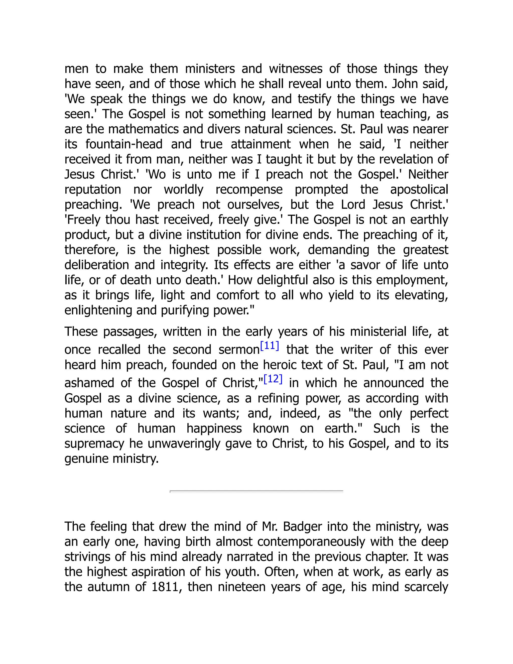 men to make them ministers and witnesses of those things they
have seen, and of those which he shall reveal unto them. John said,
'We speak the things we do know, and testify the things we have
seen.' The Gospel is not something learned by human teaching, as
are the mathematics and divers natural sciences. St. Paul was nearer
its fountain-head and true attainment when he said, 'I neither
received it from man, neither was I taught it but by the revelation of
Jesus Christ.' 'Wo is unto me if I preach not the Gospel.' Neither
reputation nor worldly recompense prompted the apostolical
preaching. 'We preach not ourselves, but the Lord Jesus Christ.'
'Freely thou hast received, freely give.' The Gospel is not an earthly
product, but a divine institution for divine ends. The preaching of it,
therefore, is the highest possible work, demanding the greatest
deliberation and integrity. Its effects are either 'a savor of life unto
life, or of death unto death.' How delightful also is this employment,
as it brings life, light and comfort to all who yield to its elevating,
enlightening and purifying power.
These passages, written in the early years of his ministerial life, at
once recalled the second sermon[11] that the writer of this ever
heard him preach, founded on the heroic text of St. Paul, I am not
ashamed of the Gospel of Christ,[12] in which he announced the
Gospel as a divine science, as a refining power, as according with
human nature and its wants; and, indeed, as the only perfect
science of human happiness known on earth. Such is the
supremacy he unwaveringly gave to Christ, to his Gospel, and to its
genuine ministry.
The feeling that drew the mind of Mr. Badger into the ministry, was
an early one, having birth almost contemporaneously with the deep
strivings of his mind already narrated in the previous chapter. It was
the highest aspiration of his youth. Often, when at work, as early as
the autumn of 1811, then nineteen years of age, his mind scarcely
 
