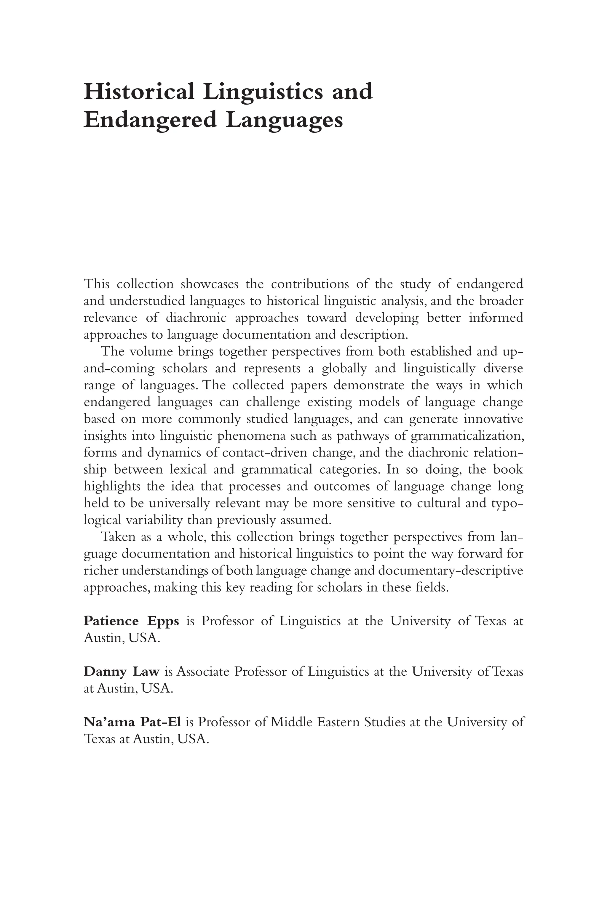 i
Historical Linguistics and
Endangered Languages
This collection showcases the contributions of the study of endangered
and understudied languages to historical linguistic analysis, and the broader
relevance of diachronic approaches toward developing better informed
approaches to language documentation and description.
The volume brings together perspectives from both established and up-​
and-​
coming scholars and represents a globally and linguistically diverse
range of languages. The collected papers demonstrate the ways in which
endangered languages can challenge existing models of language change
based on more commonly studied languages, and can generate innovative
insights into linguistic phenomena such as pathways of grammaticalization,
forms and dynamics of contact-​
driven change, and the diachronic relation-
ship between lexical and grammatical categories. In so doing, the book
highlights the idea that processes and outcomes of language change long
held to be universally relevant may be more sensitive to cultural and typo-
logical variability than previously assumed.
Taken as a whole, this collection brings together perspectives from lan-
guage documentation and historical linguistics to point the way forward for
richer understandings of both language change and documentary-​
descriptive
approaches, making this key reading for scholars in these fields.
Patience Epps is Professor of Linguistics at the University of Texas at
Austin, USA.
Danny Law is Associate Professor of Linguistics at the University of Texas
at Austin, USA.
Na’ama Pat-​El is Professor of Middle Eastern Studies at the University of
Texas at Austin, USA.
 
