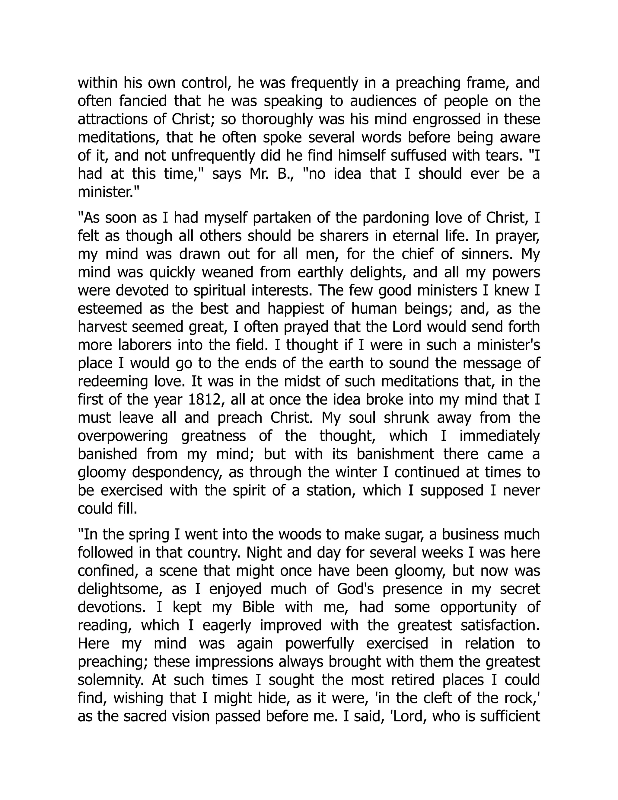 within his own control, he was frequently in a preaching frame, and
often fancied that he was speaking to audiences of people on the
attractions of Christ; so thoroughly was his mind engrossed in these
meditations, that he often spoke several words before being aware
of it, and not unfrequently did he find himself suffused with tears. I
had at this time, says Mr. B., no idea that I should ever be a
minister.
As soon as I had myself partaken of the pardoning love of Christ, I
felt as though all others should be sharers in eternal life. In prayer,
my mind was drawn out for all men, for the chief of sinners. My
mind was quickly weaned from earthly delights, and all my powers
were devoted to spiritual interests. The few good ministers I knew I
esteemed as the best and happiest of human beings; and, as the
harvest seemed great, I often prayed that the Lord would send forth
more laborers into the field. I thought if I were in such a minister's
place I would go to the ends of the earth to sound the message of
redeeming love. It was in the midst of such meditations that, in the
first of the year 1812, all at once the idea broke into my mind that I
must leave all and preach Christ. My soul shrunk away from the
overpowering greatness of the thought, which I immediately
banished from my mind; but with its banishment there came a
gloomy despondency, as through the winter I continued at times to
be exercised with the spirit of a station, which I supposed I never
could fill.
In the spring I went into the woods to make sugar, a business much
followed in that country. Night and day for several weeks I was here
confined, a scene that might once have been gloomy, but now was
delightsome, as I enjoyed much of God's presence in my secret
devotions. I kept my Bible with me, had some opportunity of
reading, which I eagerly improved with the greatest satisfaction.
Here my mind was again powerfully exercised in relation to
preaching; these impressions always brought with them the greatest
solemnity. At such times I sought the most retired places I could
find, wishing that I might hide, as it were, 'in the cleft of the rock,'
as the sacred vision passed before me. I said, 'Lord, who is sufficient
 