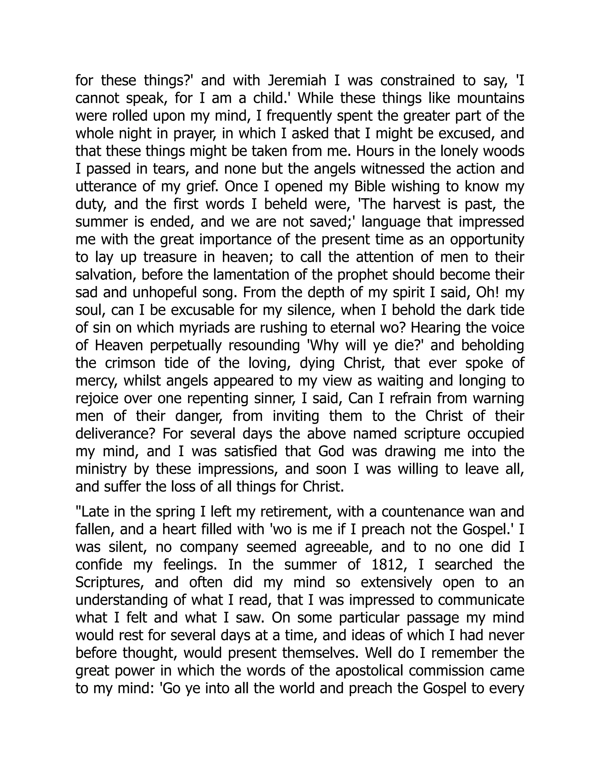 for these things?' and with Jeremiah I was constrained to say, 'I
cannot speak, for I am a child.' While these things like mountains
were rolled upon my mind, I frequently spent the greater part of the
whole night in prayer, in which I asked that I might be excused, and
that these things might be taken from me. Hours in the lonely woods
I passed in tears, and none but the angels witnessed the action and
utterance of my grief. Once I opened my Bible wishing to know my
duty, and the first words I beheld were, 'The harvest is past, the
summer is ended, and we are not saved;' language that impressed
me with the great importance of the present time as an opportunity
to lay up treasure in heaven; to call the attention of men to their
salvation, before the lamentation of the prophet should become their
sad and unhopeful song. From the depth of my spirit I said, Oh! my
soul, can I be excusable for my silence, when I behold the dark tide
of sin on which myriads are rushing to eternal wo? Hearing the voice
of Heaven perpetually resounding 'Why will ye die?' and beholding
the crimson tide of the loving, dying Christ, that ever spoke of
mercy, whilst angels appeared to my view as waiting and longing to
rejoice over one repenting sinner, I said, Can I refrain from warning
men of their danger, from inviting them to the Christ of their
deliverance? For several days the above named scripture occupied
my mind, and I was satisfied that God was drawing me into the
ministry by these impressions, and soon I was willing to leave all,
and suffer the loss of all things for Christ.
Late in the spring I left my retirement, with a countenance wan and
fallen, and a heart filled with 'wo is me if I preach not the Gospel.' I
was silent, no company seemed agreeable, and to no one did I
confide my feelings. In the summer of 1812, I searched the
Scriptures, and often did my mind so extensively open to an
understanding of what I read, that I was impressed to communicate
what I felt and what I saw. On some particular passage my mind
would rest for several days at a time, and ideas of which I had never
before thought, would present themselves. Well do I remember the
great power in which the words of the apostolical commission came
to my mind: 'Go ye into all the world and preach the Gospel to every
 