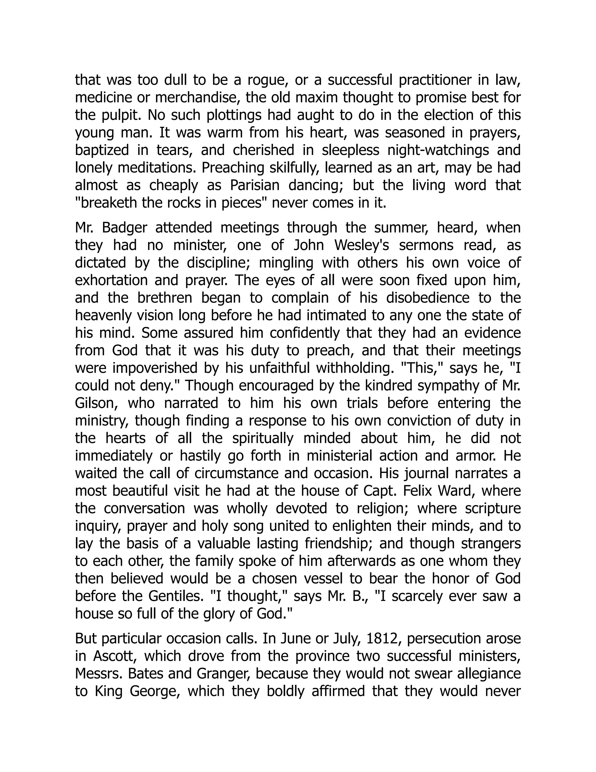 that was too dull to be a rogue, or a successful practitioner in law,
medicine or merchandise, the old maxim thought to promise best for
the pulpit. No such plottings had aught to do in the election of this
young man. It was warm from his heart, was seasoned in prayers,
baptized in tears, and cherished in sleepless night-watchings and
lonely meditations. Preaching skilfully, learned as an art, may be had
almost as cheaply as Parisian dancing; but the living word that
breaketh the rocks in pieces never comes in it.
Mr. Badger attended meetings through the summer, heard, when
they had no minister, one of John Wesley's sermons read, as
dictated by the discipline; mingling with others his own voice of
exhortation and prayer. The eyes of all were soon fixed upon him,
and the brethren began to complain of his disobedience to the
heavenly vision long before he had intimated to any one the state of
his mind. Some assured him confidently that they had an evidence
from God that it was his duty to preach, and that their meetings
were impoverished by his unfaithful withholding. This, says he, I
could not deny. Though encouraged by the kindred sympathy of Mr.
Gilson, who narrated to him his own trials before entering the
ministry, though finding a response to his own conviction of duty in
the hearts of all the spiritually minded about him, he did not
immediately or hastily go forth in ministerial action and armor. He
waited the call of circumstance and occasion. His journal narrates a
most beautiful visit he had at the house of Capt. Felix Ward, where
the conversation was wholly devoted to religion; where scripture
inquiry, prayer and holy song united to enlighten their minds, and to
lay the basis of a valuable lasting friendship; and though strangers
to each other, the family spoke of him afterwards as one whom they
then believed would be a chosen vessel to bear the honor of God
before the Gentiles. I thought, says Mr. B., I scarcely ever saw a
house so full of the glory of God.
But particular occasion calls. In June or July, 1812, persecution arose
in Ascott, which drove from the province two successful ministers,
Messrs. Bates and Granger, because they would not swear allegiance
to King George, which they boldly affirmed that they would never
 