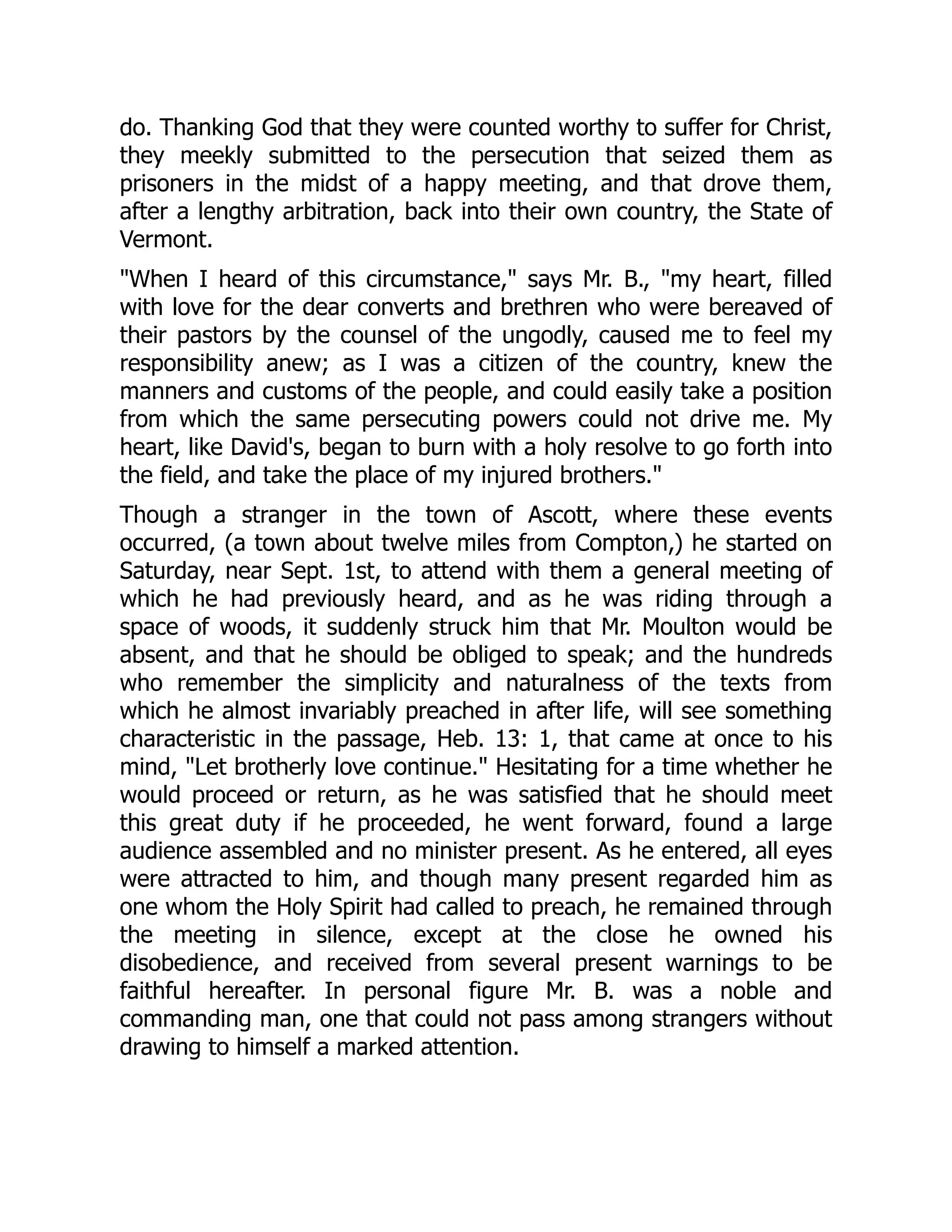 do. Thanking God that they were counted worthy to suffer for Christ,
they meekly submitted to the persecution that seized them as
prisoners in the midst of a happy meeting, and that drove them,
after a lengthy arbitration, back into their own country, the State of
Vermont.
When I heard of this circumstance, says Mr. B., my heart, filled
with love for the dear converts and brethren who were bereaved of
their pastors by the counsel of the ungodly, caused me to feel my
responsibility anew; as I was a citizen of the country, knew the
manners and customs of the people, and could easily take a position
from which the same persecuting powers could not drive me. My
heart, like David's, began to burn with a holy resolve to go forth into
the field, and take the place of my injured brothers.
Though a stranger in the town of Ascott, where these events
occurred, (a town about twelve miles from Compton,) he started on
Saturday, near Sept. 1st, to attend with them a general meeting of
which he had previously heard, and as he was riding through a
space of woods, it suddenly struck him that Mr. Moulton would be
absent, and that he should be obliged to speak; and the hundreds
who remember the simplicity and naturalness of the texts from
which he almost invariably preached in after life, will see something
characteristic in the passage, Heb. 13: 1, that came at once to his
mind, Let brotherly love continue. Hesitating for a time whether he
would proceed or return, as he was satisfied that he should meet
this great duty if he proceeded, he went forward, found a large
audience assembled and no minister present. As he entered, all eyes
were attracted to him, and though many present regarded him as
one whom the Holy Spirit had called to preach, he remained through
the meeting in silence, except at the close he owned his
disobedience, and received from several present warnings to be
faithful hereafter. In personal figure Mr. B. was a noble and
commanding man, one that could not pass among strangers without
drawing to himself a marked attention.
 