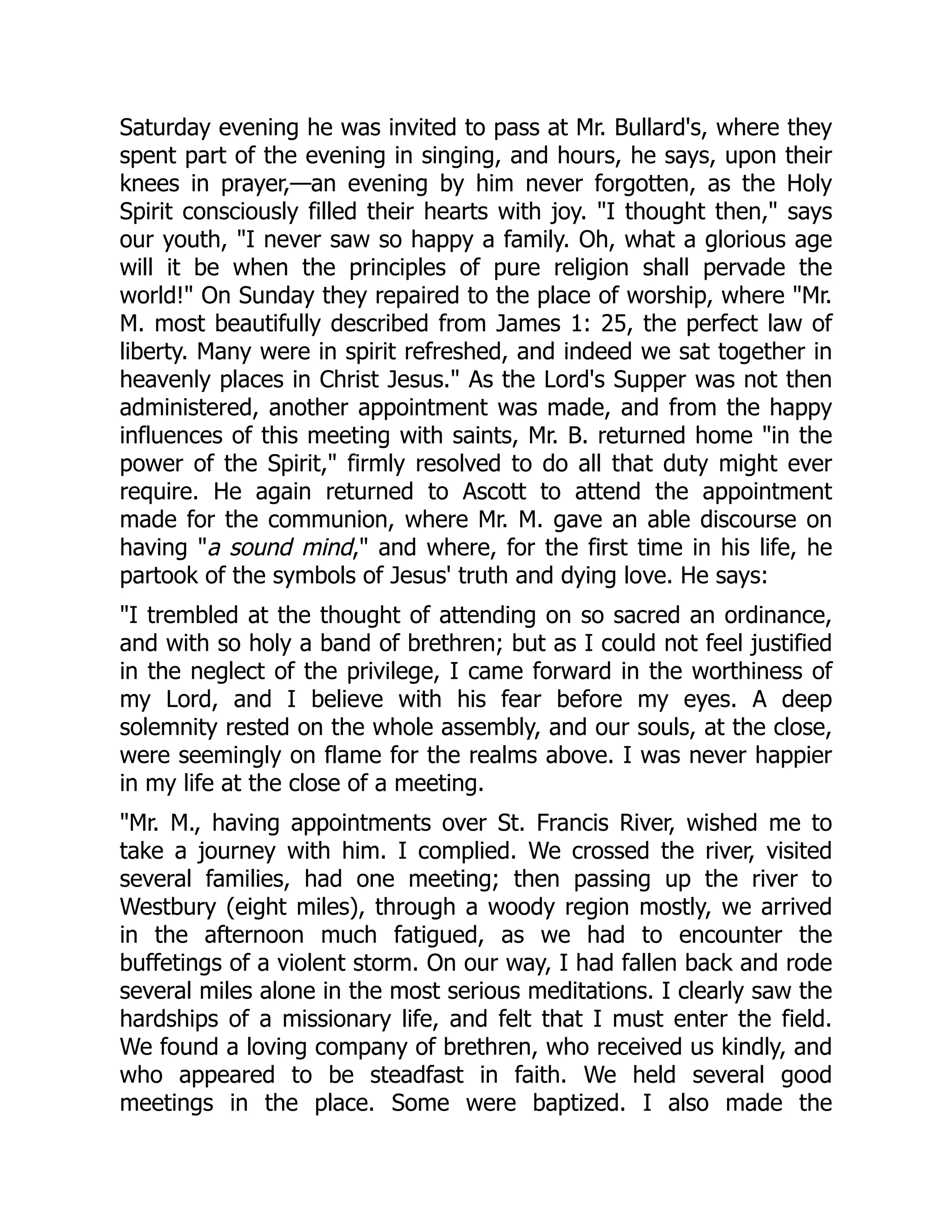 Saturday evening he was invited to pass at Mr. Bullard's, where they
spent part of the evening in singing, and hours, he says, upon their
knees in prayer,—an evening by him never forgotten, as the Holy
Spirit consciously filled their hearts with joy. I thought then, says
our youth, I never saw so happy a family. Oh, what a glorious age
will it be when the principles of pure religion shall pervade the
world! On Sunday they repaired to the place of worship, where Mr.
M. most beautifully described from James 1: 25, the perfect law of
liberty. Many were in spirit refreshed, and indeed we sat together in
heavenly places in Christ Jesus. As the Lord's Supper was not then
administered, another appointment was made, and from the happy
influences of this meeting with saints, Mr. B. returned home in the
power of the Spirit, firmly resolved to do all that duty might ever
require. He again returned to Ascott to attend the appointment
made for the communion, where Mr. M. gave an able discourse on
having a sound mind, and where, for the first time in his life, he
partook of the symbols of Jesus' truth and dying love. He says:
I trembled at the thought of attending on so sacred an ordinance,
and with so holy a band of brethren; but as I could not feel justified
in the neglect of the privilege, I came forward in the worthiness of
my Lord, and I believe with his fear before my eyes. A deep
solemnity rested on the whole assembly, and our souls, at the close,
were seemingly on flame for the realms above. I was never happier
in my life at the close of a meeting.
Mr. M., having appointments over St. Francis River, wished me to
take a journey with him. I complied. We crossed the river, visited
several families, had one meeting; then passing up the river to
Westbury (eight miles), through a woody region mostly, we arrived
in the afternoon much fatigued, as we had to encounter the
buffetings of a violent storm. On our way, I had fallen back and rode
several miles alone in the most serious meditations. I clearly saw the
hardships of a missionary life, and felt that I must enter the field.
We found a loving company of brethren, who received us kindly, and
who appeared to be steadfast in faith. We held several good
meetings in the place. Some were baptized. I also made the
 
