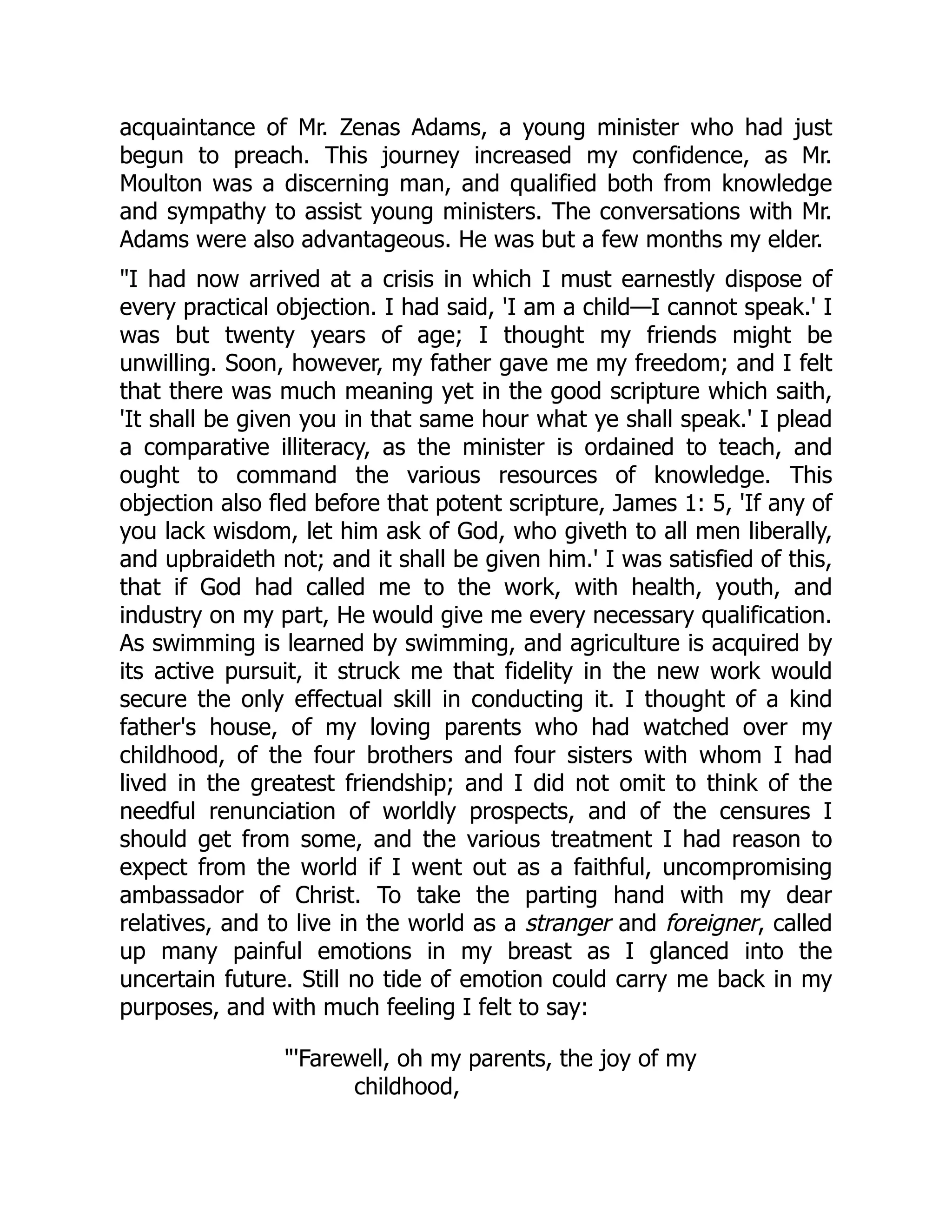 acquaintance of Mr. Zenas Adams, a young minister who had just
begun to preach. This journey increased my confidence, as Mr.
Moulton was a discerning man, and qualified both from knowledge
and sympathy to assist young ministers. The conversations with Mr.
Adams were also advantageous. He was but a few months my elder.
I had now arrived at a crisis in which I must earnestly dispose of
every practical objection. I had said, 'I am a child—I cannot speak.' I
was but twenty years of age; I thought my friends might be
unwilling. Soon, however, my father gave me my freedom; and I felt
that there was much meaning yet in the good scripture which saith,
'It shall be given you in that same hour what ye shall speak.' I plead
a comparative illiteracy, as the minister is ordained to teach, and
ought to command the various resources of knowledge. This
objection also fled before that potent scripture, James 1: 5, 'If any of
you lack wisdom, let him ask of God, who giveth to all men liberally,
and upbraideth not; and it shall be given him.' I was satisfied of this,
that if God had called me to the work, with health, youth, and
industry on my part, He would give me every necessary qualification.
As swimming is learned by swimming, and agriculture is acquired by
its active pursuit, it struck me that fidelity in the new work would
secure the only effectual skill in conducting it. I thought of a kind
father's house, of my loving parents who had watched over my
childhood, of the four brothers and four sisters with whom I had
lived in the greatest friendship; and I did not omit to think of the
needful renunciation of worldly prospects, and of the censures I
should get from some, and the various treatment I had reason to
expect from the world if I went out as a faithful, uncompromising
ambassador of Christ. To take the parting hand with my dear
relatives, and to live in the world as a stranger and foreigner, called
up many painful emotions in my breast as I glanced into the
uncertain future. Still no tide of emotion could carry me back in my
purposes, and with much feeling I felt to say:
'Farewell, oh my parents, the joy of my
childhood,
 