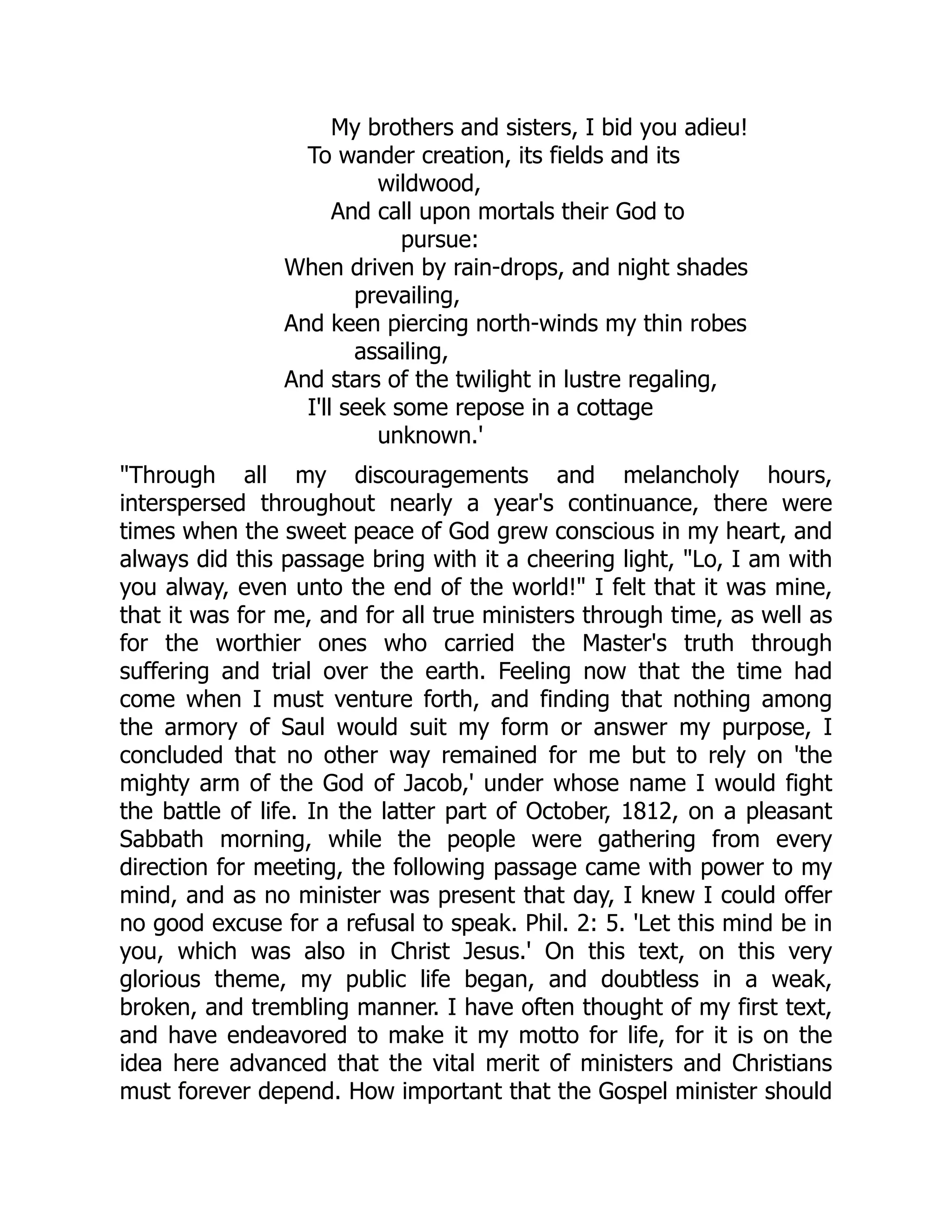 My brothers and sisters, I bid you adieu!
To wander creation, its fields and its
wildwood,
And call upon mortals their God to
pursue:
When driven by rain-drops, and night shades
prevailing,
And keen piercing north-winds my thin robes
assailing,
And stars of the twilight in lustre regaling,
I'll seek some repose in a cottage
unknown.'
Through all my discouragements and melancholy hours,
interspersed throughout nearly a year's continuance, there were
times when the sweet peace of God grew conscious in my heart, and
always did this passage bring with it a cheering light, Lo, I am with
you alway, even unto the end of the world! I felt that it was mine,
that it was for me, and for all true ministers through time, as well as
for the worthier ones who carried the Master's truth through
suffering and trial over the earth. Feeling now that the time had
come when I must venture forth, and finding that nothing among
the armory of Saul would suit my form or answer my purpose, I
concluded that no other way remained for me but to rely on 'the
mighty arm of the God of Jacob,' under whose name I would fight
the battle of life. In the latter part of October, 1812, on a pleasant
Sabbath morning, while the people were gathering from every
direction for meeting, the following passage came with power to my
mind, and as no minister was present that day, I knew I could offer
no good excuse for a refusal to speak. Phil. 2: 5. 'Let this mind be in
you, which was also in Christ Jesus.' On this text, on this very
glorious theme, my public life began, and doubtless in a weak,
broken, and trembling manner. I have often thought of my first text,
and have endeavored to make it my motto for life, for it is on the
idea here advanced that the vital merit of ministers and Christians
must forever depend. How important that the Gospel minister should
 