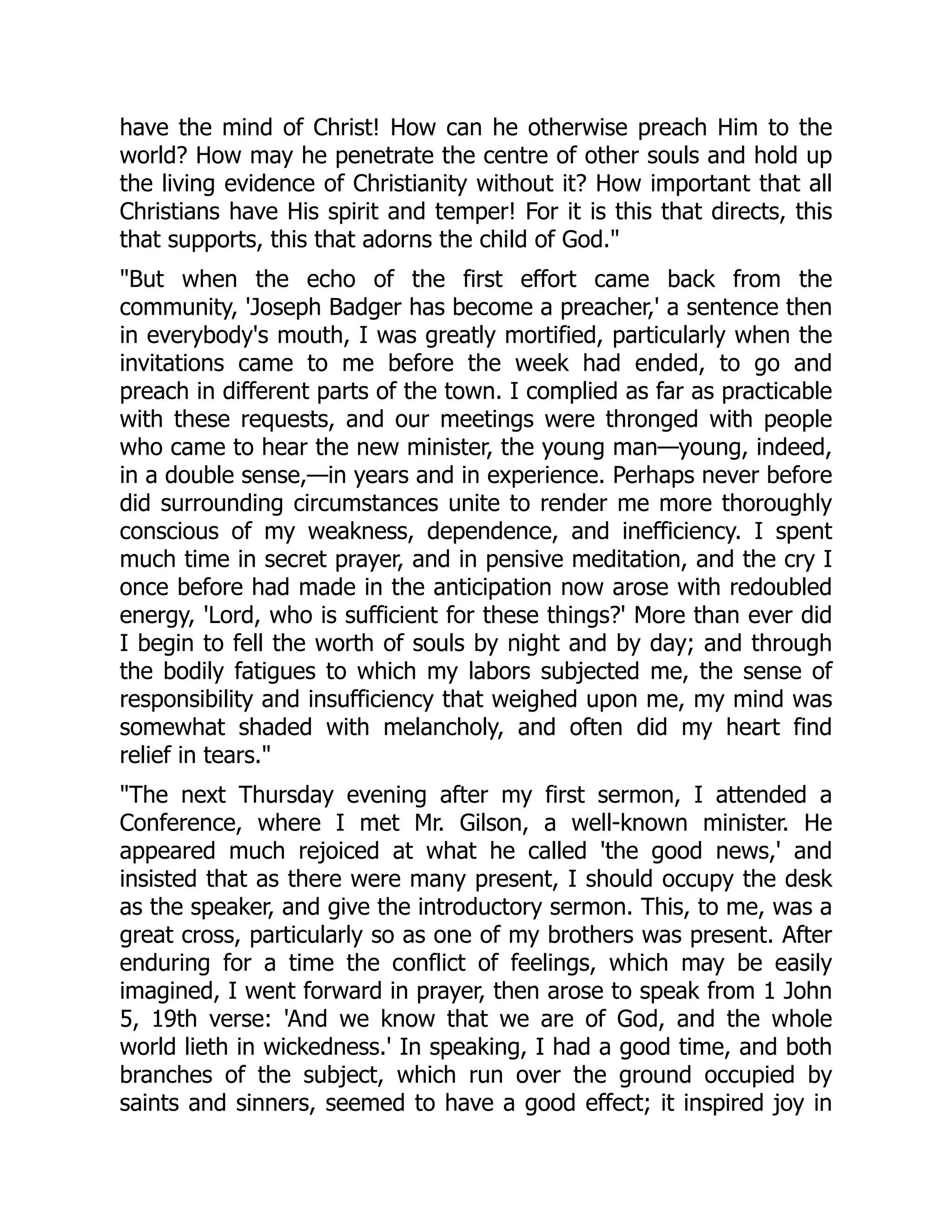 have the mind of Christ! How can he otherwise preach Him to the
world? How may he penetrate the centre of other souls and hold up
the living evidence of Christianity without it? How important that all
Christians have His spirit and temper! For it is this that directs, this
that supports, this that adorns the child of God.
But when the echo of the first effort came back from the
community, 'Joseph Badger has become a preacher,' a sentence then
in everybody's mouth, I was greatly mortified, particularly when the
invitations came to me before the week had ended, to go and
preach in different parts of the town. I complied as far as practicable
with these requests, and our meetings were thronged with people
who came to hear the new minister, the young man—young, indeed,
in a double sense,—in years and in experience. Perhaps never before
did surrounding circumstances unite to render me more thoroughly
conscious of my weakness, dependence, and inefficiency. I spent
much time in secret prayer, and in pensive meditation, and the cry I
once before had made in the anticipation now arose with redoubled
energy, 'Lord, who is sufficient for these things?' More than ever did
I begin to fell the worth of souls by night and by day; and through
the bodily fatigues to which my labors subjected me, the sense of
responsibility and insufficiency that weighed upon me, my mind was
somewhat shaded with melancholy, and often did my heart find
relief in tears.
The next Thursday evening after my first sermon, I attended a
Conference, where I met Mr. Gilson, a well-known minister. He
appeared much rejoiced at what he called 'the good news,' and
insisted that as there were many present, I should occupy the desk
as the speaker, and give the introductory sermon. This, to me, was a
great cross, particularly so as one of my brothers was present. After
enduring for a time the conflict of feelings, which may be easily
imagined, I went forward in prayer, then arose to speak from 1 John
5, 19th verse: 'And we know that we are of God, and the whole
world lieth in wickedness.' In speaking, I had a good time, and both
branches of the subject, which run over the ground occupied by
saints and sinners, seemed to have a good effect; it inspired joy in
 