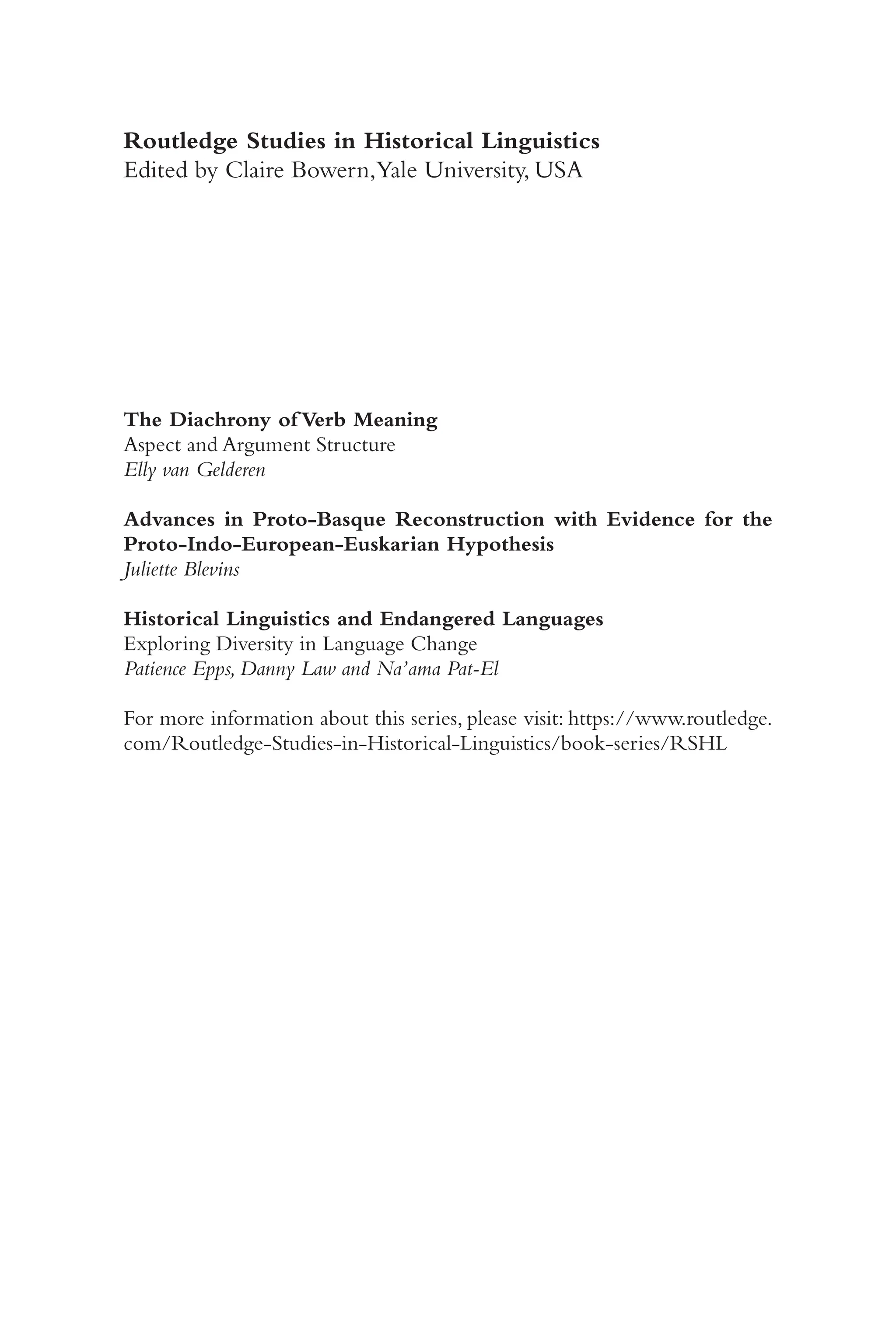 ii
Routledge Studies in Historical Linguistics
Edited by Claire Bowern,Yale University, USA
The Diachrony of Verb Meaning
Aspect and Argument Structure
Elly van Gelderen
Advances in Proto-​
Basque Reconstruction with Evidence for the
Proto-​Indo-​European-​Euskarian Hypothesis
Juliette Blevins
Historical Linguistics and Endangered Languages
Exploring Diversity in Language Change
Patience Epps, Danny Law and Na’ama Pat-​
El
For more information about this series, please visit: https://​www.routledge.
com/​Routledge-​Studies-​in-​Historical-​Linguistics/​book-​series/​RSHL
 